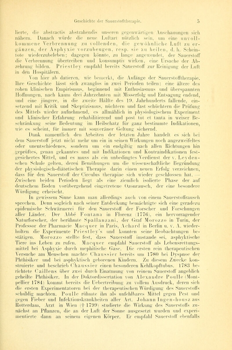 Jicrte, die ahsiiaclis abstrahendis unseren gegenwärtigen'Anschauungen sieh nähern. Danach würde die neue Ijiftari niitzlich sein, um eine iinvoJJ- kommene Verbrennung /n Nollcndcn. die gewöhnliche Luft zu er- gänzen, der Aspliyxie vorzubeugen, rcsp. sie 'zu heilen, d.h. Schein- lote wiederzubeleben; dagegen könnte, zu lange angewendet, der Sauerstoff (he Verbrennung übertreiben und konsumptiv wirken, eine Ursache der Ab- zehrung bilden. Priestley enrpfahl bereits Sauerstoff zur Reinigung der Lnft in den Hospitälern. \ on hier ab datiei'en, wie benici'kt, die Anfänge der Sauerstofi'tlierapie. Ihre Geschichte lässt sich zwanglos in zwei Perioclen teilen: eine ältere des rohen klinischen Empirismus, beginnend mit Enthusiasmus und überspannten Hoffnungen, nach kaum drei Jahrzehnten mit Misserfolg und Entsagung endend, und eine jüngere, in die zweite lläifte des 19. Jahrhunderts fallende, ein- setzend mit Kritik und Skeptizismus, nüchtern und fast schüchtern die Prüfung des Mittels wieder aufnelimend, es allmählicli in physiologischem Experiment und klinischer Erfahrung rehabilitierend und post tot et tanta in weiser Be- schränkung seine Bedeutung im Heilschatz für ganz bestimmte Indikationen, wie es scheint, für immer mit souveräner Geltung sichernd. Dank namentlich den Vr!)eiten der letzren Jalire handelt es sich fjoi dem Sauerstoff jetzt nicht: mehr um ein in seinen Wirkungen noch angezweifeltes oder unentschiedenes, sondern um ein endgiltig nach allen Richtungen hin geprüftes, genau gekanntes und mit Indikationen und Kontraindikationen fest- gesichertes Mittel, und es muss als ein unbedingtes Verdienst derv.Leyden- schen Schule gelten, dereii Bemühungen um die wissenschaftliche Begründung der physiologisch-diätetischen Therapie darin einen neuen Erfolg verzeichnen, dass für den Sauerstoff der Circulus therapiae sich wieder geschlossen hat. — Zwischen beiden Perioden liegt als eine ziemlich isolierte Phase der auf deutschem Boden vorübergehend eingetretene Ozonrausch, der eine besondere Würdigung erheischt. In gewissem Sinne kann ]nan allerdings auch \'on einem SauerstoflVausch sprechen. Denn sogleich nach seiner Entdeckung bemächtigte sich eine geradezu epidemische Schwärmerei für den Sauerstoff der Forscher und Forschungen aller Länder. Der Abbe Fontana in Florenz (1776), ein hervorragender Naturforscher, der berühmte Spailanzani, der tiraf Morozzo in Turin, der Professor der Pharmacie Macquer in Paris, Achard in Berlin u. v. A. wieder- holten die Experimente Priestley's und konnten seine Beobachtungen be- stätigen. Morozzo stellte fest, dass Sauerstoff imstande sei, asphyktische Tiere ins Leben zu rufen. Mac quer empfahl Sauerstoff als Lebensrettungs- mittel bei Asphyxie dur-ch mephitische Gase. Die ersten rein therapeutisclien Versuche am Menschen machte Chaussier bereits um 17''80 bei Dyspnoe der Phthisiker und bei asphyktisch geborenen Kindern. Zu diesem Zwecke kon- struierte und beschrieb ('haussier einen besonderen Kehlkopftubus. 1783 be- richtete Caillens über zwei durch Einatmung von reinem Sauerstoff angeblich geheilte Phthisiker. In der Doktordissertation von Alexandre Poulle (Mont- pellier 1784) kommt bereits die üebei'treibung zu vollem Ausdruck, deren sich die ersten Experimentatoren bei der tjierapeutischen Würdigung des Sauerstoffs schuldig machten. Poulle rühmte ihn als unfehlbares Mittel gegen Pest und gegen Fieber und Infektionskrankheiten aller Art. Johann Ingen-housz aus Rotterdam, Arzt in Wien (f 1799) studierte die Wirkung des Sauerstoffs zu- nächst an Pflanzen, die an der Luft der Sonne ausgesetzt wurden und experi- mentierte dann an seinem eigenen Körper. Er empfahl Sauerstoff ebenfalls