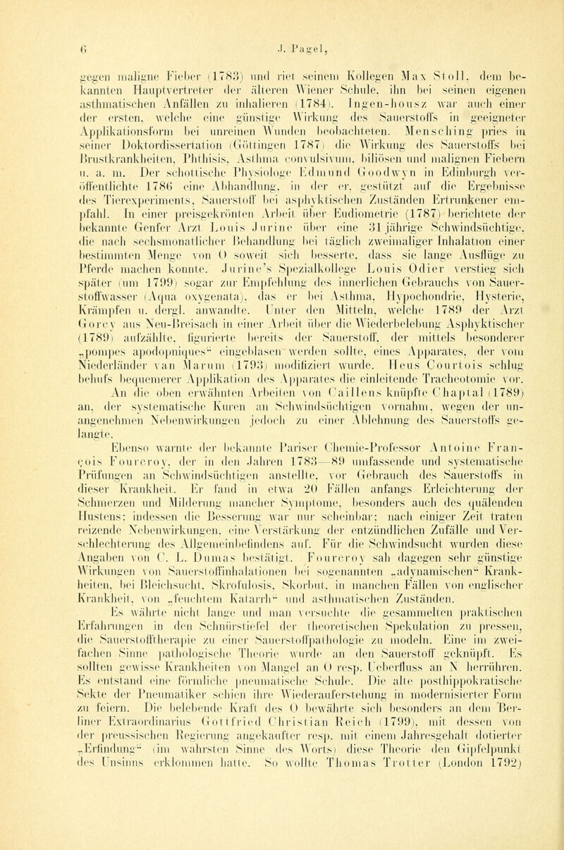 gegen maligne Fiebev (17S3) und riet seinem Kollegen Max Stoll, dem be- kannten Hauptvertreler der /ilteren Wiener Schule, ihn bei seinen eigenen asthmatischen Anfällen zu inhalieren (1784). Ingen-housz war auch einer der ersten, welche eine günstige Wirkung des Sauerstoffs in geeigneter Applikationsform bei unj-einen Wunden beobachteten. Mensching pries in seiner Doktordissertation (Gottingen 1787) die Wirkung des Sauerstoffs bei ]3rustkrankheiten, Phthisis, Astimui convulsivuni, lüliösen und malignen Fiebern u. a. m. Der schottische Physiologe Edmund Goodwyn in Edinburgh ver- öffentlichte 1786 eine Abhandlung, in der ei'. gestützt auf die Ergebnisse des Tierexperiments, Sauerstoff bei aspliyktischen Zuständen Ertrunkene]- em- pfahl. In eine]- preisgekrönten Arbeit ü1)er Eudiometrie (1787) berichtete dei' bekannte Genfer Arzt Louis Jurine über eine 31 jähi-ige Schwindsüchtige, die nach sechsmonatlicher i3ehandlung i)ei täglich zweimaliger Inhalation einer bestiminten Menge von 0 soweit sich besserte, dass sie lange Ausflüge zit Pferde machen konnte. Jurine's Spezialkollege Louis Odier verstieg sich später (um 1799) sogar zur Empfehlung des innerlichen Gebi'anchs von Sauer- stoff'wasser (Aqua oxygenata), das er l)ei Asthma, Hypochondrie, Hystei'ie, Krämpfen u. dergi. anwandte. Unter den Mitteln, welche 1789 der Arzt Gorcy aus Neu-ßreisach in einer Arbeit über die Wiederbelebung Asphyktische]- (1789) aufzählte, figurierte bereits de]- Sauei-stoff, der mittels besonderer „pompes apodopniques eingei)iasen we]'den sollte, eines Apparates, der vom Mederländer van Marum (1793) modihziert wurde. Heus Courtois schlug behufs bequemerer Applikation des Apparates die einleitende Tracheotomie vo]-. An die oben erwähnten ATbeiten von Caillens laiüpfte Chaptal (1789) an, der systematische Kuren an Schwindsüchtigen vornahm, wegen der un- angenehmen Neljenwii'kungen jedocli zu einer Ablehnung des Sauer-stoffs ge- langte. Ebenso warnte dei- bekamite Parisc]- Chemie-Professor Antoine Fran- Qois Fourcroy, dei- in den Jahren 1783—89 umfassende imd sj'stematische Prüfungen an Schwindsüchtigen anstellte, voi- Gelirauch des Sauerstoffs in dieser Krankheit. Er fand in etwa 20 Fällen anfangs Erleichlei'ung der Schmerzen und Milderung mancher Symptome, besonders auch des quälenden Hustens: indessen die Besserung war um- scheinbar; nach einiger Zeit traten reizende Nebenwirkungen, eine A^erstärkung der entzündlichen Zufälle und Vej-- schlechtei-ung des Allgemeinbefindens auf. Für die Schwindsucht wurden diese Angaben von C. L. Dumas bestätigt. Fourcroy sah dagegen sehr günstige Wirkungen von Sauerstoffinhalationen bei sogenannten „adynamischen Krank- heiten, bei Bleichsucht, Skrofulosis, Skorb]it, in manchen Fällen von englischer Krankheit, von „feuchtem Kalarrlt-- und asthmatischen Zuständen. Es wälirte nicht lange und man Ae]-suc]ite di<' gesammelten praktischen Erfalirungen in den Schnürstiefel der theoretischen Spekulation zu pi-essen, die Sauerstofitherapie zu einer Sauerstoffpathologie zu modeln. Eine im zwei- fachen Sinne pathologische Theoi-ie wurde an den Sauerstoff geknüpft. Es sollten gewisse Krankheiien von Mangel an 0 resp. Uebei^fluss an N herrühren. Es entstand eine förmliche pneumatische Schule. Die alte posthippoki-atische Sekte de]- Pneumatiker schien ihre Wiederauferstehung in modernisierter Form zu feiern. Die belebende Krait des 0 bewähi'te sich besondei's an dem Ber- liner Exti-aordinaTius Gottfried Christian Keich (1799), mit dessen von der |)reussischen Regierung angekaufter ]-esp. mit einem Jahresgehalt dotierter „Erfindung (im wahrsten Sinne des Worts) diese Theorie deii Gipfelpunkt des Unsinns e]-kJommen liatte. So wollte Thomas Ti'Otter (^London 1792)