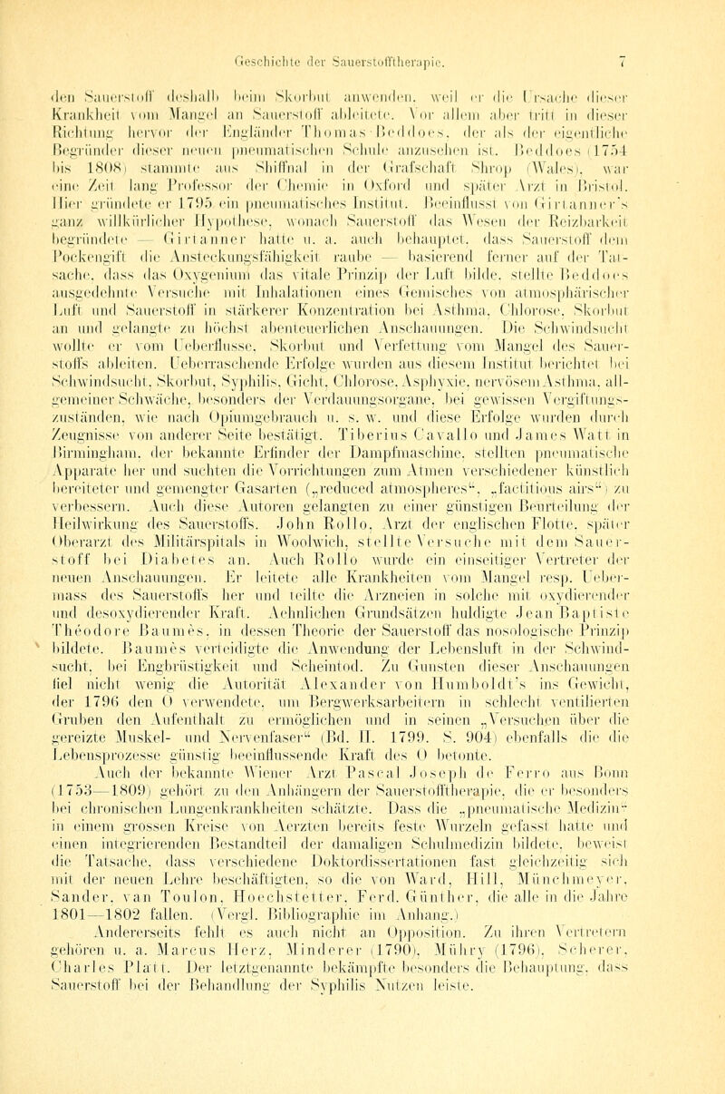 <lcn SiMicrsiod' (Icsliall) Itciiii Skorhm ;iii\V('inlcii. weil er dir ( rs;u'li<' dieser Kranklieil \niii Maiiavl an Sauetsioil' ahJeilete. \ or allein abei' Irin in dieser Riehiuiii: liei'Vdr ilri l*jii:l;indef Thomas iJeddfjes. dav als di^r eii^eiitJielie Bogi'ünder dieser neuen |nieniiialisidien Scdnde anznsclu'n ist. IJoddoes (1754 l)is 18()<Si staininie ans Shilfnal in Ar\- (irafseliaft Sliroi^» (AValo^S). war eine /eil iaiiii; J^rol'essor (\i'\' ('hemie in Oxford nrid s|);iier Ar/t in IJrisiol. liier ;;riindete er 171)5 ein |)nennialis(dies InslJtnl. IJeeinfhissl \i»n (!i rtaruiers i;,aii/ willkiii'lieher Ifypolliese. \vona(di Sauerstofl' das Wesen der Reizbarkf^it begriindeie — CJirianner luittc u. a. auch behauptet, dass Sauerstoff (h-ni Pockengil'l die Ansteckungstahiiikejt raube — basierend ferner auf (\e\- Tai- sache. dass das Oxygeniiim das vitale Prinzip der Luft bilde, stellte Beddoes aiisgedehnte \'ersuclie mit Inhalationen eines (letnisches von atmosphäriscdier Lrrft und Sauerstoff in stärkerer Konzentration bei Astlrma. Chlorose. Skorlmr an ujid gelangte zu höclist abenteuerlichen Anschauungen. Die Schwindsucht Avollu' er vom üeberflusse, Skorbut und Verfettung vom Mangel des Sauer- stoffs ableiten. Lleberrascliende Erfolge wurden aus diesem Institut berichtet bei Schwindsucht, Skorbut, Syphilis, Gicht, Chlorose, Asphyxie, nervösem Asthma, ali- gemeiner Schwäche, besonders der Verdauungsorgane, bei gewissen Vergiftungs- zuständen, wie nadi Opiumgebrauch u. s. w. und diese Erfolge wuu'den dui'ch Zeugnisse von anderer Seite bestätigt. Tiberius Cavallo und James Watt in i)irmingham, i\ev bekannte Erfinder der Dampfmaschine, stellten, pneumatisclie Apparate her und suchten die Vorrichtungen zum Atmen verschiedener künstlich bereiteter und gemengter Gasarten („reduced atmospheres, „factitious airs) zu verbessern. Auch diese Autoren gelangten zu einer günstigen Beurteilung dej* Heilwirkung des Sauerstoffs. John Rollo, Arzt der englischen Flotte, später Oberarzt des Militärspitals in Woolwich, stellte Versuche mit dem Sauei-- stoff bei Diabetes an. Auch Rollo wurde ein einseitiger Vertreter der neuen A.nschauungen. l^r leitete alle Kranliheiten vom Mangel resp. Uebei- mass des Sauerstoffs her und teilte die Arzneien in solche mit oxydierender und desoxydierender Kraft. Aehnlichen Grundsätzen huldigte Jean Baptisie Theodore Baumes, in dessen Theorie der Sauerstoff'das nosologische Prinzi]) bildete. Baumes verteidigte die Anwendmig der Lebensluft in der Schwind- sucht, bei Engbrüstigkeit und Scheintod. Zu Gunsten dieser Anschauungen fiel nicht wenig die xAutorität Alexander von liumboldt's ins Gewicht, der 1796 den 0 verwendete, um Bergwerksarbeitern in schlecht ventilierten Gruben den Aufenthalt zu ermöglichen und in seinen „Versuchen über die gereizte Muskel- und Nervenfaser (Bd. IL 1799. S. 904) ebenfalls die die Lebeusprozesse günstig beeinflussende Kraft des 0 betonte. Auch der bekannte Wiener Arzt Pascal Joseph de Ferro aus Bonn (1753—1809) gehört, zu den i\.nhänge.rn der Sauerstofftherapie, die er besonders bei chronischen .Lungenkrankheiten schätzte. Dass die „pneumaiische Medizin^ in einem grossen Kreise von Aerzten bereits feste Wurzeln gefasst hatte und einen integrierenden Bestandteil der damaligen Schulmedizin bildete, beweist die Tatsache, dass verschiedene Doktordissertationen fast gleichzeitig sich mit der neuen Lehre beschäftigten, so die von Ward, Eill, Münchmeyer, Sander, van Toulon, Hoechstetter, Ferd. Günther, die alle in die Jahre 1801—1802 fallen. (Vergl. Bibliographie im Anhang.) Andererseits fehlt es aucli nicht a,n Opposition. Zu ihren Vertretern gehören u. a. Marcus LIerz, Minderer (1790), Mühry (1796), Scherer, Charles Platt. Der letztgenannte bekämpfte besonders die Behauptung, dass Sauerstoff bei dei- Behandlung der Syphilis Nutzen leiste.