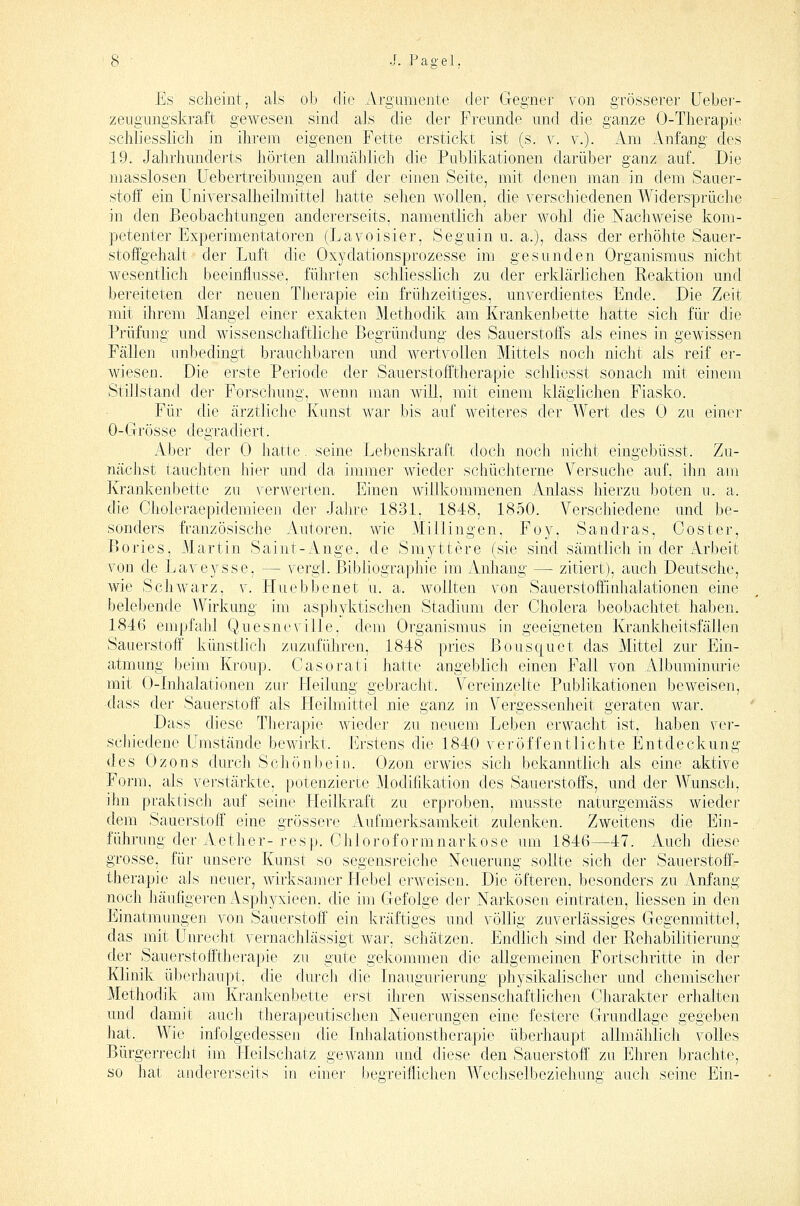 Es scheint, als ob die Argumente der Gregner von grösserer Ueber- zengungskraft gewesen sind als die der Freunde und die ganze 0-Tlierapic schliesslicli in ihrem eigenen Fette erstickt ist (s. v. v.). ihn Anfang des 19. Jahrhunderts hörten allmählich die Publikationen darüber ganz auf. .Die masslosen üebertreibungen auf der einen Seite, mit denen man in dem Sauer- stoff ein Uniyersalheilmittel hatte sehen wollen, die verschiedenen Widersprüche in den Beobachtungen andererseits, namentlich aber Wohl die Nachweise kom- petenter Experimentatoren (Lavoisier, Seguin u. a.), dass der erhöhte Sauer- stoffgehalt der Luft die Oxydationsprozesse im gesunden Organismus nicht wesentlich beeinflusse, führten schliesslich zu der erklärlichen Reaktion und bereiteten der neuen Therapie ein frühzeitiges, unverdientes Ende. Die Zeit mit ihrem Mangel einer exakten Methodik am Krankenbette hatte sich für die Prüfung und wissenschaftliche Begründung des Sauerstoffs als eines in gewissen Fällen unbedingt brauchbaren und wertvollen Mittels noch nicht als reif er- wiesen. Die erste Periode der Sauerstofftherapie schliesst sonach mit einem Stillstand der Forschung, wenn man will, mit einem kläglichen Fiasko. Für die ärztliche Kunst war bis auf weiteres der Wert des 0 zu einer 0-Grösse degradiert. Aber der 0 hatte. seine Lebenskraft doch noch nicht eingebüsst. Zu- nächst tauchten hier und da immer wieder schüchterne Versuche auf, ihn am Krankenbette zu verwerten. Einen willkommenen Anlass hierzu boten u. a. die Choleraepidemieen der Jahre 1831, 1848, 1850. Verschiedene und be- sonders französische Autoren, wie Millingen, Foy, Sandras, Coster, Bories, Martin Saint-Ange, de Smyttere (sie sind sämtlich in der Arbeit von de Laveysse, — vergl. Bibliographie im Anhang — zitiert), auch Deutsche, wie Schwarz, v. Huebbenet u. a. wollten von Sauerstoffinhalationen eine belebende Wirkung im asphyktischen Stadium der Cholera beobachtet haben. 1846 empfahl Quesneville, dem Organismus in geeigneten Krankheitsfällen Sauerstoff künstlich zuzuführen, 1848 pries Bousquet das Mittel zur Ein- atmung beim Kroup. Casorati hatte angeblich einen Fall von Albuminurie mit 0-Inhalationen zur Heilung gebracht. Vereinzelte Publikationen beweisen, -dass der Sauerstoff als Heilmittel nie ganz in Vergessenheit geraten war. Dass diese Therapie wieder zu neuem Leben erwacht ist, haben ver- scliiedene Umstände bewirkt. Erstens die 1840 veröffentlichte Entdeckung des Ozons durch Schönbein. Ozon erwies sich bekanntlich als eine aktive Form, als verstärkte, potenzierte Modifikation des Sauerstoffs, und der Wunsch, ihn praktisch auf seine Heilkraft zu erproben, musste naturgemäss wieder dem Sauerstoff eine grössere Aufmerksamkeit zulenken. Zweitens die Ein- führung der Aether-resp. Chloroformnarkose um 1846—47. Auch diese grosse, für unsere Kunst so segensreiche Neuerung sollte sich der Sauerstoö- therapie als neuer, wirksamer Hebel erweisen. Die öfteren, besonders zu Anfang noch häufigeren Asphyxieen, die im Gefolge der Narkosen eintraten, Hessen in den Einatmungen von Sauerstoff ein kräftiges und völlig zuverlässiges Gegenmittel, das mit Unrecht vernachlässigt war, schätzen. EndUch sind der RehalDilitierung der Sauerstofftherapie zu gute gekommen die allgemeinen Fortschritte in der Klinik überhaupt, die cbu'ch die Inaugurierung physikalischer und chemischer Methodik am Krankenbette erst ihren wissenschaftlichen Charakter erhalten und damit auch therapeutischen Neuerungen eine festere Grundlage gegeben hat. Wie infolgedessen die Inhalationstherapie überhaupt allmählich volles Bürgerrecht im Fleilschatz gewann und diese den Sauerstoff' zu Ehren brachte, so hat andererseits in einer begreiflichen Wechselbeziehung auch seine Ein-