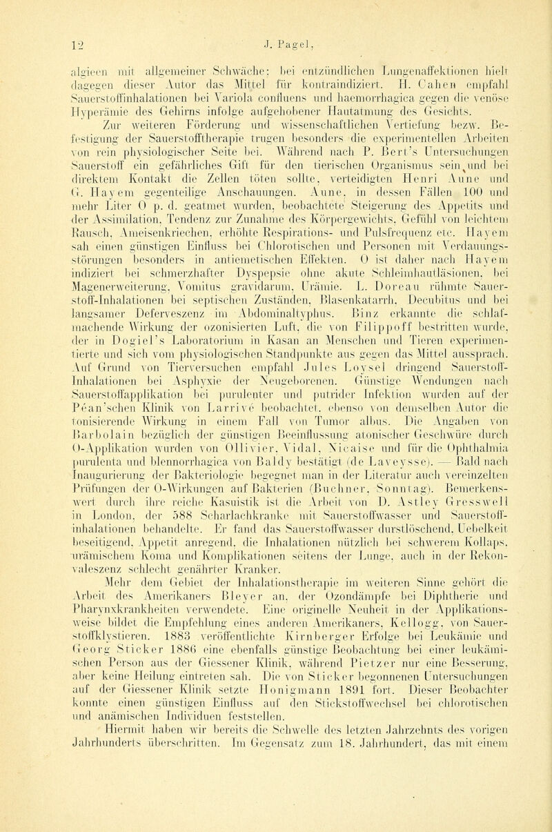 algieen mit allgemeiner Schwäche: Itei entzilndiichen Lungenaffektionen hielr dagegen die.ser Autor das Mittel für kontraindiziert. H. Cahen empfahl Sauerstoffinhalationen bei A^ariola confluens und haemorrhagica gegen die venöse Hyperämie des Gehirns infolge aufgehobener Hautatmung des Gesichts. Zur weiteren Förderung und wissenscJiaftlichen A-^ertielimg bezw. Be- festigimg der Sauerstoiftherapie trugen besonders die experimentellen Arbeiten von rein physiologischer Seite bei. Während nach P. Bert's Untersuchungen Sauerstoff ein gefährliches Gift für den tierischen Organismus sein ^ und bei direktem Kontakt die Zellen töten sollte, verteidigten Henri Aune und G. Hayem gegenteihge Anschauungen. Aune, in dessen Fällen 100 und mehr Liter 0 p. d. geatmet wurden, beobachtete Steigerung des Appetits und der Assimilation, Tendenz zur Zunahme des Körpergewichts, Gefühl von leichtem Eausch, Ameisenkriechen, erhöhte Respirations- und Pulsfrequenz etc. Hayem sah einen günstigen Einfluss bei Chlorotischen und Personen mit Verdauungs- störungen besonders in antiemetischen Effekten. 0 ist daher nach Hayem indiziert bei schmerzhafter Dyspepsie ohne akute Schleimhautläsionen, bei Magenerweiterung, Vomitus gravidarum. Urämie. L. Doreau rühmte Sauer- stoff-Inhalationen bei septischen Zuständen, Blasenkatarrh, Decubitus und bei langsamer Deferveszenz im Abdominaltyphus. Binz erkannte die schlaf- machende Wirkung der ozonisierten Luft, die von Filippoff bestritten wurde, der in Dogiel's Laboratorium in Kasan an Menschen und Tieren experimen- tierte und sich vom physiologischen Standpunkte aus gegen das Mittel aussprach. Auf Grund von Tierversuchen empfahl Jules Loysel dringend Sauerstoff- Lihalationen bei Asphyxie der Neugeborenen. Günstige Wendungen nach Sauerstoffapplikation bei purulepter und putrider Infektion wurden auf der Pean'schen Klinik von Larrive beobachtet, ebenso von demselben Autor die tonisierende Wirkung in einem Fall von Tumor albus. Die Angaben von Barbolain bezüglich der günstigen Beeinflussung atonischer Geschwüre durch 0-Applikation wurden von Ollivier, A-'idal, Nicaise und für die Ophthalmia purulenta und blennorrhagica von Baldy bestätigt (de Laveysse). — Bald nach Inaugurierung der Bakteriologie begegnet man in der Literatur auch vereinzelten Prüfungen der 0-Wirkungen auf Bakterien (Buchner, Sonntag). Bemerkens- wert durch iJire reiche Kasuistik ist die Arbeit von D. Astley Gross well in Jjondon, der 588 Scharlachkranke mit Sauerstoffwasser und Sauerstoff- Inhalationen behandelte. Er fand das Sauerstoffwasser durstlöschend, Uebelkeit beseitigend, Appetit anregend, die Inhalationen nützlich bei schwerem Kollaps, 'urämischem Koma und Komplikationen seitens der Lunge, auch in der Rekon- valeszenz schlecht genährter Kranker. Mehr dem Gebiet der Inhalationstherapie im weiteren Sinne gehört (iio Arbeit des Amerikaners Bleyer an, der Ozondämpfe bei Diphtherie und Pharynxkrankheiten verwendete. Eine originelle Neuheit in der Applikations- weise bildet die Empfehlung eines anderen Amerikaners, Kellogg, von Sauer- stoffklystieren. 1883 veröffentlichte Kirnberger Erfolge bei Leukämie und Georg Sticker 1886 eine ebenfalls günstige Beobachtung bei einer leukämi- schen Person aus der Giessener Klinik, während Pietzer nur eine Besserung, aber keine Heilung eintreten sah. Die von Sticker begonnenen Untersuchungen auf der Giessener Klinik setzte Honigmann 1891 fort. Dieser Beobachter konnte einen günstigen Einfluss auf den Stickstoffwechsel bei chlorotischen und anämischen Individuen feststellen. Hiermit haben wir bereits die Schwelle des letzten Jahrzehnts des vorigen Jahrhunderts überschritten. Im Gegensatz zum 18. Jalirhundert, das mit einem