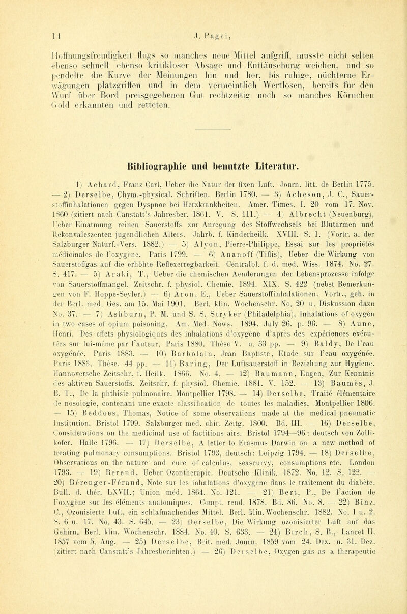 Hoffiiiingsfreudigkeit flugs so luanclies neue Mittel aufgriff, musste nicht selten ebenso schnell ebenso kritikloser Absage nnd Enttäuschung weichen, und so pendelte die Kurve dei' Meiiumgen liin und her, bis ruhige, nüchterne Er- wägungen platzgriffen und in dem vermeintlich Wertlosen, bereits für den Wurf über Bord preisgegebenen Gut rechtzeitig noch so manches Körnchen (iold erkannten und retteten. Bibliographie und benutzte Literatur. 1) Achard, Franz Carl, Ueber die Natur der fixen Luft. Journ. litt, de Berlin 1775. — 2) Derselbe, Chym.-pliysical. Schriften. Berlin 1780. — 3) Acheson, J. C, Sauer- sioffinhalationen gegen Dyspnoe bei Herzkrankheiten. Amer. Times. I. 20 vom 17. Nov. 1860 (zitiert nach Canstatt's Jahresber. 1861. Y. S. 111.) — 4) Albrecht (Neuenburg), Ueber Einatmung reinen SauerstofCs zur Anregung des Stoffwechsels bei Blutarmen und llekonvaleszenten jugendlichen Alters. .Jahrb. f. Ivinderheilk. XVJII. S. 1. (Vortr. a. der Salzburger Naturf.-Vers. 1882.) — 5) Alyon, Pierre-Philippe, Essai sur les proprietes medicinales de l'ox3'gene. Paris 1799. — 6) Ananoff (Tiflis), Ueber die Wirkung von Sauerstofl'gas auf die erhöhte Reflexerregbarkeit. Centralbl. f. d. med. Wiss. 1874. No. 27. S. 417. — 5) Araki, T., Ueber die chemischen Aenderangen der Lebensprozesse infolge von Sauerstoffmangel. Zeitschr. f. physiol. Chemie. 1894. XIX. S. 422 (nebst Bemerkun- gen von F. Iloppe-Seyler.) — 6) Aren, E., Ueber Sauerstoffinhalationen. Vortr., geh. in der Berl. med. Ges. am 15. Mai 1901. Berl. klin. Wochenschr. No. 20 u. Diskussion dazu No. 37.-— 7) Ashburn, P. M. und S. S. Stryker (Philadelphia), Inhalations of oxygen in two cases of opium poisoning. Am. Med. News. 1894. Jaly 26. p. 96. — 8) Aune, Henri, Des effets physiologiques des inhalations d'oxygene d'apres des experiences execu- tees sur lui-mrme par l'auteur. Paris 1880. These V. u. 33 pp. — 9) Baldy, De l'eau oxygenee. Paris 1883. — 10) Barbolain, Jean Baptiste, Etüde sur l'eau oxygenee. Paris 1883. These. 44 pp. — 11) Baring, Der Luftsauerstoff in Beziehung zur Hygiene. Hannoversche Zeitschr. f. Heilk. 1866. No. 4. — 12) Baumann, Eugen, Zur Kenntnis des aktiven Sauerstoffs. Zeitschr. f. physiol. Chemie. 1881. V. 152. — 13) Baumes, J. B. T., De la phthisie pulmonaire. Montpellier 1798. — 14) Derselbe, Tratte elementaire de nosologie, contenant une exacte Classification de toutes les maladies, Montpellier 1806. — 15) Beddoes, Thomas, Notice of some observations made at the medical pneumatic Institution. Bristol 1799. Salzburger med. chir. Zeitg. 1800. Bd. HL — 16) Derselbe, Considerations on the medicinal use of factitious airs. Bristol 1794—96: deutsch von Zolli- kofer. Halle 1796. — 17) Derselbe, A letter to Erasmus Darwin on a new method of treating pulmonary consumptions. Bristol 1793, deutsch: Leipzig 1794. — 18) Derselbe, Observations on the naturc and eure of calculus, seascurvy, consumptions etc. London 1793. -^ 19) Bereud, Ueber Ozontherapie. Deutsche Klinik. 1872. No. 12. S. 122. — 20) Berenger-Feraud, Note sur les inhalations d'oxygene dans Ic traitement du diabete. BuU. d. ther. LXVH.; Union med. 1864. No. 121. — 21) Bert, P., De l'action de l'oxygene sur les Clements anatomiques. Compt. rend. 1878. Bd. 86. No. 8. — 22) Binz, C, Ozonisierte Jiuft, ein schlafmachendes Mittel. Berl. klin. Wochenschr. 1882. No. 1 u. 2. S. 6 u. 17. No. 43. S. 645. — 23) Derselbe. Die Wirkung ozonisierter Luft auf das Gehirn. Berl. klin. Wochenschr. 1884. No. 40. S. 633. — 24) Birch, S. B., Lancet H. 1857 vom 5. Aug. — 25) Derselbe, Brit. med. Journ. 1859 vom 24. Dez. u. 31. Dez. (zitiert nach Canstatt's Jahresberichten.) — 26) Derselbe, Oxygen gas as a therapeutic