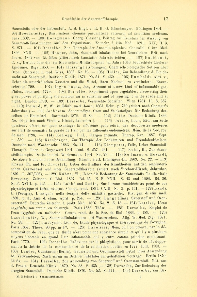 Sauerstoffs oder der Lebensluft. A. d. Engl. v. E. H. G. Münchmeyer. Göttingen 1801. — 99) Hoechstetter, Diss. sislens chemiae pneümaticae rationem ad scientiam medicam. .Jena 1802. — 100) Honigraann, Georg (Giessen), Beitrag zur Kenntnis der Wirkung von Sauerstoff-Einatmungen auf den Organismus. Zeitschr. f. Idin. Med. 1891. XIX. H. 3, S. 271. — 101) Derselbe, Zur Therapie der Anaemia splenica. Centralbl. f. iiln. Med. 1896. XVII. — 102) Hooper, .John, Sauerstoff-Inhalationen bei Neuralgieen. Brit. med. •lourn. 1862 vom 15. März (zitiert nach Canstatt's Jahresberichten). — 103) Huebbenet, 0. V., Bericht über die im Kiew'schen Militärhospital im .Jahre 1848 beobachtete Cholera- Epidemie. Riga 1850. — 104) Huizinga (Groningen), Chemisch-biologische Notizen über Ozon. Centralbl. f. med. Wiss. 1867. No. 23. — 105) Ilüller, Zur Behandlung d. Bleich- sucht mit Sauerstoff. Deutsche Klinik. 1871. No.51. S. 469. — 106) Humboldt, Alex, v., üeber die unterirdischen Gasarten und die Mittel, ihren Nachteil zu verhindern. Braun- schweig 1799. — 107) Ingen-housz, .Jan, Account of a new kind of intlammable gaz. Philos. Transact. 1779. — 108) Derselbe, Experiment upon vegetables, discovering their groat power of purifying the common air in sunshine and of injuring it in the shade and at night. London 1779. — 109) Derselbe, Vermischte Schriften. Wien 1784. IL S. 387. — 110) Ireland, W. W., in Edinb. med. Journ. 1863. Febr. p. 729 (zitiert nach Canstatt's Jahresber.) — 111) Jochheim, Sauerstoffgas, Ozon und Stickstoffgas. Die Bedeutung der- selben als Heilmittel. Darmstadt 1878. 21 Ss. — 112) Jüthe, Deutsche Klinik. 1866. No. 48 (zitiert nach Virchow-Hirsch, Jahresber.). — 113) Jurine, Louis, Mem. sur cette question: determiner quels avantages la medecine peut retirer des decouvertes modernes sur l'art de connaitre la purete de l'air par les differents eudiometres. Mem. de la Soc. roy. de med. 1798. — 114) Kellogg, J. H., Oxygen enemata. Therap. Gaz. 1887. Sept. p. 589. — 115) Kirnberger, Zur Therapie der Leukämieen und Pseudoleukämieen. Deutsche med. Wochenschr. 1883. No. 41, — 116) Klemperer, Felix, üeber Sauerstoff- Therapie. Ther. d. Gegenwart 1901. Juni. S. 257—261. — 117) Kohn, H., Zur Sauer- stbfftherapie. Deutsche med. Wochenschr. 1901. No. 29. — 118) Kollmann u. Eckardt, Die akute Gicht und ihre Behandlung. Münch. ärztl. Tntelligenz-Bl. 1869. No. 22. ~ 119) Kraus, Fr. und Fr. Chvostek, Ueber den Einfluss der Krankheiten auf den respiratori- schen Gaswechsel und über Sauerstofftherapie (zitiert nach Virchow-Hirsch, Jahresber. 1891. L 307/308). — 129) Kühne, W., üeber die Bedeutung des Sauerstoffs für die vitale Bewegung. Zeitschr. f. Biol. 1897. Bd. 35. N. F. XVIL S. 43 und 1898. Bd. 36. N. F. XVIIl. p. 4_'5. — 125) Labbe und Oudin, Sur l'ozone consideree au point de vue physiologique et therapcutique. Compt. rend. 1891. CXIII. No. 3. p. 141. -- 122)Landi, L. (Perugia), L'ossigene nella terapia delle malattie gastrichc. Pviv. gen. di clin. med. 1891. p. 3, Ann. d. chim. April, p. 264. — 123) Lange (Ems), Sauerstoff und Ozon- sauerstoff. Deutsche Zeitschr. f. prakt. Med. 1876. No. 2. S. 13. — 124) Larrive, L'eau oxyg6nee, son emploi en Chirurgie. Paris 1883. These. — 125) Derselbe, Emploi de l'eau oxygenee en medecine. Compt. rend. de la Soc. de Biol. 1883. p. 189. — 126) Tjaschkewitz, W., Sauerstoffinhalationen bei Wasserscheu. Allg\ W. Med. Ztg. 1871. No. 28. — 127) Laveysse, Leon de, Etüde physiologique et iherapeutique de l'oxygene, Paris 1867. These. 98 pp. in 4^. — 128) Lavoisier, Mem. oü Ton prouve, par la de- composition de l'eau, que ce fluide n'est point une substance simple et qu'il y a plusieurs moyens d'obtenir en grand l'air inflaramable qui y entre comme principe constituant. Paris 1770. — 129) Derselbe, Keflexions sur le phlogistique, pour servir de developpe- ment ä la theorie de la combustion et de la calcination publice en 1777. Ibid. 1783. — 130) Lender, Constantin (Berlin), Sauerstoff und Ozonsauerstoff nebst ihrer Anwendung bei Verwundeten. Nach einem im Berliner Inhalatorium gehaltenen Vortrage. Berlin 1870. 32 Ss. — 131) Derselbe, Zur Anwendung von Sauerstoff'und Ozonsauerstoff. Mitt. aus d. Praxis. Deutsche Klinik. 1870. No. 38. S. 435. — 132) Derselbe, Zur Bedeutung des erregten Sauerstoffs. Deutsche Klinik. 1870. No. 52. S. 474. — 13.3) Derselbe, Zur Be- 31. >I)chaelis, Sauerstoft'therapie. 2