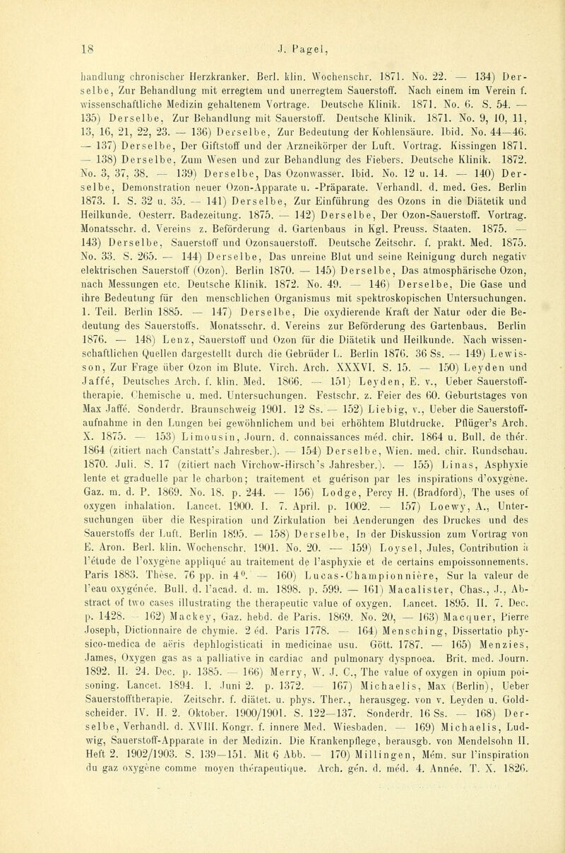 handlang chronischer Herzkranker. Berl. klin. Woohenschr. 1871. No. 22. — 134) Der- selbe, Zur Behandlung mit erregtem und unerregtem Sauerstoff. Nach einem im Verein f. wissenschaftliche Medizin gehaltenem Vortrage. Deutsche Klinik. 1871. No. 6. S. 54. — 135) Derselbe. Zur Behandlung mit Sauerstoff. Deutsche Klinik. 1871. No. 9, 10, 11, 13, 16, 21, 22, 23. — 136) Derselbe, Zur Bedeutung der Kohlensäure. Ibid. No. 44-46^ — 137) Derselbe, Der Giftstoff und der Arzneikörper der Luft. Vortrag. Kissingen 1871. — 138) Derselbe, Zum Wesen und zur Behandlung des Fiebers. Deutsche Klinik. 1872. No. 3, 37, 38. — 139) Derselbe, Das Ozonwasser. Ibid. No. 12 u. 14. — 140) Der- selbe, Demonstration neuer Ozon-Apparate u. -Präparate. Verhandl. d. med. Ges. Berlin 1873. I. S. 32 u. 35. — 141) Derselbe, Zur Einführung des Ozons in die Diätetik und Heilkunde. Oesterr. Badezeitung. 1875. — 142) Derselbe, Der Ozon-Sauerstoff. Vortrag, Monatsschr. d. Vereins z. Beförderung d. Gartenbaus in Kgl. Preuss. Staaten. 1875. — 143) Derselbe, Sauerstoff und Ozonsauerstoff. Deutsche Zeitschr, f. prakt. Med. 1875. No. 33. S. 265. — 144) Derselbe, Das unreine Blut und seine Reinigung durch negativ elektrischen Sauerstoff (Ozon). Berlin 1870. — 145) Derselbe, Das atmosphärische Ozon, nach Messungen etc. Deutsche Klinik. 1872. No. 49. — 146) Derselbe, Die Gase und ihre Bedeutung für den menschlichen Organismus mit spektroskopischen Untersuchungen. 1. Teil. Berlin 1885. — 147) Derselbe, Die oxydierende Kraft der Natur oder die Be- deutung des Sauerstoffs. Monatsschr. d. Vereins zur Beförderung des Gartenbaus. Berlin 1876. — 148) Lenz, Sauerstoff und Ozon für die Diätetik und Heilkunde. Nach wissen- schaftlichen Quellen dargestellt durch die Gebrüder L. Berlin 1876. 36 Ss. — 149) Lewis- son. Zur Frage über Ozon im Blute. Virch. Arch. XXXVl. S. 15. — 150) Leyden und Jaffe, Deutsches Arch. f. klin. Med. 1866. — 151) Leyden, E. v., Ueber Sauerstoff- therapie. Chemische u. med. Untersuchungen. Festschr. z. Feier des 60. Geburtstages von Max Jaffe. Sonderdr. Braunschweig 1901. 12 Ss. — 152) Liebig, v., Ueber die Sauerstoff- aufnahme in den Lungen bei gewöhnlichem und bei erhöhtem Blutdrucke. Pflüger's Arch. X- 1875. — 153) Limousin, Journ. d. connaissances med. chir. 1864 u. Bull, de ther. 1864 (zitiert nach Canstatt's Jahresber.). — 154) Derselbe, Wien. med. chir. Rundschau. 1870. Juli. S. 17 (zitiert nach Virchow-Hirsch's Jahresber.). — 155) Linas, Asphyxie lente et graduelle par le charbon; traitement et guerison par les inspirations d'oxygene. Gaz. m. d. P. 1869. No. 18. p. 244. — 156) Lodge, Percy H. (Bradford), The uses of oxygen Inhalation. Laucet. 1900. I. 7. April, p. 1002. — 157) Loewy, A., Unter- suchungen über die Respiration und Zirkulation bei Aenderungen des Druckes und des Sauerstoffs der Luft. Berlin 1895. — 158) Derselbe, In der Diskussion zum Vortrag von E. Aron. Berl. klin. Wochenschr. 1901. No. 20. — 159) Loysel, Jules, Contribution ;i l'etude de l'oxygene appliquö au traitement dß l'asphyxie et de certains empoissonnements. Paris 1883. These. 76 pp. in 4^. — 160) Lucas-Championniere, Sur la valeur de l'eau oxygcnee. Bull. d. l'acad. d. m. 1898. p. 599. — 161) Macalister, Chas., J., Ab- stract of two cases illustrating the therapeutic value of oxygen. Lancet. 1895. IL 7. Dec. p. 1428. - 162) Mackey, Gaz. hebd. de Paris. 1869. No. 20, — 163) Macquer, Pierre Joseph, Dictionnaire de chymie. 2 ed. Paris 1778. — 164) Mensching, Dissertatio phy- sico-medica de aeris dephlogisticati in medicinae usu. Gott. 1787. — 165) Menzies, James, Oxygen gas as a palliative in cardiac and pulmonary dyspnoea. Brit. med. Journ. 1892. IL 24. Dec. p. 1385. — 166) Merry, W. J. C, The value of oxygen in opium poi- soning. Lancet. 1894. I. Juni 2. p. 1372. — 167) Michaelis, Max (Berlin), Ueber Sauerstofftherapie. Zeitschr. f. diätet. u. phys. Ther., herausgeg. von v. Leyden u. Gold- scheider. IV. H. 2. Oktober. 1900/1901. S. 122—137. Sonderdr. 16 Ss. — 168) Der- selbe, Verhandl. d. XVIll. Kongr. f. innere Med. Wiesbaden. — 169) Michaelis, Lud- wig, Sauerstoff-Apparate in der Medizin. Die Krankenpflege, herausgb. von Mendelsohn II. Heft 2. 1902/1903. S. 139-151. Mit 6 Abb. — 170) Millingen, Mem. sur l'inspiration