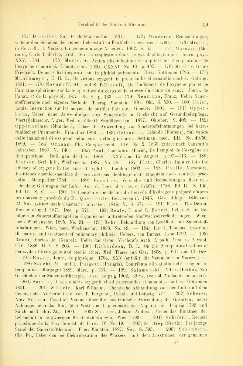 — 171) Derselbe, Sur le cholcra-morbus. 1831. — 172) Minderer. Beobachtungen, welche den Schaden der reinen Lebensluft in Faulfiebern beweisen. 1790. — 173) Miquel, in Corr.-Bl. d. Vereins für gemeinnützige Arbeiten. 1862. S. 55. — 174) Morozzo, (Mo- roux), Carlo Lodovico, Graf, Sur la respiration dans le gaz dephlogistique. Journ. phys. XXV. 1784. — 175) Mosso, A., Action ph.ysiologique et applications therapeutiques de l'oxygene comprime. Compt. rend. 1900. CXXXI. No. 10. p. 485. — 176) Muehry, Georg Friedrich, De aüris lixi inspirati usu in phthisi pulmonali. Diss. Göttingen 1796. — 177) Münchmeyer, E. H. G., De viribus oxygenii in procreandis et sanandis morbis. Götting. 1801. — 178) Novumoff, AI. und S. Beliaceff, De l'influence de l'oxygene pur et de l'air atmospherique sur la temperature du corps et la vitesse du cours du sang. .Journ. de l'anat. et de la physiol. 1875. No. 2. p. 133. — 179) Neu mann, Franz, Ueber Sauer- stofi'therapie nach eigener Methode. Therap. Monatsh. 1891. Okt. S. 530. — 180) Odier, Louis, Instruction sur les moyens de purifier l'air etc. Geneve. 1801. — 181) Oppen- heim, Ueber neue Anwendungen des Sauerstoffs in Rücksicht auf Gesundheitspflege. Vierteljahrsschr. f. ger. Med. u. öfi'entl. Sanitätswesen. 1877. Oktober. S. 405. — 182) Oppenheimer (München), Ueber die Anwendung von Sauerstoffeinatmungen bei katar- rhalischer Pneumonie. Frankfurt 1896. — 183) Orlandini, Orlando (Florenz), Sul valore delle inalazioni diossigeno nella cura della glicosuria. Settiman. med. LIL No. 49/50. 1899. — 184) Ozanam, Gh., Comptes rend. LIV. No. 2. 1860 (zitiert nach Canstatt's .Tahresber. 1860. V. 146). — 185) Paul, Constantin (Paris), De Temploi de l'oxygene en Ihcrapeutique. BulL gen. de ther. 186S. LXXV vom 15. August, p. 97—113. — 186) Pietzer, Berl. klin. Wochenschr. 1887. No. 38. — 187) Platt, Charles, Inquiry into the efficacy of oxygene in the eure of Syphilis. London 1802. — 188) Poulle, Alexandre, Positiones chemico-medicae de aere vitali seu dephlogisticato tamquam novo sanitatis prae- sidio. Montpellier 1784. — 189) Priestley, Versuche und Beobachtungen über ver- schiedene Gfattungen der Luft. Aus d. Engl, übersetzt v. Gräffer. 1788. Bd. II. S, 105, Bd. III. S. 81. -- 190) De l'emploi en medecine du bioxyde d'hydrogene prepare d'apres les nouveaux procedes du Dr. Quesnevile. Rev. scientif. 1846. Gaz. d'höp. 1846 vom 22. Nov. (zitiert nach Canstatt's .Jahresber. 1846. V. S. 67). — 191) Read, The Detroit Review of med. 1871. Dec. p. 571. — 192) Reale, E. und G. Boveri, Ueber die im Ge- folge von Sauerstoffmangel im Organismus auftretenden Stoffwechselveränderungen, Wien, med. Wochenschr. 1895. No. 24. — 193) Rehn, Behandlung von Leukcämie mit Sauerstoff- Inhalationen. Wien. med. Wochenschr. 1888. No. 49. — 194) Reid, Thomas, Essay oii the nature and treatment of pulmonary phthisis. Uebers. von Dumas, Lyon 1792. — 195) Renzi, Enrico de (Neapel), Ueber das Ozon. Virchow's Arch. f. path. Anat. u. Physiol. CIV. 1886. H. 1. S. 203. — 196) Richardson, B. .!., On the therapentical values of peroxyde of hydrogene and ozonic ether. Med. Times and Gaz. 1868. p. 661 vom 12. Dez. — 197) Rozier, .Journ. de physique. 1784. XXV (enthält die Versuche von Morozzo). — — 198) Sacchi, M. und L. Purgotti (Perugia), Contributo allo s.tudio dell' ossigeno in terapeutica. Morgagni 1889. März. p. 153. — 199) Salamonski, Albert (Berlin), Zur Geschichte der Sauerstofl'therapie. Diss. Leipzig 1902. 39 Ss. (von M. Michaelis inspiriert). — 200) Sander, Diss. de aeris oxygenii vi ad procreandos et sanandos morbos. Göttingen 1801. — 201) Scheele, Karl Wilhelm, Chemische Abhandlung von der Luft und dem Feuer, nebst Vorbericht etc. von T. Bergman, Upsala und Leipzig 1777. — 202) Scherer, Alex. Nie. von, Cavallo's Versuch über die medizinische Anwendung der Gasarten, nebst Anhängen über das Blut, über Watt's med. pneumatischen Apparat etc. Leipzig 1799 und Salzb. med. chir. Ztg. 1800. — 203) Scherer, .Johann Andreas, Ueber das Einatmen der Lebensluft in langwierigen Brustentzündungen. Wien 1793. — 204) Schiferli, Recueil periodique de la Soc. de med. de Paris. IV. No. 19. — 205) Schliep (Stettin), Der jetzige Stand der Sauerstofftherapie. Ther. Monatsh. 1897. Nov. S. 595. — 206) Schönbein, Chr. Fi%, Ueber den bei Elektrolysati on des Wassers und dem Ausströmen der gemeinen 9*