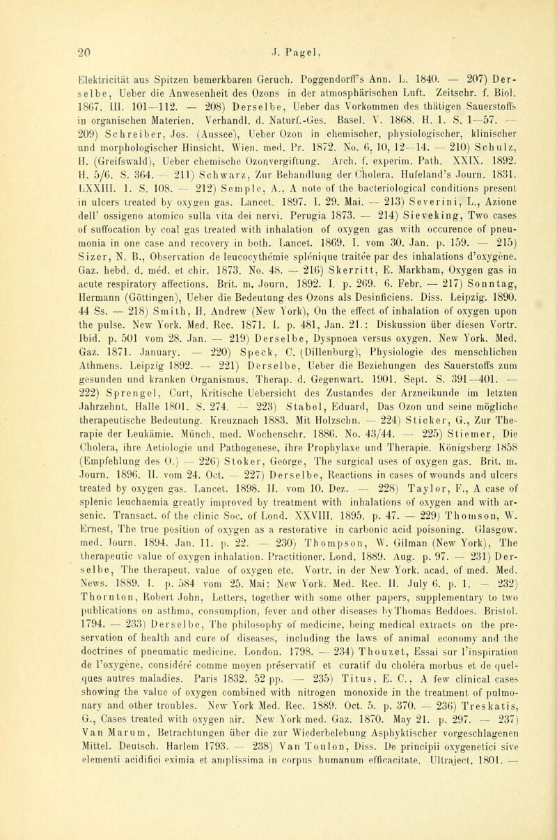 Elektricität aus Spitzen bemerkbaren Geruch. Poggendorff's Ann. L. 1840. — 207) Der- selbe, üeber die Anwesenheit des Ozons in der atmosphärischen Luft. Zeitschr. f. Biol. 1867. III. 101—112. — 208) Derselbe, Ueber das Vorkommen des thätigen Sauerstoffs in organischen Materien. Verhandl. d. Naturf.-Ges. Basel. V. 1868. H. 1. S. 1—57. — 209) Schreiber, .Jos. (Aussee), Ueber Ozon in chemischer, physiologischer, klinischer und morphologischer Hinsicht. Wien. med. Pr. 1872. No. 6, 10, 12—14. — 210) Schulz, H. (Greifs wald), Ueber chemische Ozon Vergiftung. Arch. f. experim. Path. XXIX. 1892. H. 5/6. S. 364. — 211) Schwarz, Zur Behandlung der Cholera. Hufeland's .Journ. 1831. LXXIII. 1. S. 108. — 212) Semple, A.. A note of the bacteriological conditions present in ulcers treated by oxygen gas. Lancet. 1897. I. 29. Mai. — 213) Severini, L., Azione dell' ossigeno atomico sulla vita dei nervi. Perugia 1873. — 214) Sieveking, Two cases of suffocation by coal gas treated with Inhalation of oxygen gas with occurence of pneu- monia in one case and recovery in both. Lancet. 1869. I. vom 30. Jan. p. 159. — 215) Sizer, N. B., Observation de leucocythemie splenique traitce par des inhalations d'oxygene. Gaz. hebd. d. med. et chir. 1873. No. 48. — 216) Skerritt, E. Markham, Oxygen gas in acute respiratory affections. Brit. m. .Journ. 1892. I. p. 269. 6. Febr. — 217) Sonntag, Hermann (Göttingen), Ueber die Bedeutung des Ozons als Desinficiens. Diss. Leipzig. 1890. 44 Ss. — 218) Smith, H. Andrew (New York), On the efi'ect of Inhalation of oxygen upon the pulse. New York. Med. Reo. 1871. 1. p. 481, .Jan. 21.; Diskussion über diesen Vortr. Ibid. p. 501 vom 28. Jan. — 219) Derselbe, Dyspnoea versus oxygen. New York. Med. Gaz. 1871. January. — 220) Speck, C. (Dillenburg), Physiologie des menschlichen Athmens. Leipzig 1892. — 221) Derselbe, Ueber die Beziehungen des Sauerstoffs zum gesunden und kranken Organismus. Therap. d. Gegenwart. 1901. Sept. S. 391—401. — 222) Sprengel, Gurt, Kritische Uebersicht des Zustandes der Arzneikunde im letzten Jahrzehnt. Halle 1801. S. 274. — 223) Stabel, Eduard, Das Ozon und seine mögliche therapeutische Bedeutung. Kreuznach 1883. Mit Holzschn. — 224) Sticker, G., Zur The- rapie der Leukämie. Münch. med. Wochenschr. 1886. No. 43/44. — 225) Stiemer, Die Cholera, ihre Aetiologie und Pathogenese, ihre Prophylaxe und Therapie. Königsberg 1858 (Empfehlung des 0.) — 226) Stoker, George, The surgical uses of oxygen gas. Brit. m. Journ. 1896. IL vom 24. Oct. — 227) Derselbe, Reactions in cases of wounds and ulcers treated by oxygen gas. Lancet. 1898. IL vom 10. Dez. — 228) Taylor, F., A case of splenic leuchaemia greatly improved by treatment with inhalations of oxygen and with ar- senic. Transact. of the clinic Soc. of Lond. XXVIII. 1895. p. 47. — 229) Thomson, W. Ernest, The true position of oxygen as a restorative in carbonic acid poisoning. Glasgow, med. Joui-n. 1894. Jan. 11. p. 22. — 230) Thompson, W. Gilman (New York), The therapeutic value of oxygen inhalation. Practitioner. Lond. 1889. Aug. p. 97. — 231) Der- selbe, The therapeut. value of oxygen etc. Vortr. in der New York. acad. of med. Med. News. 1889. I. p. 584 vom 25. Mai: New York. Med. Rec. IL .July 6. p. 1. - 232) Thornton, Robert John, Letters, together with some other papers, supplementary to two publications on asthma, consumption, fever and other diseases byThomas Beddoes. Bristol. 1794. — 233) Derselbe, The philosophy of medicine, being medical extracts on the pre- servation of health and eure of diseases, including the laws of animal economy and the doctrines of pneumatic medicine. London. 1798. — 234) Thouzet, Essai sur l'inspiration de I'oxygene, considere comme moyen preservatif et curatif du cholera morbus et de quel- ques autres maladies. Paris 1832. 52 pp. — 235) Titus, E. C., A few clinical cases showing the value of oxygen combined with nitrogen monoxide in the treatment of pulmo- nary and other troubles. New York Med. Rec. 1889. Oct. 5. p. 370. — 236) Treskatis, G., Cases treated with oxygen air. New York med. Gaz. 1870. May 21. p. 297. — 237) Van Marum, Betrachtungen über die zur Wiederbelebung Asphyktischer vorgeschlagenen Mittel. Deutsch. Harlem 1793. — 238) Van Toulon, Diss. De principii oxygenetici sive elementi acidifici eximia et amplissima in corpus humanum efficacitate. Ultraject. 1801. —