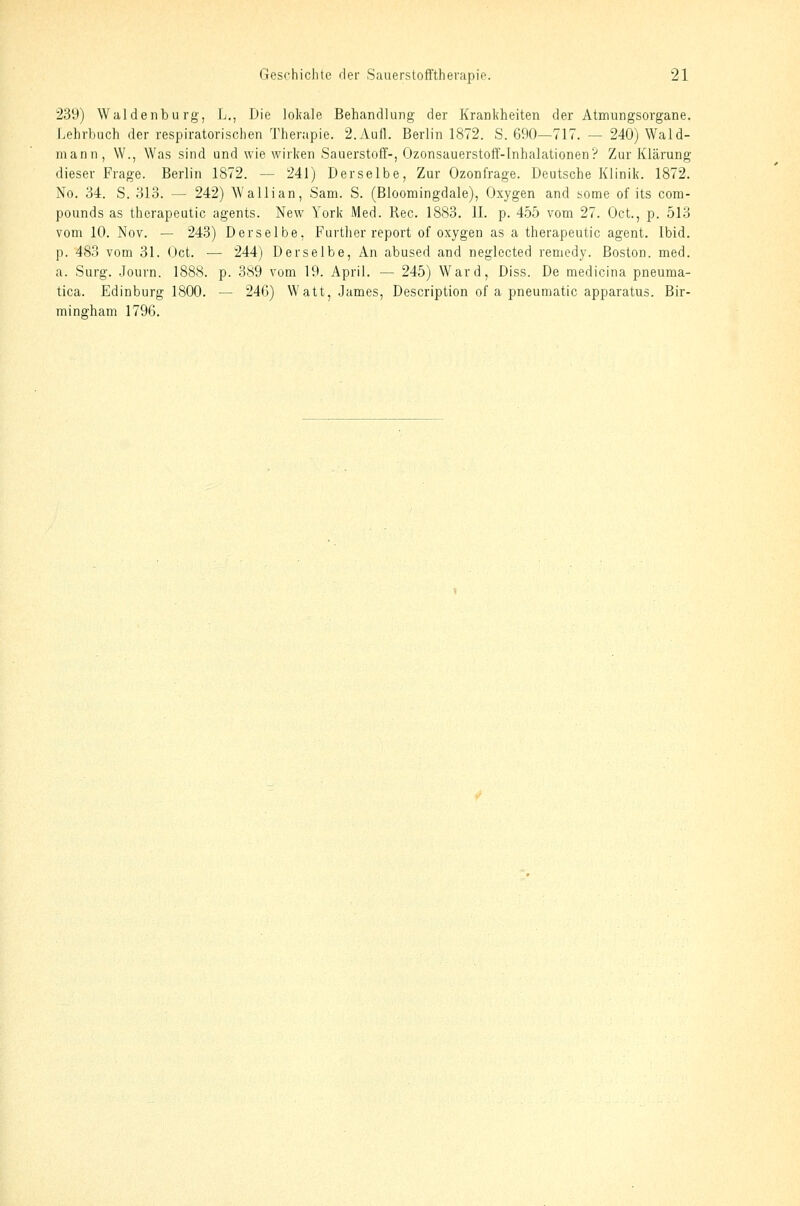 239) Waidenburg, L., Die loliale Behandlung der Krankheiten der Atmungsorgane. Lehrbuch der respiratorischen ^Pherapie. 2.7\.ufl. Berlin 1872. S. 690—717. — 240) Wald- mann, W., Was sind und wie wirken Sauerstoff-, Ozonsauerstoff-Inhalationen? Zur Klärung dieser Frage. Berlin 1872. — 241) Derselbe, Zur Ozonfrage. Deutsche Klinik. 1872. No. 34. S. 313. — 242) Wallian, Sam. S. (Blooraingdale), Oxygen and some of its Com- pounds as therapeutic agents. New York Med. Rec. 1883. IL p. 455 vom 27. Oct., p. 513 vom 10. Nov. — 243) Derselbe, Further report of oxygen as a therapeutic agent. Ibid. p. 4S3 vom 31. Oct. — 244) Derselbe, An abused and neglccted remedy. Boston, med. a. Surg. ..Tourn. 188S. p. 389 vom 19. April. — 245) Ward, Diss. De medicina pneuma- tica. Edinburg 1800. — 246) Watt, James, Description of a pneumatic apparatus. Bir- mingham 1796.