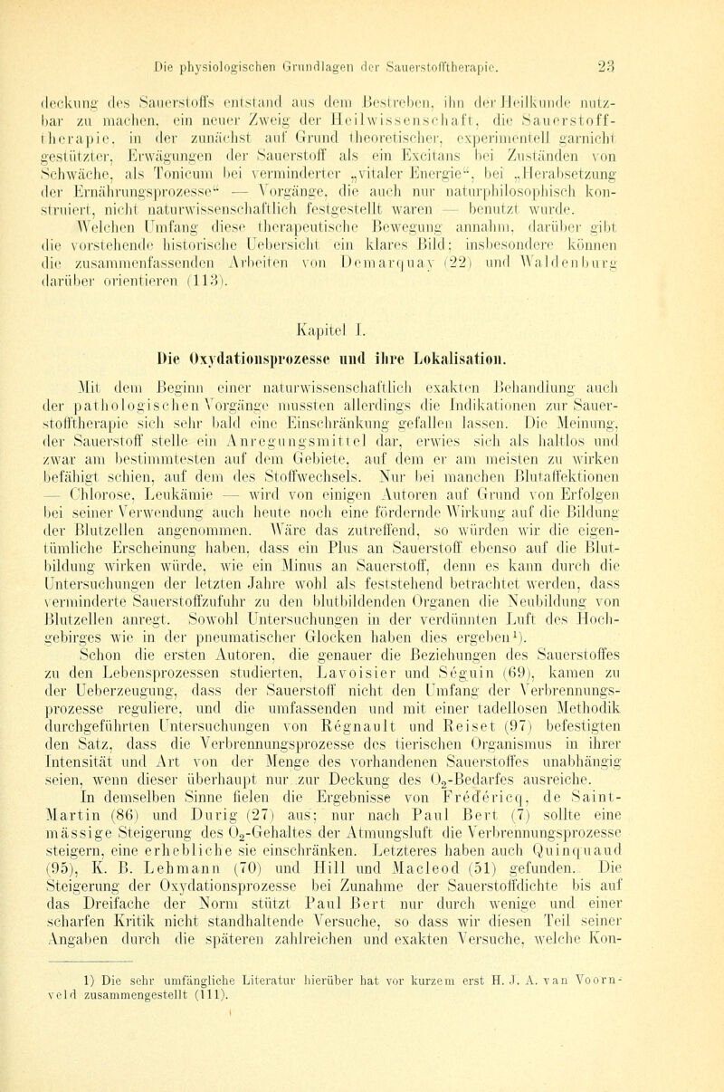 fleckung des Sauerstoffs entsiand aus dem Beslrebeii. ihn der ri<Mlkniide nutz- bar zu niaelien. ein neue]- Zweig der Heilwissenscliaft, die .Saiierstoff- rlierapic. in der zunächst ani' Grund theoretischer, experinientelJ garnicht, gestütztei', J*]r\vägungen der Sauerstoff als ein Excitans bei Znständen von Schwäche, als Tonicum bei \erminderter „vitaler Energie, bei „Herabsetzung der Ernährungsprozesse — Vorgänge, die auch nur naturphilosophisch kon- struiert, nicht natnrwissenscliaftlich festgestellt waren — benutzt wurde. AVelchcn Umfang diese therapeutische Bewegung annahm, darüber gibt, die \ (irsl(?liend(' historisclie Uebersiclii ein klares Bild; insbesondere können die zusammenfassenden Arbeiten von Demarqnay f22) und Waiden bürg darüber orientieren (113V Kapitel 1. Die Oxydationsprozesse und ilire Lokalisation. Mit dem Beginn einer naturwissenschaftlich exakten Behandlung aucli der pathologischen Vorgänge mussten allerdings die Indikationen zur Sauer- stofftherapie sich sehr bald eine Einschränkung gefallen lassen. Die Meinung, der Sauerstoff stelle ein Anregungsmittel dar, erwies sich als haltlos und zwar am bestimmtesten auf dem Gebiete, auf dem er am meisten zu wirken befähigt schien, auf dem des Stoffwechsels. Nur bei manchen Blutaffektionen — Chlorose, Leukämie — wird von einigen Autoren auf Grund von Erfolgen bei seiner Verwendung auch heute noch eine fördernde Wirkung auf die Bildung der ßlutzellen angenommen. AVäre das zutreffend, so würden wir die eigen- tümliche Erscheinung haben, dass ein Plus an Sauerstoff ebenso auf die Blut- bildung wirken würde, Avie ein Minus an Sauerstoff, denn es kann durch die Untersuchungen der letzten Jahre wohl als feststehend betrachtet werden, dass verminderte Sauerstoffzufuhr zu den blutbildenden Organen die Neubildung von Blutzellen anregt. Sowohl Untersuchungen in der verdümiten Luft des Hoch- gebirges wie in der pneumatischer Glocken haben dies ergeben^). Schon die ersten Autoren, die genauer die Beziehungen des Sauerstoffes zu den Lebensprozessen studierten, Lavoisier und Seguin (69), kamen zu der Ueberzeugung, dass der Sauerstoff nicht den Umfang der Verbrennungs- prozesse reguliere, und die umfassenden und mit einer tadellosen Methodik durchgeführten L^ntersuchungen von Regnault und Reiset (97) befestigten den Satz, dass die Verbrennungsprozesse des tierischen Organismus in ihrer Intensitäi: und Art von der Menge des vorhandenen Sauerstoffes unabhängig seien, wenn dieser überhaupt nur..zur Deckung des Og-Bedarfes ausreiche. In demselben Sinne fielen die Ergebnisse von Fredericq, de Saint- Martin (86) und Durig (27) aus; nur nach Paul Bert (7) sollte eine massige Steigerung des Oa-Gehaltes der Atmungsluft die Verbrennungsprozesse steigern, eine erhebliche sie einschränken. Letzteres haben auch (:()uincjuaud (95), K. B. Lehmann (70) und Hill und xVIacleod (51) gefunden.. Die Steigerung der Oxydationsprozesse bei Zunahme der Sauerstoffdichte bis auf das Dreifache der Norm stützt Paul Bert nur durch wenige und einer scharfen Kritik nicht standhaltende Versuche, so dass wir diesen Teil seiner Angaben durch die späteren zahlreichen und exakten Versuche, welche Kon- 1) Die sehr umfängliche Literatur hierüber hat vor kurzem erst H. J. A. van Voorn- veld zusammengestellt (111).