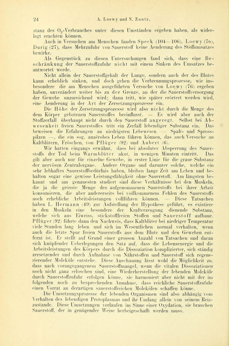 stanz des Og-Verbrauches unter diesen Umständen ergeben haben, als wider- legt erachten können. Auch in Versuchen am Menschen fanden Speck (104—106), Loewy (7b), Durig (27), dass Mehrzufuhr von Sauerstoff keine Aenderimg des Stoffumsatzes bewirke. Als Gegenstück zu diesen Untersuchungen fand sich, dass eine Be- schränkung der Sauerstoffzufuhr nicht mit einem Sinken des Umsatzes be- antwortet werde. Nicht allein der Sauerstoffgehalt der Lunge, sondern auch der des Blutes kann erheblicli sinken, und doch gehen die Verbrennungsprozesse, wie ins- besondere die am Menschen ausgeführten Versuche von Loewy (76) ergeben haben, unverändert weiter bis zu der Grenze, an der die Sauerstoffversorgung der Gewebe unzureichend Avird; dann tritt, wie später erörtert werden wird, eine Aenderung in der Art der Zersetzungsprozesse ein. Die Höhe der Zersetzungsprozesse wird also nicht durch die Menge des dem Körper gebotenen Sauerstoffes beeinflusst. — Es wird aber auch der Stoffzerfall überhaupt nicht durch den Sauerstoff angeregt. Selbst bei Ab- wesenheit freien Sauerstoffes tritt ein Zerfall lebendiger Substanz ein. Das beweisen die Erfahrungen an niedrigsten Lebewesen — Spalt- und Spross- pilzen —, die ein sog. anaerobes Leben füliren können, das auch Versuche an Kaltblütern, Fröschen, von Pflüger (92) und Auberl: (6). Wir hatten eingangs erwähnt, dass bei absoluter Absperrung des Sauer- stoffs der Tod beim AVarmbluter akut, in wenigen Minuten eintritt. Das gilt aber auch nur für einzelne Gewebe, in erster Linie für die graue Substanz der nervösen Zentralorgane. Andere Organe und darunter solche, welche cm sehr lebhaftes Sauerstoffbedürfnis haben, bleiben lange Zeit am Leben und be- halten sogar eine gewisse Leistungsfähigkeit ohne Sauerstoff. Am längsten be- kannt und am genauesten studiert sind diese Verhältnisse bei den Muskeln, die ja die grösste Menge des aufgenommenen Sauerstoffs bei ihrer Arbeit konsumieren, die aber andererseits bei vollkommenem Fehlen des Sauerstoffs noch erhebliche Arbeitsleistungen vollführen können. — Diese Tatsachen iiaben L. Hermann (49) zur Aufstellung der Hypothese geführt, es existiere in den Muskeln eine besondere der Krafterzeugung dienende Substanz, welche sich aus Eiweiss, stickstofffreien Stoffen und Sauerstoff aufbaue. Pflüger (92) führte dann den Nachweis, dass Kaltblüter bei niedriger Temperatur viele Stunden lang leben und sich im Wesentlichen normal verhalten, wenn auch die letzte Spur freien Sauerstoffs aus dem Blute und den Geweben ent- fernt ist. Er stellt auf Grund einer grossen Anzahl von Tatsachen und daran sich knüpfender Ueberlegungen den Satz auf, dass die Lebensenergie und die Arbeitsleistungen des Körpers durch die Dissoziation komplizierter, sich ständig zersetzender und durch Aufnahme von Nährstoffen und Sauerstoff sich regene- rierender Moleküle entstehe. Diese Anschauung lässt wohl die Möglichkeit zu. dass nach vorangegangenem Sauerstoffmangel, wenn die vitalen Dissoziationen noch nicht ganz erloschen sind, eine AViederherstellung der lebenden Moleküle durch Sauerstoftzufuhr erfolgen könne, sie harmoniert aber nicht mit der im folgenden noch zu besprechenden Annahme, dass reichliche Sauerstoffzufuhr einen Vorrat an derartigen sauerstoffreichen Molekülen schaffen könne. Die Umsetzungsprozesse der lebenden Organismen sind also abhängig vom Verhalten des lebendigen Protoplasmas und ihr Umfang allein von seinem Reiz- zustande. Diese Umsetzungen verlaufen im Sinne einer Oxydation, sie brauchen Sauerstoff', der in genügender Weise herbeigeschafft werden muss.