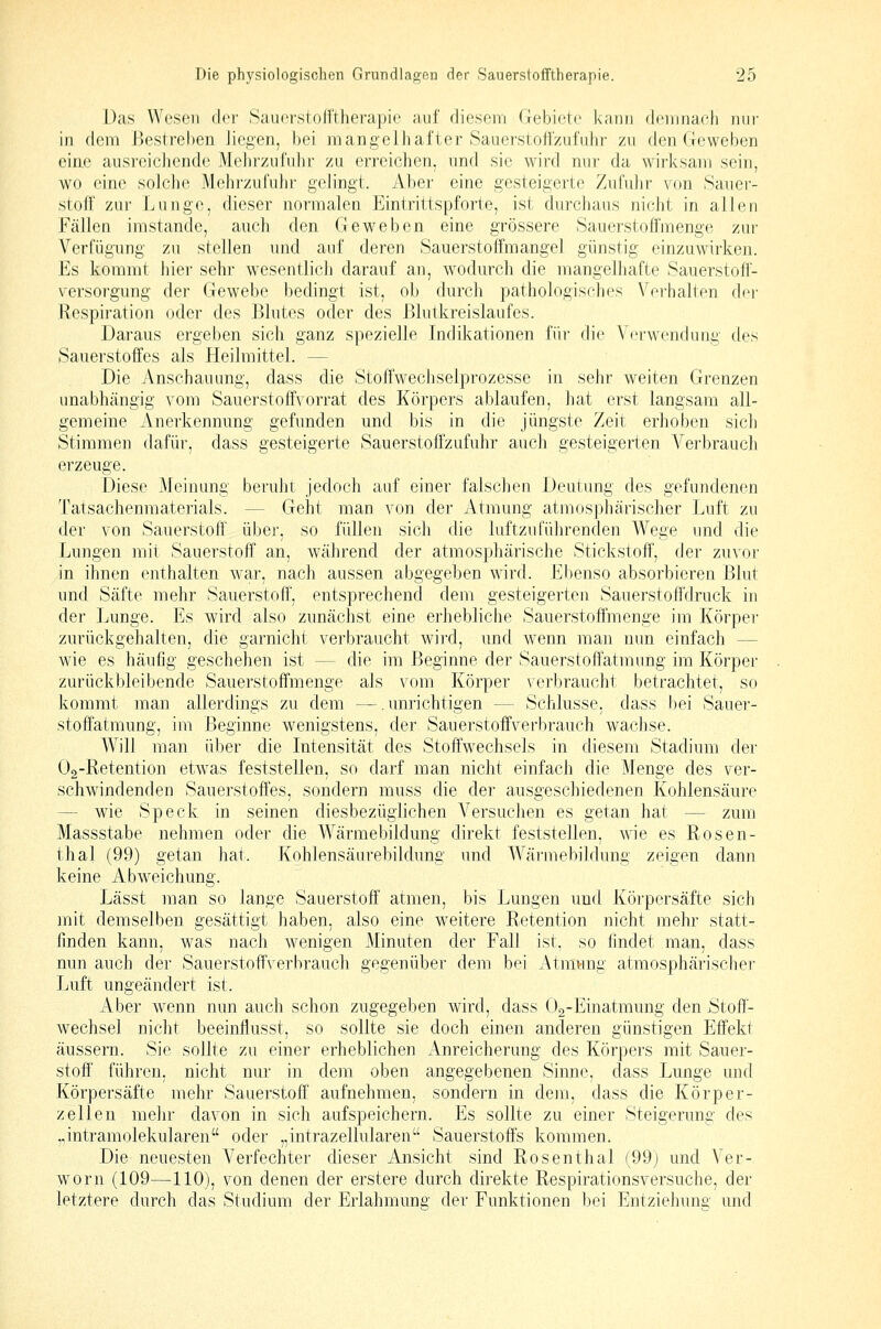 Das Wesen der .Sauerstolftherapie auf diesem (lebic'tc kann demnach nur in dem Bestreben liegen, bei mangelhafter Saiierstoil'zul'uhr zu den Geweben ciae ausreichende Mehrzufulir zu erreichen, und sie wird nur da wirksam sein, wo eine solclie Mehrzufuhr gelingt. Aber eine gesteigerte Zufulir von Sauer- stoff zur Lunge, dieser normalen Eintrittspforte, ist durchaus nicht in allen Fällen imstande, auch den Geweben eine grössere Sauerstoffmenge zur Verfügung zu stellen und auf deren Sauerstoffmangel günstig einzuwirken. Es kommt hier sehr wesentlich darauf an, wodurch die mangelhafte Sauerstoff- versorgung der Gewebe bedingt ist, ob durch pathologisches Vorhalten der Respiration oder des Blutes oder des Blutkreislaufes. Daraus ergeben sich ganz spezielle Indikationen füi' die Y(n-wendung des Sauerstoffes als Heilmittel. — Die Anschauung, dass die Stoffwechselprozesse in sehr weiten Grenzen unabhängig vom Sauerstoffvorrat des Körpers ablaufen, hat erst langsam all- gemeine Anerkennung gefunden und bis in die jüngste Zeit erhoben sicli Stimmen dafür, dass gesteigerte Sauerstoffzufuhr auch gesteigerten Verbrauch erzeuge. Diese Meinung beruht jedoch auf einer falschen Deutung des gefundenen Tatsachenmaterials. — Geht man von der Atmung atmosphärischer Luft zu der von Sauerstoff über, so füllen sich die luftzuführenden Wege und die Lungen mit Sauerstoff an, während der atmosphärische Stickstoff, der zuvor in ihnen enthalten war, nach aussen abgegeben wird. Ebenso absorbieren Blut und Säfte mehr Sauerstoff, entsprechend dem gesteigerten Sauerstoff'druck in der Lunge. Es wird also zunächst eine erhebliche Sauerstoffmenge im ICörper zurückgehalten, die garnicht verbraucht wird, und wenn man nun einfach — wie es häufig geschehen ist — die im Beginne der Sauerstoffatmung im Körper zurückbleibende Sauerstoffmenge als vom Körper verbraucht betrachtet, so kommt man allerdings zu dem —.unrichtigen — Schlüsse, dass bei Sauer- stoffatmung, im Beginne wenigstens, der Sauerstoffverbrauch wachse. Will man über die Intensität des Stoffwechsels in diesem Stadium der Oa-Retention etwas feststellen, so darf man nicht einfach die Menge des ver- schwindenden Sauerstoffes, sondern muss die der ausgeschiedenen Kohlensäure — wie Speck in seinen diesbezüglichen Versuchen es getan hat — zum Massstabe nehmen oder die Wärmebildung direkt feststellen, wie es Rosen- thal (99) getan hat. Kohlensäurebildung und Wärmebildung zeigen dann keine Abweichung. Lässt man so lange Sauerstoff' atmen, bis Lungen und Körpersäfte sich mit demselben gesättigt haben, also eine weitere Retention nicht mehr statt- finden kann, was nach wenigen Minuten der Fall ist, so findet man, dass nun auch der Sauerstoffverbrauch gegenüber dem bei Atmung atmosphärischer Luft ungeändert ist. Aber wenn nun auch schon zugegeben wird, dass Oa-Einatmung den Stoff- wechsel nicht beeinflusst, so sollte sie doch einen anderen günstigen Effekt äussern. Sie sollte zu einer erheblichen Anreicherung des Körpers mit Sauer- stoff' führen, nicht nur in dem oben angegebenen Sinne, dass Lunge und Körpersäfte mehr Sauerstoff aufnehmen, sondern in dem, dass die Körper- zellen mehr davon in sich aufspeichern. Es sollte zu einer Steigerung des ..intramolekularen oder „intrazellularen Sauerstoffs kommen. Die neuesten Verfechter dieser Ansicht sind Rosenthal (99) und Ver- worn (109—110), von denen der erstere durch direkte Respirationsversuche, der letztere durch das Studium der Erlahmung der Funktionen bei Entziehung und
