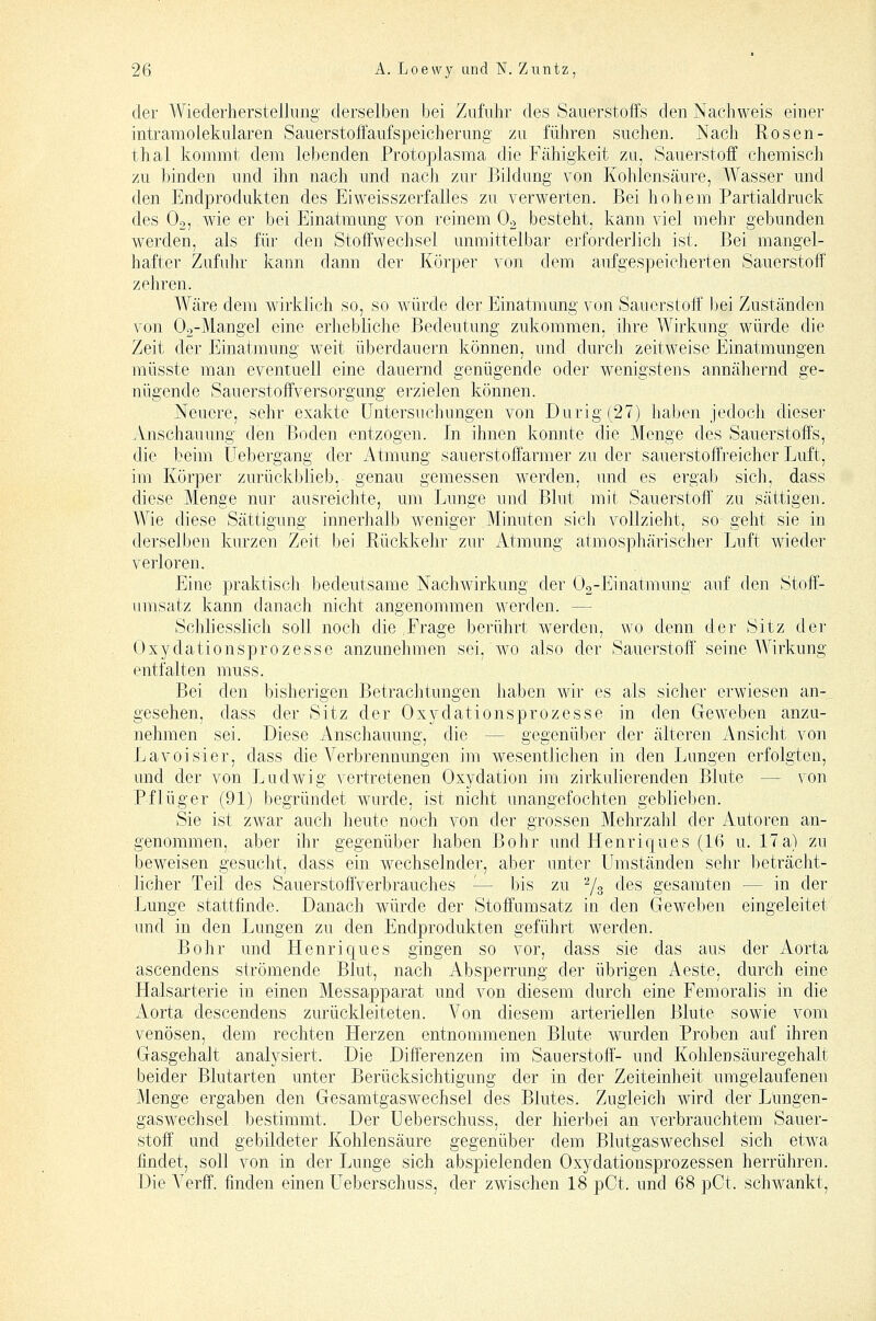 der Wiederherstellniig derselben bei Zufuhr des Sauerstoffs den Nachweis einer intramolekularen Sauerstoffaufspeicherung zu führen suchen. Nach Rosen- thal kommt dem lebenden Protoplasma die Fähigkeit zu, Sauerstoff chemisch zu binden und ihn nach und nach zur Bildung von Kohlensäure, Wasser und den Endprodukten des Eiweisszerfalles zu verwerten. Bei hohem Partialdruck des O2, wie er bei Einatmung von reinem O2 besteht, kann viel mehr gebunden werden, als für den Stoffwechsel unmittelbar erforderlich ist. Bei mangel- hafter Zufuhr kann dann der Körper von dem aufgespeicherten Sauerstoff zehren. Wäre dem wh'klich so, so würde der Einatmung von Sauerstoff' bei Zuständen von Oa-Mangel eine erhebliche Bedeutung zukommen, ihre Wirkung würde die Zeit der Einatmung weit überdauern können, und durch zeitweise Einatmungen müsste man eventuell eine dauernd genügende oder wenigstens annähernd ge- nügende Sauerstoffversorgung erzielen können. Neuere, sehr exakte Untersuchungen von Durig (27) haben jedocli dieser .Vnschauung den Boden entzogen. In ihnen konnte die Menge des Sauerstoffs, die beim Uebergang der iVtmung sauerstoffarmer zu der sauerstoffreicher Luft, im Körper zurückblieb, genau gemessen werden, und es ergab sich, dass diese Menge nur ausreichte, um Lunge und Blut mit Sauerstoff' zu sättigen. Wie diese Sättigung innerhalb weniger Minuten sich vollzieht, so geht sie in derselben kurzen Zeit bei Rückkehr zur Atmung atmosphärischer Luft wieder verloren. Eine praktiscli bedeutsame Nachwirkung der Og-Einatmung auf den Stoff- umsatz kann danach nicht angenommen werden. — Schhesslich soll noch die .Frage berührt werden, wo denn der Sitz der Oxydationsprozesse anzunehmen sei, wo also der Sauerstoff seine Wirkung entfalten muss. Bei den bisherigen Betrachtungen haben wir es als sicher erwiesen an- gesehen, dass der Sitz der Oxydationsprozesse in den Geweben anzu- nehmen sei. Diese Anschauung, die — gegenüber der älteren Ansicht von Lavoisier, dass die Verbrennungen im wesentlichen in den Lungen erfolgten, und der von Ludwig vertretenen Oxydation im zirkulierenden Blute — von Pflüger (91) begründet wurde, ist nicht unangefochten geblieben. Sie ist zwar auch heute noch von der grossen Mehrzahl der Autoren an- genommen, aber ihr gegenüber haben Bohr und Henriques (16 u. 17a) zu beweisen gesucht, dass ein wechselnder, aber unter Umständen sehr beträcht- licher Teil des Sauerstoffverbrauches — bis zu Ys ^^^ gesamten — in der Lunge stattfinde. Danach würde der Stoffumsatz in den Geweben eingeleitet und in den Lungen zu den Endprodukten geführt werden. Bohr und Plenriques gingen so vor, dass sie das aus der Aorta ascendens strömende Blut, nach Absperrung der übrigen Aeste, durch eine Halsarterie in einen Messapparat und von diesem durch eine Femoralis in die Aorta descendens zurückleiteten. Von diesem arteriellen Blute sowie vom venösen, dem rechten Herzen entnommenen Blute wurden Proben auf ihren Gasgehalt analysiert. Die Diff'erenzen im Sauerstoff- und Kohlen Säuregehalt beider Blutarten unter Berücksichtigung der in der Zeiteinheit umgelaufenen Menge ergaben den Gesamtgaswechsel des Blutes. Zugleich wird der Lungen- gaswechsel bestimmt. Der Ueberschuss, der hierbei an verbrauchtem Sauer- stoff' und gebildeter Kohlensäure gegenüber dem Blutgaswechsel sich etwa findet, soll von in der Lunge sich abspielenden Oxydationsprozessen herrühren. Die Verff. finden einen Ueberschuss, der zwischen 18 pCt. und 68 pCt. schwankt.