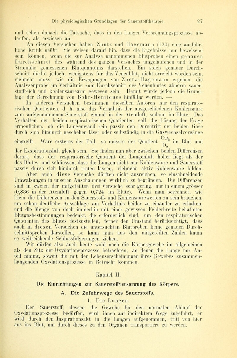 und sehen danach die Tatsache, dass in den Lunten Vei-lii-enniiiiasprozesse ab- Janfen, als erwiesen an. An diesen Versuchen haben Zuntz und Hagemann (120j eine ausfühi-- liche Kritik geübt. Sie weisen darauf hin, dass die Ergebnisse nur beweisend sein können, wenn die zur Analyse genommenen Blutproben einen genauen Durchschnitt des während des ganzen Versuches umgelaufenen und in der Stromuhr gemessenen Blutquantums darstellen. Pjin solch genauer Darch- schnitt dürfte jedoch, wenigstens für das Venenblut, nicht erreicht worden sein, vielmehr muss, wie die Erwägungen von Zuntz-Hagemann ergeben, die Analysenprobe im Verhältnis zum Durchschnitt des Venenblutes abnorm sauer- stoll'reich und kohlensäurearm gewesen sein. Damit würde jedoch die Grund- hage der Berechnung von Bohr-Henriques hinfällig werden. —■ In anderen Versuchen bestimmen dieselben Autoren nur den respirato- rischen Quotienten, d. h. also das Verhältnis der ausgeschiedenen Kohlensäure zum aufgenommenen Sauerstoff einmal in der Atemluft, sodann im Blute. Das Verhalten der beiden respiratorischen Quotienten soll die Lösung der Frage ermöglichen, ob die Lungenwand rein passiv den Durchtritt der beiden Gase durch sich hindurch geschehen lässt oder selbständig in die Gaswechselvorgänge CO eingreift. Wäre ersteres der Fall, so müsste der Quotient ~^^ im Blut und der Exspirationsluft gleich sein. Sie finden nun aber zwischen beiden Differenzen derart, dass der respiratorische Quotient der Lungenluft, höher liegt als der des Blutes, und schliessen, dass die Lungen nicht nur Kohlensäure und Sauerstoff passiv durch sich hindurch treten lassen, vielmehr aktiv Kohlensäure bilden. Aber auch diese Versuche dürften nicht ausreichen, so einschneidende Umwälzungen in unseren Anschauungen wirklich zu begründen. Die Differenzen sind in zweien der mitgeteilten drei Versuche sehr gering, nur in einem grösser (0,836 in der Atemluft gegen 0,724 im Blute). Wenn man berechnet, wie klein die Differenzen in den Sauerstoff- und Kohlensäurewerten zu sein brauchen, um schon deutliche Ausschläge am Verhältnis beider zu einander zu erhalten, und die Menge von doch immerhin mit einer gewissen Fehlerbreite behafteten Blutgasbestimmungen bedenkt, die erforderlich sind, am den respiratorischen Quotienten des Blutes festzustellen, ferner den Umstand berücksichtigt, dass auch in diesen Versuchen die untersuchten Blutproben keine genauen Durch- schnittsproben darstellen, so kann man aus den mitgeteilten Zahlen kaum so weitreichende Schlussfolgerungen ziehen. Wir dürfen also auch heute wohl noch die Körpergewebe im allgemeinen als den Sitz der Oxydationsprozesse betrachten, an denen die Lunge nur An- teil nimmt, soweit die mit den Lebenserscheinungen ihres Gewebes zusammen- hängenden Oxydationsprozesse in Betracht kommen. Kapitel IL Die Eiiirichtimgen zur SaiierstoftVersorgung des Körpers. A. Die Zufuhrwege des Sauerstoffs. 1. Die Lungen. Der Sauerstoff, dessen die Gewebe für den normalen Ablauf der Oxydationsprozesse bedürfen, wird ihnen auf indirektem Wege zugeführt, er wird durch den Inspirationsakt in die Lungen aufgenommen, tritt von hier aus ins Blut, um durch dieses zu den Organen transportiert zu werden.