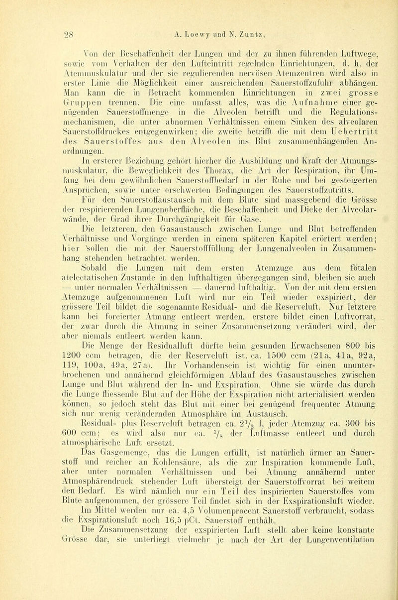 Von der Beschaffenheit der Lungen und der zu ihnen führenden Luftwege, sowie vom Verhalten der den Lufteintritt regelnden Einrichtungen, d. h. der Atemmuskulatur und der sie regulierenden nervösen Atemzentren wird also in erster Linie die Möglichkeit einer ausreichenden Saaerstoffzufuhr abhängen. Man kann die in Betracht kommenden Einrichtungen in zwei grosse Gruppen trennen. Die eine umfasst alles, was die Aufnahme einer ge- nügenden Sauerstoffmenge in die Alveolen betrifft und die Regulations- mechanismen, die unter abnormen Verhältnissen einem Sinken des alveolaren Sauerstoffdruckes entgegenwirken; die zweite betrifft die mit dem üebertritt des Sauerstoffes aus den Alveolen ins Blut zusammenhängenden z\n- ordnungen. In ersterer Bezielumg gehört hierher die Ausbildung und Kraft der Atmungs- nmskulatur, die Beweglichkeit des Tliorax, die Art der Respiration, ihr Um- fang bei dem gewöhnlichen Sauerstoffbedarf in der Ruhe und bei gesteigerten Ansprüchen, s.owic unter erschwerten Bedingungen des Sauerstoff'zutritts. Für den Sauerstoffaustausch mit dem Blute sind massgebend die Grösse der respirierenden Lungenoberfläche, die Beschaffenheit und Dicke der x^lveolar- wände, der Grad ihrer Durchgängigkeit für Gase. Die letzteren, den Gasaustausch zwischen Lunge und I^lut betreffenden Verhältnisse und A^orgänge werden in einem späteren Kapitel erörtert werden; hier 'sollen die mit der Sauerstofffüllung der Jjungenalveolen in Zusammen- hang stehenden betrachtet werden. Sobald die Lungen mit dem ersten Atemzuge aus dem fötalen atelectatischen Zustande in den lufthaltigen übergegangen sind, bleiben sie auch — unter normalen Verhältnissen — dauernd lufthaltig. Von der mit dem ersten Atemzuge aufgenommenen Luft wird nur ein Teil wieder exspiriert, der grössere Teil bildet die sogenannte Residual- und die Reserveluft. Nur letztere kann bei forcierter xUmung entleert werden, erstere bildet einen Luftvorrat, der zwar durch die Atmung in seiner Zusammensetzung verändert wird, der aber niemals entleert werden kann. Die Menge der Residualluft dürfte beim gesunden Erwachsenen 800 bis 1200 ccm betragen, die der Reserveluft ist. ca. L500 ccm (21a, 41a, 92a, 119, 100a, 49a, 27a). Ihr Vorhandensein ist wichtig für einen ununter- l)rochenen und annähernd gleichförmigen Ablauf des Gasaustausches zwischen Lunge und Blut während der In- und Exspiration. Ohne sie würde das durch die Lunge fliessende Blut auf der Höhe der Exspiration nicht arterialisiert werden können, so jedoch steht das Blut mit einer bei genügend frequenter Atmung sich nur wenig verändernden Atmosphäre im Austausch. Residual- plus Reserveluft betragen ca. 2Y2 I5 jeder Atemzug ca. 300 bis 600 ccm; es wird also nur ca. Yg der Luftmasse entleert und durch atmosphärische Luft ersetzt. Das Gasgemenge, das die Lungen erfüllt, ist natürlich ärmer an Sauer- stoff und reicher an Kohlensäure, als die zur Inspiration kommende Luft, aber unter normalen Verhältnissen und bei Atmung annähernd unter Atmosphärendruck stehender Luft übersteigt der Sauerstoffvorrat bei weitem den Bedarf. Es wird nämlich nur ein Teil des inspirierten Sauerstoffes vom Blute aufgenommen, der grössere Teil findet sich in der Exspirationsluft wieder. Im Mittel werden nur ca. 4,5 Volumenprocent Sauerstoff verbraucht, sodass die Exspirationsluft noch 16,5 pCt. Sauerstoff enthält. Die Zusammensetzung der exspirierten Luft stellt aber keine konstante Grösse dar, sie unterliegt vielmehr je nach der Art der Lungenventilation