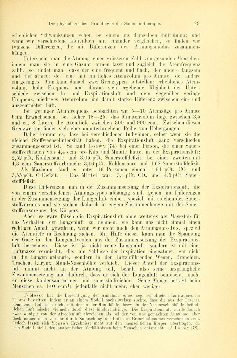erhebliclion Scliwaiikiingcii schon hei ciriiMii und ch'irisollx'n hidividuuin: und wenn wir verschiedene Individuen mit einander vergleichen, so finden wir typische Differenzen, di(,' nrit Differenzen des Atniungsmodus zusajinlien- hängen. Untersucht man die Atmmig einer grösseren Zalil von gesunden Menschen, indem man sie in eine Gasuhr atmen Icässt und zugleich die Atemfrequenz zählt, so findet man. dass der eine frerjuent und flach, dei' andere langsam und tief atmet; der eine hat ein hohes Atemvolum pro Minute, der andere ein geringes. Man kann danach zwei Grenztypen aufstellen: erhebliches Atem- volum, hohe Frequenz und daraus sich ergebende Kl(iinheit der Unter- schiede zwischen In- und Exspirationsluft und dem gegenüber geringe Frequenz, niedriges Atemvolum und damit starke Differenz zwischen ein- und ausgeatmeter lAift. Bei geringer Atemfrequenz beobachten wir 5—10 Atemzüge pro Minute beim Erwachsenen, hei hoher 18—25, das Minutenvolum liegt zwischen 3,5 und ca. 8 Litern, die Atemtiefe zwischen 300 und 900 ccm. Zwischen diesen Grenzwerten hndet sich eine ununterbrochene Reihe von Uebergängen. Daher kommt es, dass bei verschiedenen Individuen, selbst wenn sie die gleichet Stoffwechselintensität haben, die Exspirationsluft ganz verschieden zusammengesetzt ist. So fand Loewy (74) bei einer Person, die einen Sauer- stoffverbrauch von 4,4 ccm pro Kilo und Minute hatte, in der Exspirationsluft: 2,52 pCt. Kohlensäure und 3,05 pCt. Sauerstoffdefizit, bei einer zweiten mit 4,3 ccm Sauerstoffverbrauch: 3,16 pOt. Kohlensäure und 4,62 Sauerstoffdefizit. — Als Maximum fand er unter 16 Personen einmal 4,64 pCt. OOo und 5,55 pCt. 0-Defizit. — Das Mittel war: 3,4 pCt. COo und 4.5 pCt. Sauer- stoffdefizit. Diese Differenzen nun in der Zusammensetzung der Exspirationsluft, die von einem verschiedenen Atmungstypus abhängig sind, gehen mit Differenzen in der Zusammensetzung der Lungenluft einher, speziell mit solchen des Sauer- stoffvorrates und sie stehen dadurch in engem Zusammenhange mit der Sauer- stoffversorgung des Körpers. Aber es w^äre falsch die Exspirationsluft ohne weiteres als Massstah für das Verhalten der Lungenluft zu nehmen, sie kann uns nicht einmal einen richtigen Anhalt gewähren, wenn wir nicht auch den Atmungsmodus, speziell die Atemtiefe in Rechnung ziehen. Mit Hilfe dieser kann man die Spannung der Gase in den Lungenalveolen aus der Zusammensetzung der Exspirations- luft berechnen. Diese ist ja nicht reine Lungenluft, sondern ist mit einer Luftmasse vermischt, die, am Schlüsse der Inspiration eingeatmet, gar nicht in die Lungen gelangte, sondern in den luftzuführenden Wegen, Bronchien. Trachea, Larynx, Mund-Nasenhöhle verblieb. Dieser Anteil der Exspirations- luft nimmt nicht an der Atmung teil, behält also seine ursprüngliche Zusammensetzung und dadurch, dass er sich der Lungenluft beimischt, macht er diese kohlensäureärjner und sauerstoffreicher. Seine Menge beträgt beim Menschen ca. 140 ccm^), jedenfalls nicht mehr, eher weniger. 1) Mos so hat die Berechtigung der Annahme eines sog. schädlichen Luftraumes im Thorax bestritten, indem er an einem Modell nachzuweisen suchte, dass die aus der Trachea kommende Luft sich nicht mit der in der Mundhöhle, bczw. in der Nasenrachenhöhle befind- lichen Luft mische, vielmehr durch diese hindurchdringe. Die Exspirationsluft würde danach zwar weniger von der Alveolenluft abweichen als bei der von uns gemachten Annahme, aber doch immer noch von ihr durch Zumischung der Luft des Bronchialbaumes verschieden sein. Jedoch lassen sich Mosso's Ergebnisse nicht auf den menschlichen Körper übertragen, da sein Modell nicht den anatomischen Verhältnissen beim Menschen entspricht, cf. Loewy (78).