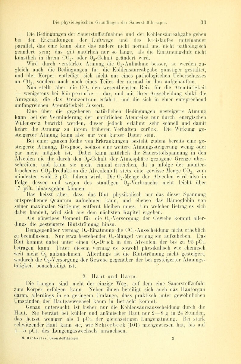 Die Bedingungen der Sauerstoffaiifnahme nnd der Kohlensäureabgabe gehen bei den Erkrankungen der Luflwoge und des Kreislaufes miteinander parallel, das eine kann ohne das andere nicht normal und nicht ])athologisch geändert sein: das gilt natürlicJi nur so Jange, als die Einatinungsluft nicht künstli(;h in ihrem COo- oder 02-(Tehalt geändert wird. Wird durch verstärkte yVtmung die Oo-Aufnahme besser, so werden zu- gleich auch die Bedingungen für die Kohlensäureabgabe günstiger gestaltet, und der Körper entledigt sich nicht nur eines pathologischen Ueberschusses an CO2, sondern auch noch eines Teiles der normal in ihm aufgehäuften. Nun stellt aber die CO.j den wesentlichsten Reiz für die Atemtätigkeit — wenigstens bei Körperruhe — dar, und mit ihrer Ausscheidung sinkt die Anregung, die das Atemzentrum ei'fälni. und die sich in einer entsprechend umfangreichen Atemtätigkeit äussert. Eine über die gegebenen natürlichen Bedingungen gesteigerte Atmung kann bei der Verminderung der natürlichen Atemreize nur durch energischen Willensreiz bewirkt werden, dieser jedoch erlahmt sehr schnell und damit kehrt die Atmung zu ihrem frühei-en Verhalten zurück. Die AVirkung ge- steigerter Atmung kann also nur von ls:urzer Dauer sein. Bei einer ganzen Reihe von Erkrankungen besteht zudem bereits eine ge- steigerte Atmung, Dyspnoe, sodass eine weitere Atmungssteigerung wenig oder gar nicht möglich ist. Dabei kann natürlich die Sauerstoffspannung in den Alveolen nie die durch den Oa-Grelialt der Atmosphäre gezogene Grenze über- schreiten, und kann sie niclit einmal erreiclien, da ja infolge der ununter- brochenen COo-Produktion die Alveolenluft stets eine gewisse Menge COo, zum mindesten wohl 2 pCt. fühi'en wird. Die Oo-Menge der Alveolen wird also in Folge dessen und wegen des ständigen Oo-Verbrauchs nicht leicht über 17 pCt. hinausgehen können. Das heisst aber, dass das Blut physikalisch nur das dieser Spannung entsprechende Quantum aufnehmen kann, und ebenso das Hämoglobin von seiner maximalen Sättigung entfernt bleiben muss. Um welchen Betrag es sich dabei handelt, wird sich aus dem nächsten Kapitel ergeben. Als günstiges Moment für die Oo-Versorgung der Gewebe kommt aller- dings die gesteigerte ßlutströmimg hinzu. Demgegenüber vermag O^-Einatmung die COo-Ausscheidung nicht erheblich zu beeinflussen. Nur etwa bestehenden Oo-Mangel vermag sie aufzuheben. Das Blut kommt dabei unter einen Üo-Druck in den Alveolen, der bis zu 95 pCt. betragen kann. Unter diesem vermag es sowohl physikalisch wie chemisch vi^eit mehr Og aufzunehmen. Allerdings ist die Blutströmung nicht gesteigert, wodurch die Oo-Versoi'gung der Gewebe gegenüber der bei gesteigerter iVtmungs- tätigkeit benachteiligt ist. 2. Haut und Darm. Die Lungen sind nicht der einzige Weg, auf dem eine Sauerstoffzufuhr zum Körper erfolgen kann. Neben ihnen beteiligt sich auch das Hautorgan daran, allerdings in so geringem Umfange, dass praktisch unter gewöhnlichen Umständen der Hautgaswechsel kaum in Betracht kommt. Genau untersucht ist bisher nur die Kohlensäureausscheidung durch die Haut. Sie beträgt bei kühler und anämischer Haut nur 2—8 g in 24 Stunden, das heisst weniger als 1 pGt. der gleichzeitigen Lungenatmung. Bei stark schwitzender Haut kann sie, wie Schierbeck (101) nachgewiesen hat, bis auf 4—5 pCt. des Lungengaswechsels anwachsen. 11. MicLaelis , SauerstofYtlierapie. 3