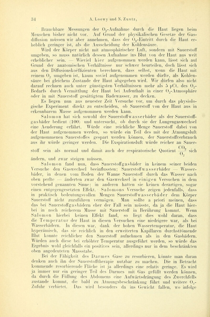Brauchbare Messungen der Og-Aufnahme durch die Haut liegen beim Menschen bisher nicht vor. Auf Grund der physikalischen Gesetze der Gas- diffusion müssen wir aber annehmen, dass der ()2-Eintritt durch die Haut er- heblich geringer ist, als die Ausscheidung der Kohlensäure. Wird der Körper nicht mit atmosphärischer Luft, sondern mit Sauerstoff umgeben, so nmss natürlich dessen Aufnahme ins Blut von der Haut aus weit erheblicher sein. — Wieviel hier aufgenommen werden kann, lässt sich auf Grund der anatomischen Verhältnisse nur schwer beurteilen, doch lässt sich aus den Diffusionskoeffizienten berechnen, dass selbst, wenn die Haut mit reinem Oo umgeben ist, kaum soviel aufgenommen werden dürfte, als Kohlen- säure bei gleichem Zustande der Haut abgegeben wird. Wir dürfen also nicht darauf rechnen auch unter günstigsten Verhältnissen mehr als 5 pCt. des Oo- Bedarfs durch Vermittlung der Haut bei Aufenthalt in einer Oo-Atmosphäre oder in mit Sauerstoff gesättigtem Badewasser, zu decken. Es liegen nun aus neuester Zeit Versuche vor, um durch das physiolo- gische Experiment direkt zu entscheiden, ob Sauerstoff von der Haut aus in erkennbarem Masse aufgenommen werden kann. Salomon hat sich sowohl der Sauerstoffwasserbäder als der Sauerstoff- gasbäder bedient (100) und untersucht, ob durcli sie der Lungengaswechsel eine Aenderung erfährt. Würde eine reichliclie Menge Sauerstoff dabei von der Haut aufgenommen werden, so würde ein Teil des mit der Atmungsluft aufgenommenen Sauerstoffes gespart werden können, der Sauerstoffverbrauch aus ihr würde geringer werden. Die Exspirationsluft würde reicher an Sauer- COo Stoff sein als normal und damit auch der respiratorisclie Quotient -—^ sich ändern, und zwar steigen müssen. Salomon fand nun, dass Sauerstoffgasbäder in keinem seiner beiden Versuche den Gaswechsel beeinflussten; Sauerstoffwasserbäder — Wasser- bäder, in denen vom Boden der AVanne Sauerstoff durch das Wasser nacli oben perlte — änderten zwar den Gaswechsel in einigen Versuchen in dem vorstehend genannten Sinne; in anderen hatten sie keinen derartigen, sogar einen entgegengesetzten Effekt. ■ Salomons Versuche zeigen jedenfalls, dass in praktisch bedeutungsv'ollen Mengen Sauerstoffwasserbäder dem Körper Sauerstoff nicht zuzuführen vermögen. Man sollte a priori meinen, dass das bei Sauerstoff gas bädern eher der Fall sein müsste, da ja die Haut hier- bei in noch reicherem Masse mit Sauerstoff' in Berührung kommt. Wenn Salomon hierbei keinen Effekt fand, so liegt dies wohl daran, dass die Temperatur der Haut in diesen Versuchen eine niedrigere war, als bei Wasserbädern. In diesen war, dank der hohen Wassertemperatur, die Haut hyperämisch, das sie reichlicli in den erweiterten Kapillaren durchströmende Blut konnte reichlicher den Sauerstoff aufnehmen als in den Gasbädern. Würden auch diese bei erhöhter Temperatur ausgeführt werden, so würde das Ergebnis wohl gleichfalls ein positives sein, allerdings nur in dem beschränkten oben angedeuteten Massstabe. Bei der Fähigkeit des Darmes Gase zu resorbieren, könnte man daran denken auch ihn der Sauerstofftherapie nutzbar zu machen. Die in Betraclit kommende resorbierende Fläche ist ja allerdings eine relativ geringe. Es wird ja immer nur ein geringer Teil des Darmes mit Gas gefüllt werden können, da durch die Füllung des Abdomens eine Aufwärtsdrängung des Zwerchfells zustande kommt, die bald zu Atmungsbeschränkung führt und weitere O.,- Zufuhr verbietet. Das wird besonders da ins Gewicht fallen, wo infolge