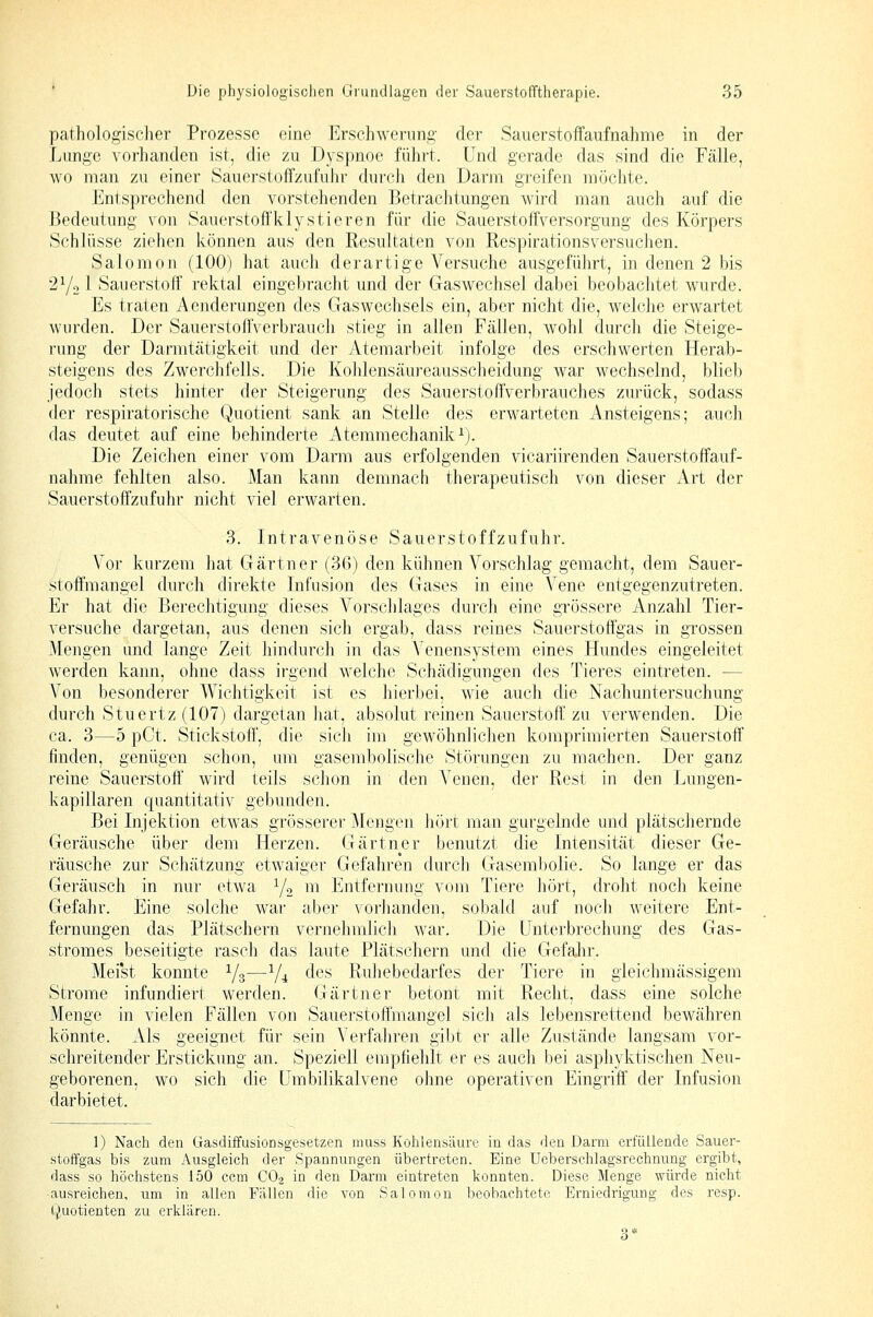 pathologischer Prozesse eine Erschwerung;- der Sauerstoffaufnahme in der Lunge vorhanden ist, die zu Dyspnoe führt. Und gerade das sind die Fälle, wo man zu einer Sauerstoffzufuhr durcli den Darm greifen möchte. Entsprechend den vorstehenden Betrachtungen wird man auch auf die Bedeutung von Sauerstofl'klystieren für die Sauerstoffversorgung des Körpers Schlüsse ziehen können aus den Resultaten von Respirationsversuclien. Salomon (100) hat auch derartige Versuche ausgeführt, in denen 2 bis 272^ Sauerstoff rektal eingebracht und der Gaswechsel dabei beobachtet wurde. Es traten Aenderungen des Gaswechsels ein, aber nicht die, welche erwartet wurden. Der Sauerstoffverbraucli stieg in allen Fällen, wohl durch die Steige- rung der Darmtätigkeit und der Atemarbeit infolge des erschwerten Herab- steigens des Zwerchfells. Die Kohlensäureausscheidung war wechselnd, blieb jedoch stets hinter der Steigerung des Sauerstoffverbrauches zurück, sodass der respiratorische Quotient sank an Stelle des erwarteten Ansteigens; auch das deutet auf eine behinderte Atemmechanik^). Die Zeichen einer vom Darm aus erfolgenden vicariirenden Sauerstoffauf- nahme fehlten also. Man kann demnach therapeutisch von dieser Art der Sauerstoffzufuhr nicht viel erwarten. 3. Intravenöse Sauerstoffzufuhr. Vor kurzem hat Gärtner (36) den kühnen Voi'schlag gemacht, dem Sauer- stoffmangel durch direkte Infusion des Gases in eine Vene entgegenzutreten. Er hat die Berechtigung dieses A'^orsclilages durch eine grössere Anzahl Tier- versuche dargetan, aus denen sich ergab, dass reines Sauerstoffgas in grossen Mengen and lange Zeit hindurch in das Venensystem eines Hundes eingeleitet werden kann, ohne dass irgend welche Schädigungen des Tieres eintreten. — Von besonderer Wichtigkeit ist es hierbei, wie aucli die Nachuntersuchung durch Stuertz (107) dargetan hat, absolut reinen Sauerstoff zu verwenden. Die ca. 3—5 pCt. Stickstoff, die sich im gewöhnlichen komprimierten Sauerstoff' finden, genügen schon, um gasembolische Störungen zu machen. Der ganz reine Sauerstoff' wird teils schon in den Venen, der Rest in den Lungen- kapillaren quantitativ gebunden. Bei Injektion etwas grösserer Mengen hört man gurgelnde und plätschernde Geräusche über dem Herzen. Gärtner benutzt die Intensität dieser Ge- räusche zur Schätzung etwaiger Gefahren durcli Gasembolie. So lange er das Geräusch in nur etwa i/o m Entfernung vom Tiere hört, droht noch keine Gefahr. Eine solche war aber vorhanden, sobald auf noch weitere Ent- fernungen das Plätschern vernehmlicli w^ar. Die Unterbrechung des Gas- stromes beseitigte rasch das laute Plätschern und die Gefain\ Mei'st konnte Yg—Y^ des Ruhebedarfes der Tiere in gleichmässigem Strome infundiert werden. Gärtner betont mit Recht, dass eine solche Menge in vielen Fällen von Sauerstoffmangel sich als lebensrettend bewähren könnte. Als geeignet für sein Verfahren gibt er alle Zustände langsam vor- schreitender Erstickung an. Speziell empfiehlt er es auch bei asphyktischen Neu- geborenen, wo sich die Umbilikalvene ohne operativen Eingriff der Infusion darbietet. 1) Nach den Gasdiffusionsgesetzen muss Kohlensäure in das den Darm ei'fiUlende Sauer- stoffgas bis zum Ausgleich der Spannungen übertreten. Eine Ucberschlagsrechnung ergibt, dass so höchstens 150 ccm CO2 in den Darm eintreten konnten. Diese Menge würde nicht •ausreichen, um in allen Fällen die von Salomon beobachtete Erniedrigung des resp. Quotienten zu erklären.