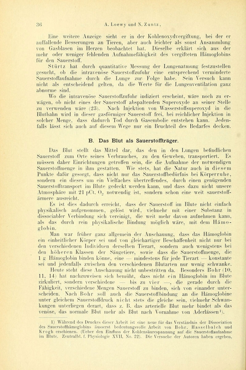 Eine weitere Anzeige sieht er in der Kohlenoxydvergiftung, bei der er auffallende Besserungen an Tieren, aber auch leichter als sonst Ansammlung von Gasblasen im Herzen beobachtet hat. Dieselbe erklärt sich aus der ]nehr oder weniger fehlenden Aufnahmefähigkeit des vergifteten Hämoglobins für den Sauerstoff. Stürtz hat durch quantitative Messung der Lungenatmung festzustellen gesucht, ob die intravenöse Sauerstoffzufuhr eine entsprechend verminderte Sauerstoffaufnahme durch die Lunge zur Folge habe. Sein Versuch kann nicht als entsclieidend gelten, da die Werte für die Lungenventilation ganz abnorme sind. Wo die intravenöse Sauerstoffzufuhr indiziert ersclieint, wäre noch zu er- Avägen, ob nicht eines der Sauerstoff abspaltenden Superoxyde an seiner Stelle zu verwenden wäre (23). Nach Injelition von Wasserstoffsuperoxyd in die Blutbahn wird in dieser gasförmiger Sauerstoff frei, bei reichlicher Injektion in solcher Menge, dass dadurch Tod durch Gasembolie entstehen kann. Jeden- falls lässt sich auch auf diesem Wege nur ein Bi'uchteil des Bedarfes decken. B. Das Blut als Sauerstoffträger. Das Blut stellt das Mittel dar, das den in den Lungen befindlichen Sauerstoff zum Orte seines Verbrauches, zu den Geweben, transportiert. Es müssen daher Einrichtungen getroffen sein, die die Aufnahme der notwendigen Sauerstolfmenge in ihm gestatten. Wie stets, hat die Natur auch in diesem Punkte dafür gesorgt, dass nicht nur das Sauerstoffbedürfnis bei Körper ruhe, sondern ein dieses um ein Vielfaches übertreffendes, durch einen genügenden Sauerstofftransport im Blute gedeckt werden kann, und dass dazu nicht unsere Atmosphäre mit 21 pCt. Oo notwendig ist, sondern schon eine weit sauerstoff- ärmere ausreicht. Es ist dies dadurch erreicht, dass der Sauerstoff im Blute nicht einfacli physikalisch aufgenommen, gelöst wird, vielmehr mit einer Substanz in dissociabler Verbindung sich vereinigt, die weit mehr davon aufnehmen kann, als das durch rein physikalisclie Bindung möglich wäre, mit dem Hämo- globin. Man war früher ganz allgemein der Anschauung, dass das Hämoglobin ein einheitlicher Körpei sei und von gleichartiger Beschaffenheit nicht nur bei den verschiedenen Individuen derselben Tierart, sondern auch wenigstens bei den höheren Klassen der Säugetiere, sowie dass die Sauerstoffmenge, die 1 g Hämoglobin binden könne, eine — mindestens für jede Tierart — konstante sei und jedenfalls zwischen den verschiedenen Blutarten nur wenig schwanke. Heute steht diese Anschauung nicht unbestritten da. Besonders Bohr (10, 11, 14) hat nachzuweisen sich bemüht, dass nicht ein Hämoglobin im Blute zirkuliert, sondern verschiedene — bis zu vier —, die gerade durcli die Fähigkeit, verschiedene Mengen Sauerstoff zu binden, sich von einander unter- scheiden. Nach Bohr soll auch die Sauerstoffbindung an die Hämoglobine unter gleichem Sauerstoffdruck nicht stets die gleiche sein, vielmehr Schwan- kungen unterliegen derart, dass z. B. das arterielle Blut mehr bindet als das venöse, das normale Blut mehr als Blut nach Vornahme von Aderlässen i). 1) Während des Druckes dieser Arbeit ist eine neue für das Verständnis der Dissociation des Sauerstofihämoglobins äusserst bedeutungsvolle Arbeit von Bohr, Hasselbalch und Krogh erschienen. (Ueber den Einfluss der Kohlensäurespannung auf die Sauerstofiaufnahme im Blute. Zentralbl. f. Physiologie XVII, No. 22). Die Versuche der Autoren haben ergeben,