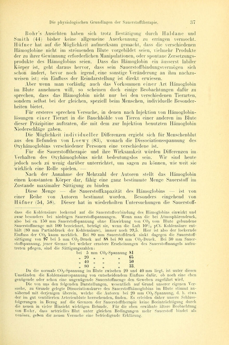ßoiir's Ansichten Jiahen sich trotz Bestätigung durch Haidane und Smith (44) bisher keine allgemeine Anerkennung zu erringen vermocht, liüfner hat auf die Möglichkeit aufmerksam gemacht, dass die verschiedenen Hämoglobine nicht im strömenden Blute vorgebildet seien, vielmehr Produkte der zu ihrer Gewinnung erforderlichen Manipulationen, oder spontane Zersetzungs- produkte des Hämoglobins seien. Dass das Hämoglobin ein äusserst labiler Körper ist, geht daraus hervor, dass sein Sauerstoffbindungsvermögen sich schon ändert, bevor noch irgend, eine sonstige Veränderung an ihm nachzu- weisen ist; ein Einfluss der Reindarstellung ist direkt erwiesen. Aber wenn man vorläufig auch das Vorkommen einer i\rt Hämoglobin im Blute annelimen will, so scheinen doch einige Beobachtungen dafür zu sprechen, dass das Hämoglobin nicht nur bei den verschiedenen Tierarten, sondern selbst bei der gleichen, speziell beim Menschen, individuelle Besonder- heiten bietet. Für ersteres sprechen A^ersuche, in denen nach Injektion von Hämoglobin- lösungen einer Tierart in die i3auchhöhle von Tieren einer anderen im Blute dieser Präzipitine auftraten, die mit dem zur Injektion benutzten Hämoglobin Niederschläge gaben. Die Möglichkeit individueller Differenzen ergiebt sich für Menschenblut aus den Befunden von Loewy (83), wonach die Dissociationsspannung des Oxyhämogiobins verschiedener Personen eine verschiedene ist. Für die Sauerstofftherapie und ihre Wirksamkeit würden Differenzen im Verhalten des Oxyhämogiobins nicht bedeutungslos sein. AVir sind heute jedoch noch zu wenig darüber unterrichtet, um sagen zu können, wie weit sie wirklich eine Rolle spielen. — Nach der Annalmie der Mehrzahl der Autoren stellt das Hämoglobin einen konstanten Körper dar, fähig eine ganz bestimmte Menge Sauerstoff' Im Zustande maximaler Sättigung zu binden. Diese Menge — die Sauerstoffkapazität des Hämoglobins — ist von einer ReiJie von Autoren bestimmt worden. Besonders eingehend von Hüfner (54, 58). Dieser hat in wiederholten Untersuchungen die Sauerstoff- dass die Kohlensäure lockernd auf die Sauerstoffverbindung des Hämoglobins einwirkt und zwar-besonders bei niedrigen Sauerstoffspannungen. Wenn man die bei Atmosphärendruck, also bei ca. 150 mm Sauerstoffspannung ohne Einwirkung von CO2 vom Blute gebundene Sauerstoffmenge mit 100 bezeichnet, beträgt sie, wenn die Luft 10'/t pCt. Kohlensäure ent- hält (80 mm Partialdruck der Kohlensäure), immer noch 99,5. Hier ist also der lockernde Einfluss der CO2 kaum merklich. Bei 80 mm Sauerstoffdruck sinkt dagegen die Sauerstoff- sättigung von 97 bei 5 mm C02-Druck auf 88 bei 80 mm C02-Druck. Bei 30 mm Sauer- stoffspannung, jener Grenze bei welcher ernstere Erscheinungen des Sauerstoffmangels aufzu- treten pflegen, sind die Sättigungszahlen: bei 5 mm C09-Spannung 81 „ 20 „ „ „ 60 » 40 „ „ „ 50 „ 80 „ „ „ 33. Da die normale COo-Spannung im Blute zwischen 20 und 40 mm liegt, ist unter diesen Umständen die Kohlensäurespannung von entscheidendem Einfluss dafür, ob noch eine eben genügende oder schon eine ungenügende Sauerstoffmenge den Geweben zugeführt wird. Die von uns den folgenden Darstellungen, wesentlich auf Grund unserer eigenen Ver- suche, zu Grunde gelegte Dissociationskurve des Sauerstoffhämoglobins im Blute stimmt an- nähernd mit derjenigen überein, welche die Autoren bei 20 mm CO2-Spannung, d. h. etwa der im gut ventilierten jVrterienblute herrschenden, finden. Es erleiden daher unsere Schluss- folgerungen in Bezug auf die Grenzen der Sauerstofftherapie keine Beeinträchtigung durch die neuen in vieler Ilinsicht wichtigen Befunde. Für die oben erwähnte ältere Beobachtung von Bohr, dass arterielles Blut unter gleichen Bedingungen mehr Sauerstoff bindet als venöses, geben die neuen Vei'suche eine befriedigende Erklärung.