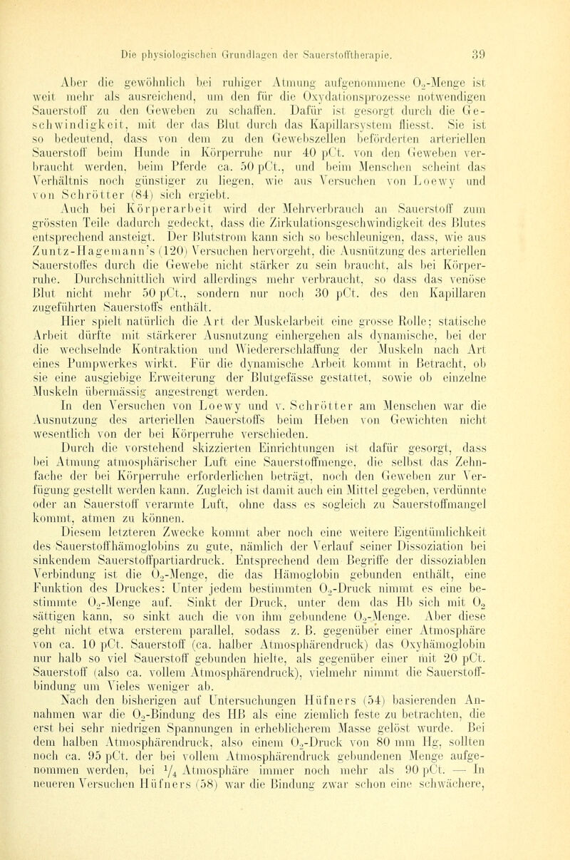 Aber die gewöhnlich Ixm ruhiger Atmung aufgenommene Oo-Menge ist weit mehr als ausreicliend, um den für die Oxydationsprozesse notwendigen Sauerstoff zu den Geweben zu schaffen. Dafür ist gesorgt durch die Ge- schwindigkeit, mit der das Blut durch das Kapiflarsystem fliesst. Sie ist so bedeutend, dass von dem zu den Gewebszellen beförderten arteriellen Sauerstoff beim Hunde in Körperruhe nur 40 pCt. von den Geweben ver- braucht werden, beim Pferde ca. 50 pCt., und beim Menschen scheint das Verhältnis noch günstiger zu liegen, wie aus Versuchen von Loewy und von Sehr Otter (84) sich ergiebt. Auch bei Körperarbeit wird der Mehrverbrauch an Sauerstoff zum grössten Teile dadurch gedeckt, dass die Zirkulationsgeschwindigkeit des Blutes entsprechend ansteigt. Der Blutstrom kann sich so beschleunigen, dass, wie aus Zuntz-Hagemann's (120) Versuchen hervorgeht, die Ausnützung des arteriellen Sauerstoffes durch die Gewebe nicht stärker zu sein braucht, als bei Körper- ruhe. Durchschnittlich wird allerdings mehr verbraucht, so dass das venöse Blut nicht mehr 50 pCt., sondern nur noch 30 pCt. des den I{apillaren zugeführten Sauerstoffs enthält. Hier spielt natürlich die Art der Muskelarbeit eine grosse Rolle; statische Arbeit dürfte mit stärkerer Ausnutzung einhergehen als dynamische, bei der die wechselnde I^ontraktion und Wiedererschlaffung der Muskeln nach Art eines Pumpwerkes wirkt. Für die dynamische Arbeit kommt in Betracht, ob sie eine ausgiebige Erweiterung der Blutgefässe gestattet, sowie ob einzelne Muskeln übermässig angestrengt werden. In den A^ersuchen von Loewy und v. Sehr öfter am Menschen war die Ausnutzung des arteriellen Sauerstoffs beim Heben von Gewichten nicht wesentlich von der bei Körperruhe verschieden. Durch die vorstehend skizzierten Einrichtungen ist dafür gesorgt, dass l)ei Atmung atmosphärischer Luft eine Sauerstoffmenge, die selbst das Zehn- fache der bei Körperruhe erforderlichen beträgt, noch den Geweben zur Ver- fügung gestellt werden kann. Zugleich ist damit auch ein Mittel gegeben, verdünnte oder an Sauerstoff verarmte Luft, ohne dass es sogleich zu Sauerstoffmangel kommt, atmen zu können. Diesem letzteren Zwecke kommt aber noch eine weitere Eigentümlichkeit des Sauerstoffhämoglobins zu gute, nämlich der Verlauf seiner Dissoziation bei sinkendem Sauerstoffpartiardruck. Entsprechend dem Begriffe der dissoziablen Verbindung ist die Oo-Menge, die das Hämoglobin gebunden enthält, eine Funktion des Druckes: Unter jedem bestimmten Oo-Druck nimmt es eine be- stimmte Oo-Menge auf. Sinkt der Druck, unter dem das Hb sich mit O2 sättigen kann, so sinkt auch die von ihm gebundene Oo-Menge. Aber diese geht nicht etwa ersterem parallel, sodass z. B. gegenüber einer Atmosphäre von ca. 10 pGt. Sauerstoff' (ca. halber Atmosphärendruck) das Oxyhämogiobin nur halb so viel Sauerstoff gebunden hielte, als gegenüber einer mit 20 pCt. Sauerstoff (also ca. vollem Atmosphärendruck), vielmehr nimmt die Sauerstoff- bindung um Vieles weniger ab. Nach den bisherigen auf Untersuchungen Hüfners (54) basierenden An- nahmen war die Oo-Bindung des HB als eine ziemlich feste zu betrachten, die erst bei sehr niedrigen Spannungen in erheblicherem Masse gelöst wurde. Bei dem halben Atmosphärendruck, also einem Oo-Druck von 80 mm Hg, sollten noch ca. 95 pCt. der bei vollem Atmosphärendruck gel)undenen Menge aufge- nommen werden, bei 1/4 Atmosphäre immer noch mehr als 90 pCt. — Li neueren Versuchen Hüfners (58) war die Bindung zwar schon eine schwächere,