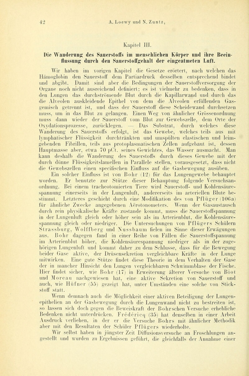 Kapitel III. Die Wanderung* des Sauerstoffs im menschliclien Körper und ilire Beein- flussung durcli den Sauerstoffgelialt der eingeatmeten Luft. Wir haben im vorigen Kapitel die Gesetze erörtert, nach welchen das Hämoglobin den Sauerstoff dem Partiardruck desselben entsprechend bindet und abgibt. Damit sind aber die Bedingungen der Sauerstoffversorgung der Organe noch nicht ausreichend definiert; es ist vielmehr zu bedenken, dass in den Lungen das durchströmende Blut durch die Kapillarwand und durch das die Alveolen auskleidende Epithel von dem die Alveolen erfüllenden Gas- gemisch getrennt ist, und dass der Sauerstoff diese Scheidewand durchsetzen muss, um in das Blut zu gelangen. Einen Weg von ähnlicher Grössen Ordnung muss dann wieder der Sauerstoff vom Blut zur Gewebszelle, dem Orte der Oxydationsprozesse, zurücklegen. — Das Substrat, durch welches diese A\^anderung des Sauerstoffs erfolgt, ist das Gewebe, welches teils aus mit lymphatischer Flüssigkeit durchtränkten und umspülten elastischen und leim- gebenden Fibrillen, teils aus protoplasmatischen Zellen aufgebaut ist, dessen Hauptmasse aber, etwa 70 pCt. seines Gewichtes, das Wasser ausmacht. Man kann deshalb die Wanderung des Sauerstoffs durch dieses GcM^ebe mit der durch dünne Flüssigkeitslamellen in Parallele stellen, vorausgesetzt, dass nicht die Gewebszellen einen specifischen Einfluss auf die Gasbewegung ausüben. Ein solcher Einfluss ist von Bohr (12) für das Lungengewebe behauptet worden. Er benutzte zur Stütze dieser Behauptung folgende Versuchsan- ordnung. Bei einem tracheotomierten Tiere wird Sauerstoff- und Kohlensäure- spannung einerseits in der Lungenluft, andererseits im arteriellen Blute be- stimmt. Letzteres geschieht durch eine Modifikation des von Pflüg er (106 a) für ähnliche Zwecke angegebenen Aerotonometers. Wenn der Gasaustausch durch rein physikalische Kräfte zustande kommt, muss die Sauerstoffspannung in der Lungenluft gleich oder höher sein als im Arterienblut, die Kohlensäure- spannung gleich oder niedriger. Die Untersuchungen von Pflügers Schülern Strassburg, Wolffberg und Nussbaum fielen im Sinne dieser Erwägungen aus. Bohr dagegen fand in einer Reihe von Fällen die Sauerstoffspannung im Arterienblut höher, die Kohlensäurespannung niedriger als in der zuge- hörigen Lungenluft und kommt daher, zu dem Schlüsse, dass für die Bewegung beider Gase aktive, der Drüsensekretion vergleichbare Kräfte in der Lunge mitwirken. Eine gute Stütze findet diese Theorie in dem Verhalten der Gase der in mancher Hinsicht den Lungen vergleichbaren Schwimmblase der Fische. Hier findet sicher, wie Bohr (17) in ErAveiterung älterer Versuche von Biot und Moreau nachgewiesen hat, eine aktive Sekretion von Sauerstoff und auch, wie Hüfncr (55) gezeigt hat, unter Umständen eine solche von Stick- stoff' statt. Wenn demnach auch die Möglichkeit einer aktiven Beteiligung der Lungen- epithelien an der Gasbewegung durch die Lungenwand nicht zu bestreiten ist, so lassen sich doch gegen die Beweiskraft der Bohr sehen Versuche erhebliche Bedenken nicht unterdrücken. Fredericq (35) hat denselben in einer Arbeit Ausdruck verliehen, in der er die Versuche Bohrs mit ähnlicher Methodik aber mit den Resultaten der Schüler Pflügers wiederholte. Wir selbst haben in jüngster Zeit Diffusionsversuche an Froschlungen an- gestellt und wurden zu Ergebnissen geführt, die gleichfalls der Annahme einer