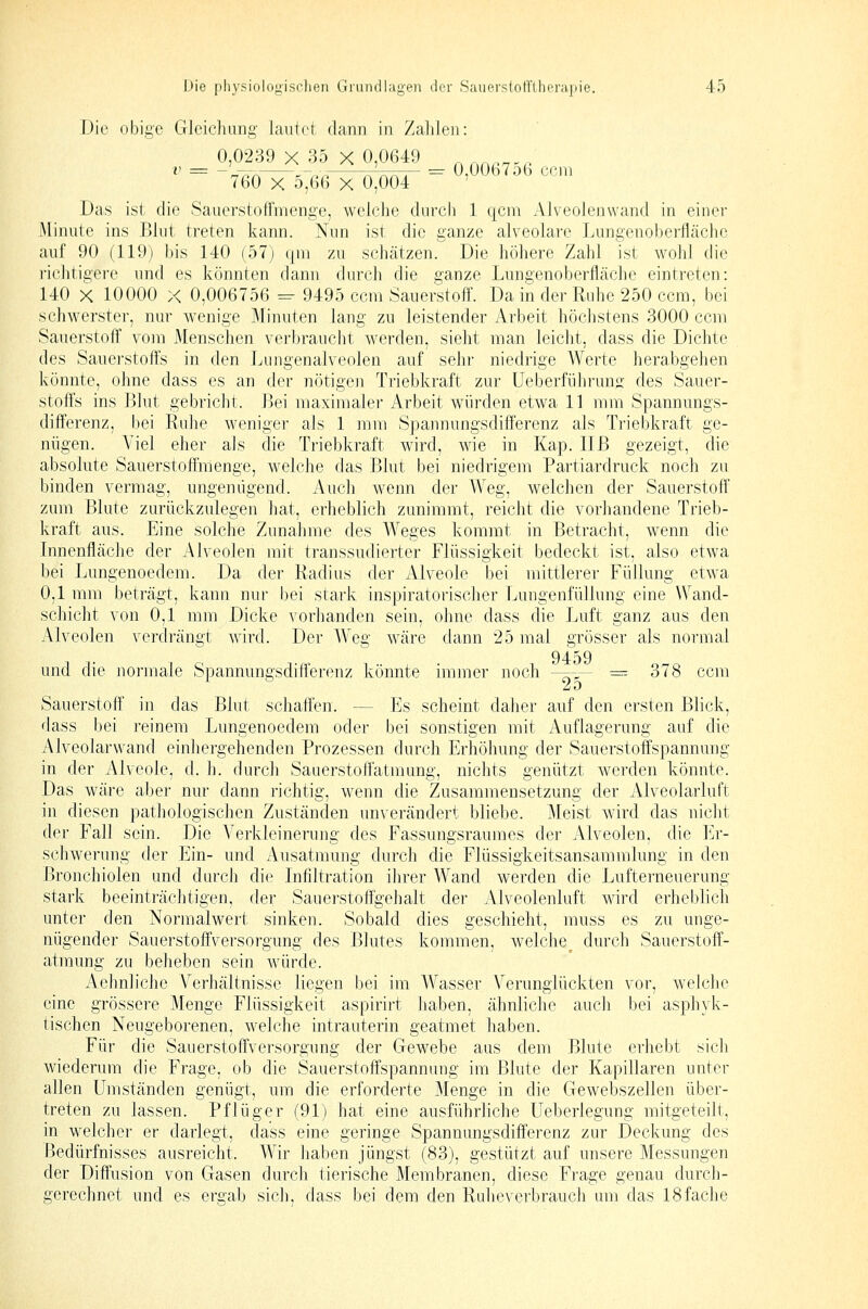 Die obige Gleichung lautet dann in Zahlen: ^ 0,006756 ccm 0,0239 X 35 X 0,0649 760 X 5,66 X 0,004 Das ist die Sauerstoffmenge, welche durch 1 qcm Alveolenvvand in einer Minute ins Blut treten kann. Nun ist die ganze alveolare Lungenoberfläche auf 90 (119) bis 140 (57) qni zu schätzen. Die höhere Zahl ist wohl die richtigere und es könnten dann durch die ganze Lungenoberfläclie eintreten: 140 X 10000 X 0,006756 = 9495 ccm Sauerstoff. Da in der Rtdie 250 ccm, bei schwerster, nur wenige Minuten lang zu leistender Arbeit höchstens 3000 ccm Sauerstoff vom Menschen verbraucht werden, sieht man leicht, dass die Dichte des Sauerstoffs in den Lungenalveolen auf sehr niedrige Werte herahgehen könnte, ohne dass es an der nötigen Triebkraft zur Ueberführung des Sauer- stoffs ins Blut gebricht. Bei maximaler Arbeit würden etwa 11 mm Spannungs- differenz, bei Ruhe weniger als 1 mm Spannungsdiff'erenz als Triebkraft ge- nügen. Viel eher als die Triebkraft wird, wie in Kap. IIB gezeigt, die absolute Sauerstoßraenge, welche das Blut bei niedrigem Partiardruck noch zu binden vermag, ungenügend. Auch wenn der Weg, welchen der Sauerstoff zum Blute zurückzulegen hat, erheblich zunimmt, reicht die vorhandene Trieb- kraft aus. Eine solche Zunahme des AVeges kommt in Betracht, wenn die Innenfläche der Alveolen mit transsudierter Flüssigkeit bedeckt ist, also etwa bei Lungenoedem. Da der Radius der Alveole bei mittlerer Füllung etwa 0,1 mm beträgt, kann nur bei stark inspiratorischer Lungenfüllung eine Wand- schicht von 0,1 mm Dicke vorhanden sein, ohne dass die Luft ganz aus den Alveolen verdrängt wird. Der Weg wäre dann 25 mal grösser als normal -  9459 und die normale Spannungsdiflerenz könnte immer noch ^-^— = 378 ccm 2o Sauerstoff' in das Blut schaffen. — Es scheint daher auf den ersten Blick, dass bei reinem Lungenoedem oder bei sonstigen mit Auflagerung auf die Alveolarwand einhergehenden Prozessen durch Erhöhung der Sauerstoffspannung in der Alveole, d. h. durcli Sauerstoff'atmung, nichts genützt werden könnte. Das wäre aber nur dann richtig, wenn die Zusammensetzung der Alveolarluft in diesen pathologischen Zuständen unverändert bliebe. Meist wird das nicht der Fall sein. Die Verkleinerung des Fassungsrauraes der Alveolen, die Er- schwerung der Ein- und Ausatmung durch die Flüssigkeitsansammlung in den Bronchiolen und durch die Infiltration ihrer Wand werden die Lufterneuerung stark beeinträchtigen, der Sauerstoffgehalt der Alveolenluft wird erhebhch unter den Normalwert sinken. Sobald dies geschieht, muss es zu unge- nügender Sauerstoffversorgung des Blutes kommen, welche^ durch Sauerstoff- atmung zu beheben sein wäirde. Aehnliche Verhältnisse liegen bei im Wasser Verunglückten vor, welclie eine grössere Menge Flüssigkeit aspirirt haben, ähnliche auch bei asphyk- tischen Neugeborenen, welche intrauterin geatmet haben. Für die Sauerstoffversorgung der Gewebe aus dem Blute erhebt sich wiederum die Frage, ob die Sauerstoffspannung im Blute der Kapillaren unter allen Umstäuden genügt, um die erforderte Menge in die Gewebszellen über- treten zu lassen. Pflüger (91) hat eine ausführliche Ueberlegung mitgeteilt, in welcher er darlegt, dass eine geringe Spannungsdifferenz zur Deckung des Bedürfnisses ausreicht. Wir haben jüngst (83), gestützt auf unsere Messungen der Diffusion von Gasen durch tierische Membranen, diese Frage genau durch- gerechnet und es ergab sich, dass bei dem den Ruheverbrauch um das 18fache