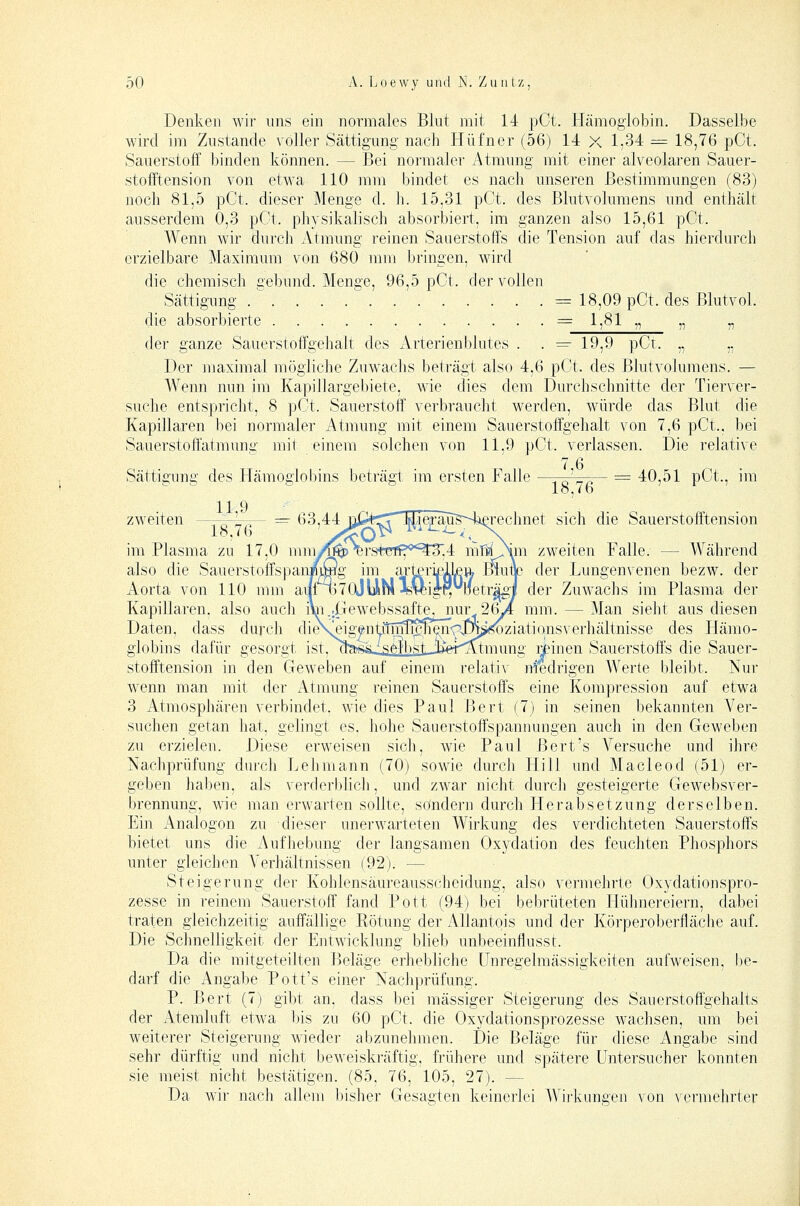 Denken wir uns ein normales Blut mit 14 pCt. Hämoglobin. Dasselbe wird im Zustande A'oller Sättigung nach Hüfner (56) 14 X 1;34 =^ 18,76 pCt. Sauerstoff binden können. — Bei normaler vAtmung mit einer alveolaren Sauer- stofftension von etwa 110 mm bindet es nach unseren Bestimmungen (83) noch 81,5 pCt. dieser Menge d. h. 15,31 pCt. des Blutvolumens und enthält ausserdem 0,3 pCt. physikalisch absorbiert, im ganzen also 15,61 pCt. Wenn wir durch Atmung reinen Sauerstoffs die Tension auf das hierdurch erzielbare Maximum von 680 mm bringen, wird die chemisch gebund. Menge, 96,5 pCt. der vollen Sättigung .  = 18,09 pCt. des ßlutvol. die absorbierte = 1,81 „ „ „ der ganze Sauerstoffgehalt des Arterienblutes . . =- 19,9 pCt. „ „ Der maximal mögliche Zuw^achs beträgt also 4,6 pCt. des Blutvolumens. — Wenn nun im Kapillargebiete, wie dies dem Durchschnitte der Tierver- suche entspricht, 8 pCt. Sauerstoff verbraucht werden, würde das Blut die Kapillaren bei normaler Atmung mit einem Sauerstoffgehalt von 7,6 pCt., bei Sauerstoffatmung mit einem solchen von 11,9 pCt. verlassen. Die relative 7 6 Sättigung des Hämoglobins beträgt im ersten Falle ' — == 40,51 pCt., im 11 9 zweiten - , ^ L,— — 63,44 np^rTTn^IeFauBSaßrechnet sich die Sauerstofftension im Plasma zu 17,0 ninyf^\rstcTff*''^^,4 mHOim zweiten Falle. — Während also die SauerstoffspanrnSg im arteri^ILeft Blunc der Lungenvenen bezw. der Aorta von 110 mm aiii^70jUira Jß^igr;l1eträgj| der Zuwachs im Plasma der Kapillaren, also aucli i\n.,|Trewebssaftej_jiur 26yi mm. — Man sieht aus diesen Daten, dass durch dieVs^igfvASci^^\(^'p.<p^^^^)zvdX\qnsverhältnisse des Hämo- globins dafür gesorgt ist, n^jtfts-^selbst JlfeT^mung i^inen Sauerstoffs die Sauer- stofftension in den Geweben auf einem relativ niedrigen Werte bleibt. Nur wenn man mit der Atmung reinen Sauerstoffs eine Kompression auf etwa 3 Atmosphären verbindet, wie dies Paul Bert (7) in seinen bekannten Ver- suchen getan hat, gelingt es, liohe Saiierstoffspannungen auch in den Geweben zu erzielen. Diese erweisen sich, wie Paul Bert's Versuche und ihre Nachprüfung durch Lehmann (70) sowie durch Hill und Macleod (51) er- geben haben, als verderblich, und zwar nicht durcli gesteigerte Gewebsver- brennung, wie man erwarten sollte, sondern durch Herabsetzung derselben. Ein Analogen zu dieser unerwarteten Wirkung des verdichteten Sauerstoffs bietet uns die Aufhebung der langsamen Oxydation des feuchten Phosphors unter gleichen Verhältnissen (92). — Steigerung dei- Kohlensäureausscheidung, also vermehrte Oxydationspro- zesse in reinem Sauerstoff fand Pott (94) bei bebrüteten Hühnereiern, dabei traten gleichzeitig auffällige Rötung der Allantois und der Körperoberfläche auf. Die Schnelligkeit der Entwicklung blieb unbeeinflusst. Da die mitgeteilten Beläge erhebliche Unregelmässigkeiten aufweisen, be- darf die Angabe Pott's einer Nachprüfung. P. Bert (7) gibt an. dass bei massiger Steigerung des Sauerstoffgehalts der Atemluft etwa ))is zu 60 pCt. die Oxydationsprozesse wachsen, um bei weiterer Steigerung wieder abzunehmen. Die Beläge für diese Angabe sind sehr dürftig und nicht beweiskräftig, frühere und spätere üntersucher konnten sie meist nicht bestätigen. (85, 76, 105, 27). — Da wir nach allem bisher Gesagten keinerlei Wirlvungen von vermehrter