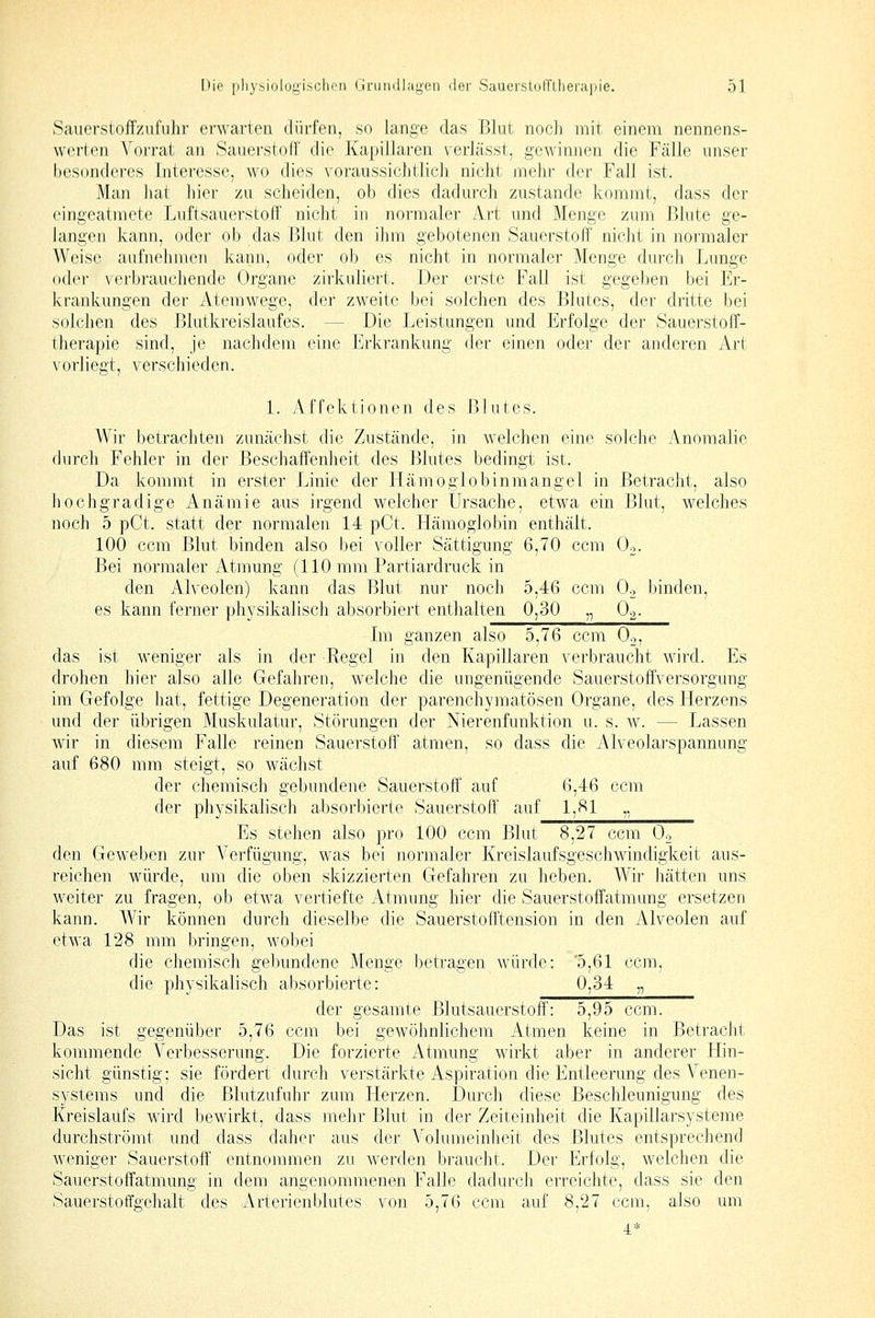 Sauerstoffzufuhr erwarten dürfen, so lange das Blut noch mit einem nennens- werten Vorrat an Sauerstoff die Kapillaren verlässt, gewinnen die Fälle unser besonderes Interesse, wo dies voraussichtlich nicht mehr der Fall ist. Man hat hier zu scheiden, ob dies dadurch zustande kommt, dass der eingeatmete Luftsauerstoff nicht in normaler Art und Menge zum Blute ge- langen kann, oder ob das Blut den ihm gebotenen Sauerstoff nicht in normaler Weise aufnehmen kann, oder ob es nicht in normaler Menge durch Lunge oder vei'brauchende Organe zirkuliert. Der erste Fall ist gegeben bei Er- krankungen der Atemwege, der zweite bei solchen des Blutes, der dritte bei solchen des Blutkreislaufes. — Die Leistungen und Erfolge der Sauerstoff- therapie sind, je nachdem eine Erkrankung (fer einen oder der anderen Art vorliegt, verschieden. 1. Affoktionen des Blutes. Wir betrachten zunächst die Zustände, in welchen eine solche Anomalie durch Fehler in der Beschaffenheit des Blutes bedingt ist. Da kommt in erster Linie der Hämoglobinmangel in Betracht, also hochgradige Anämie aus irgend welcher Ursache, etwa ein Blut, welches noch 5 pCt. statt der normalen 14 pCt. Hämoglobin enthält. 100 ccm Blut binden also bei voller Sättigung 6,70 ccm Oo. Bei normaler Atmung (110 mm Partiardruck in den Alveolen) kann das Blut nur noch 5,46 ccm Oo binden, es kann ferner physikalisch absorbiert entlialten 0,30 „ Og. Im ganzen also 5,76 ccm Oo, das ist weniger als in der Regel in den Kapillaren verbraucht wird. Es drohen hier also alle Gefahren, welche die ungenügende Sauerstoffversorgung im Gefolge hat, fettige Degeneration der parenchymatösen Organe, des Herzens und der übrigen Muskulatur, Störungen der Merenfunktion u. s. w. — Lassen wir in diesem Falle reinen Sauerstoff' atmen, so dass die Alveolarspannung auf 680 mm steigt, so wächst der chemisch gebundene Sauerstoff auf 6,46 ccm der physikahsch absorbierte Sauerstoff auf 1,81 „ Es stehen also pro 100 ccm Blut 8,27 ccm Oo den Geweben zur Verfügung, was bei normaler Kreislaufsgeschwindigkeit aus- reichen würde, um die oben skizzierten Gefahren zu heben. Wir hätten uns weiter zu fragen, ob etwa vertiefte Atmung hier die Sauerstoffatmung ersetzen kann. Wir können durch dieselbe die Sauerstofftension in den Alveolen auf etwa 128 mm bringen, wobei die chemisch gebundene Menge betragen würde: 5,61 ccm, die physikalisch absorbierte: 0,34 „ der gesamte Blutsauerstoff': 5,95 ccm. Das ist gegenüber 5,76 ccm bei gewöhnlichem Atmen keine in Betracht kommende Verbesserung. Die forzierte Atmung wirkt aber in anderer Hin- sicht günstig; sie fördert durch verstärkte Aspiration die Entleerung des A-'enen- systems und die Blutzufuhr zum Herzen. Durch diese Beschleunigung des Kreislaufs wird bewirkt, dass mehr Blut in der Zeiteinheit die Kapillarsysteme durchströmt und dass daher aus der Volumeinheit des Blutes entsprechend weniger Sauerstoff entnommen zu werden braucht. Der Erfolg, welchen die Sauerstoffatmung in dem angenommenen Falle dadurch erreichte, dass sie den Sauerstoffgehalt des Arterienblutes von 5,76 ccm auf 8,27 ccm, also um