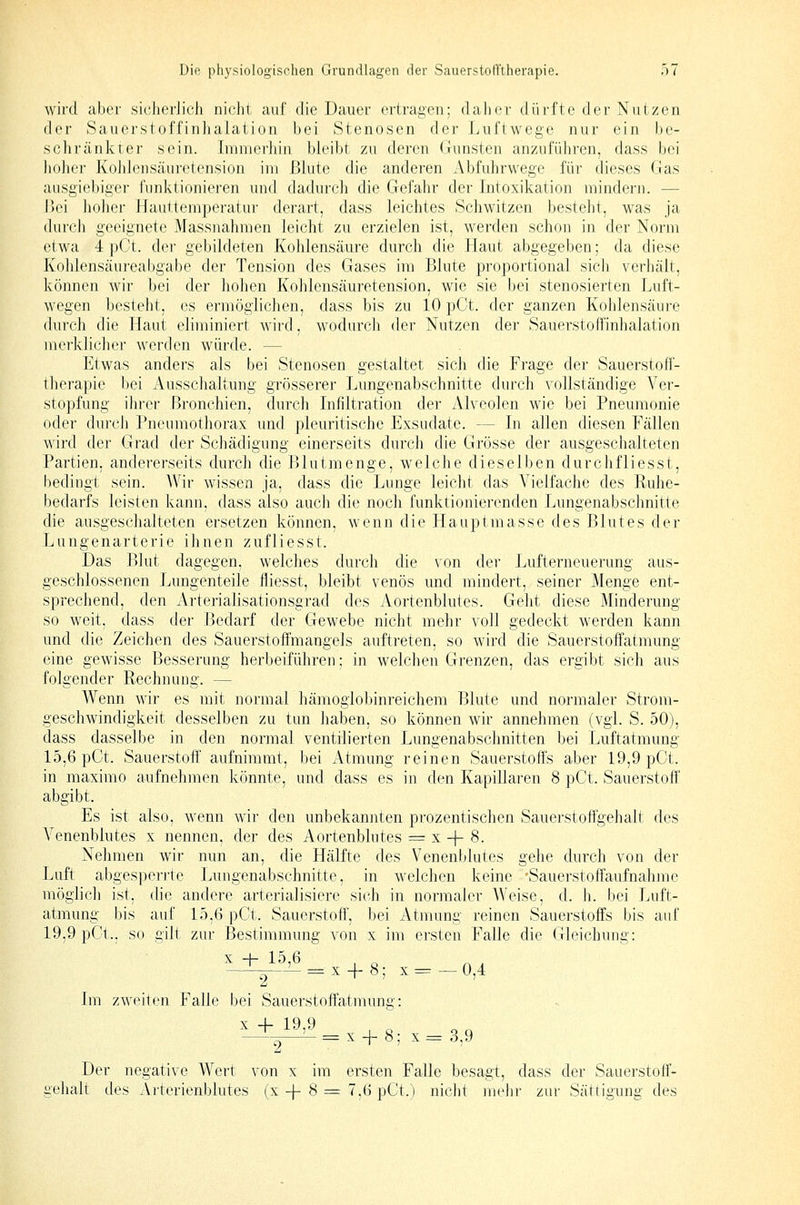 wird aber sicherlich nicht auf die Dauer ertragen; daher dürfte der Nutzen der Sauerstoffinhalation bei Stenosen der Luftwege nur ein be- schränkter sein. Immerhin bleibt zu deren Gunsten anzuführen, dass bei lioher Kolilensäuretension im Blute die anderen Abfuhrwege für dieses Gas ausgiebigei' funktionieren und dadurch die Gefahr der Intoxikation mindern. — Bei hoher Hauttemperatur derart, dass leichtes Schwitzen besteht, was ja durch geeignete Massnahmen leicht zu erzielen ist, werden schon in der Norm etwa 4 pCt. dei- gebildeten Koldensäure durch die Haut abgegeben; da diese Kohlensäureabgabe der Tension des Gases im Blute proportional sich verhält, können wir bei der hohen Kohlensäuretension, wie sie bei stenosierten Luft- wegen besteht, es ermöglichen, dass bis zu 10 pCt. der ganzen Kohlensäure durch die Haut eliminiert wird, wodurch der Nutzen der Sauerstoffinhalation merklicher werden würde. — Etwas anders als bei Stenosen gestaltet sich die Frage der Sauerstefl'- therapie bei Ausschaltung grösserer Lungenabschnitte durch vollständige Ver- stopfung ihrer Bronchien, durch Infiltration der Alveolen wie bei Pneumonie oder durcJi Pneumothorax und pleuritische Exsudate. — In allen diesen Fällen wird der Grad der Schädigung einerseits durch die Grösse der ausgeschalteten Partien, andererseits durch die Blutmenge, welche dieselben durchfliesst, bedingt sein. Wir wissen ja, dass die Lunge leicht das Vielfache des Ruhe- bedarfs leisten kann, dass also auch die noch funktionierenden Lungenabschnitte die ausgeschalteten ersetzen können, wenn die Hauptmasse des Blutes der Lungenarterie ihnen zufliesst. Das Blut dagegen, welches durcli die von der Lufterneuerung aus- geschlossenen Lungenteile fliesst, bleibt venös und mindert, seiner Menge ent- sprechend, den Arterialisationsgrad des Aortenblutes. Geht diese Minderung so weit, dass der Bedarf der Gewebe nicht mehr voll gedeckt werden kann und die Zeichen des Sauerstoffmangels auftreten, so wird die Sauerstoffatmung eine gewisse Besserung herbeiführen; in welchen Grenzen, das ergibt sich aus folgender Rechnung. — Wenn wir es mit normal hämoglobinreichem Blute und normaler Strom- geschwindigkeit desselben zu tun haben, so können wir annehmen (vgl. S. 50), dass dasselbe in den normal ventilierten Lungenabschnitten bei Luftatmung 15,6 pCt. Sauerstoff aufnimmt, bei Atmung reinen Sauerstoffs aber 19,9 pCt. in maximo aufnehmen könnte, und dass es in den Kapillaren 8 pCt. Sauerstoff abgibt. Es ist also, wenn wir den unbekannten prozentischen Sauerstoffgehalt des A^enenblutes x nennen, der des Aortenblutes = x -f 8. Nehmen wir nun an, die Hälfte des Venenblutes gehe durch von der Luft abgesperrte Lungenabschnitte, in welchen keine Sauerstoffaufnahme möglich ist, die andere arterialisiere sich in normaler Weise, d. h. bei Luft- atmung bis auf 15,6 pCt. Sauerstoff', bei Atmung reinen Sauerstoffs bis auf 19,9 pCt.. so gilt zur Bestimmung von x im ersten Falle die Gleichung: l+_l¥^, + 8; x = -0,4 Im zweiten Falle bei Sauerstoft'atmung: Der negative Wert von x im ersten Falle besagt, dass der Sauerstoff- gehalt des Arterienblutes (x -f- 8 = 7,6 pCt.) nicht mehr zur Sättigung des