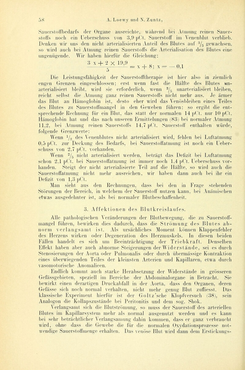 Sauerstoffbedarfs der Organe ausreichte, wahrend bei Atmung reinen Sauer- stoffs noch ein üeberschuss von 3,9 pCt. Sauerstoff im Yenenblut verblieb. Denken wir uns den nicht arterialisierten xVnteil des Blutes auf Ys gewachsen. so wird auch bei Atmung reinen Sauerstoffs die Arterialisation des Blutes eine ungenügende. Wir haben hierfür die Gleichung: Die Leistungsfähigkeit der Sauerstofftherapie ist hier also in ziemlich engen Grenzen eingeschlossen; erst wenn fast die Hälfte des Blutes un- arterialisiert bleibt, wird sie erforderlich, wenn Yg iinarterialisiert bleiben, reicht selbst die Atmung ganz reinen Sauerstoffs nicht mehr aus. Je ärmer das Blut an Hämoglobin ist, desto eher wird das Venösbleiben eines Teiles des Blutes zu Sauerstoffmangel in den Geweben führen: so ergibt die ent- sprechende Rechnung für ein Blut, das statt der normalen 14 pCt. nur 10 pCt. Hämoglobin hat und das nach unseren Ermittelungen (83) bei normaler Atmung 11,2, bei Atmung reinen Sauerstoffs 14,7 pCt. Sauerstoff enthalten würde, folgende Grenzwerte: Wenn Ys des Venenblutes nicht arterialisiert wird, fehlen bei Luftatmung 0.5 pCt. zur Deckung des Bedarfs, bei Sauerstoffatmung ist noch ein üeber- schuss von 2,7 pCt. vorhanden. Wenn Ys nicht arterialisiert werden, beträgt das Defizit bei Luftatmung schon 2.1 pCt. bei Sau erste ffatmung ist immer noch 1.4 pCt. üeberschuss vor- handen. Steigt der nicht arterialisierte Teil auf die Hälfte, so wird auch die Sauerstoffatmung nicht mehr ausreichen, wir hal)en dann auch l)ei ihr ein Defizit von 1,3 pCt. Man sieht aus den Rechnungen, dass bei den in Frage stehenden Störungen der Bereich, in welchem der Sauerstoff nutzen kann, bei Anämischen etwas ausgedelinter ist, als bei normaler Blutbeschaffenheit. 3. x\ffektionen des Blutkreislaufes. Alle pathologischen Veränderungen der Blutbewegung, die zu Sauerstoff- mangel führen, bewirken dies dadurch, dass die Strömung des Blutes ab- norm verlangsamt ist. Als ursächliches Moment können Klappenfehler des Herzens wirken oder Degeneration des Herzmuskels. In diesen beiden Fällen handelt es sich um Beeinträchtigung der Triebkraft. Denselben Effekt haben aber auch abnorme Steigerungen der Widerstände, sei es durch Stenosierungen der Aorta oder Pulmonalis oder durch übermässige Kontraktion eines überwiegenden Teiles der kleinsten Arterien und Kapillaren, etwa durch vasomotorische Anomalieen. Endlich kommt auch starke Herabsetzung der Widerstände in grösseren Gefässgebieten, speziell im Bereiche der Abdominalorgane in Betracht. Sie bewirkt einen derartigen Druckabfall in der Aorta, dass den Organen, deren Gefässe sich noch normal verhalten, nicht mehr genug Blut zufliesst. Das klassische Experiment hierfür ist der Goltz'sehe Klopfversuch (38), sein Analogen die Kollapszustände bei Peritonitis und dem sog. Shok. Verlangsamt sich die Blutströmung, so muss der Sauerstoff des arteriellen Blutes im Kapillarsystem mehr als normal ausgenutzt werden und es kann bei sehr beträchtlicher Verlangsanumg dahin kommen, dass er ganz verbraucbt wird, ohne dass die Gewebe die für die normalen Oxydationsprozesse not- wendige Sauerstoffmenge erhalten. Das venöse Blut wird dann dem Erstickuni^s-