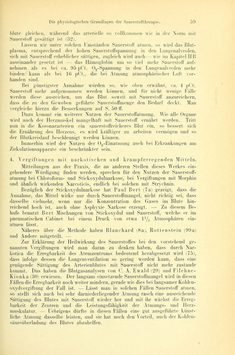 blute gleichen, wälirnul das arici-ielle so vollkoinincii ^\i(■ in Arv \ö)'iii iiiil .Saiierstofr gesättii;! ist {'32). Lassen wir unter soldien Umständen SauerstolF atmen, so wird das l]Iiit- plasma, entspi'cchend der liohen Sauerstoffspannung in den Lungenalveolen, sich mit Sauerstoff erlieblitdiei- sättigen, zugleich wird auch — wie im Kapitel IIB auseinander gesetzt ist — das Hämoglobin um so viel mehr Sauerstoff auf- nehmen als es bei ca. 95 pCt. Oo-Spannung in den Lungenalveolen mehr binden kann als bei 16 pCt., die bei Atmung atmosphärischei' Luft vor- handen sind. Bei günstigster Annahme würden so, wie oben erwähnt, ca. 4 pGt. Sauerstoff niehi aufgenommen werden können, und für nicht wenige Fälle werden diese ausreichen, um das Blut soweit mit Sauerstoff anzureichern, dass die zu den Geweben geführte Sauerstoffmenge den Bedarf deckt. Man vergleiche hierzu die Bemerkungen auf S. 50 ff. Dazu kommt ein weiterer Nutzen der Sauerstoffatmung. Wie alle Organe wird auch der Herzmuskel mangelhaft mit Sauerstoff ernährt werden. Tritt nun in die Koronararterien ein sauerstoffreicheres Blut ein, so bessert sich die Ernährung des Herzens, es wird kräftiger zu arbeiten vermögen und so der Blutkreislauf beschleunigt werden können. Lnmerhin wird der Nutzen der Oa-Einatmung auch bei Erkrankungen am Zirkulationsapparate ein beschränkter sein. 4, Vergiftungen mit narkotischen und krampferregenden Mitteln. Mitteilungen aus der Praxis, die an anderen Stellen dieses Werkes ein- gehendere Würdigung finden werden, sprechen für den Nutzen der Sauerstoff- atmung bei Chloroform- und Stickoxydulnarkose, bei Vergiftungen mit Morphin und ähnlich wirkenden Narcoticis, endlich bei solchen mit Strychnin. Bezüglich der Stickoxydulnarkose hat Paul Bert (7a) gezeigt, dass die Annahme, das Mittel wirke nur durch Sauerstoffmangel, nicht richtig sei, dass dasselbe vielmehr, wenn nur die Konzentration des Gases im Blute hin- reichend hoch ist, auch ohne Asphyxie Narkose erzeugt. —• Zu diesem Be- hufe benutzt Bert Mischungen von Stickoxydul und Sauerstoff', welche er im pneumatischen Cabinet bei einem Druck von etwa IY2 Atmosphären ein- atmen lässt. Näheres über die Methode haben Blanchard (8a), Rottenstein (99a) und Andere mitgeteilt. — Zur Erklärung der Heilwirkung des Sauerstoffes bei den vorstehend ge- nannten Vergiftungen wird man daran zu denken haben, dass durch Nar- kotica die Erregbarkeit des Atemzentrums bedeutend herabgesetzt wird (75), dass infolge dessen die Lungenventilation so gering werden' kann, dass eine genügende Sättigung des Arterienblutes mit Sauerstoff nicht mehr zustande kommt. Das haben die Blutgasanalysen von C. A. Ewald (29) und Filehne- Kionka (30) erwiesen. Der langsam einsetzende Sauerstoffmangel wird in diesen Fällen die Erregbarkeit noch weiter mindern, gerade wie dies bei langsamer Kohlen- oxyd Vergiftung der Fall ist. —Lässt man in solchen Fällen Sauerstoff atmen, so stellt sich auch bei sehr darniederliegender Atmung rasch eine ausreichende Sättigung des Blutes mit Sauerstoff wieder her und mit ihr wächst die Erreg- barkeit der Zentren und die Leistungsfähigkeit der Atmungs- und Herz- muskulatur. — üebrigens dürfte in diesen Fällen eine gut ausgeführte künst- liche Atmung dasselbe leisten, und sie hat noch den'Vorteil, auch der Kohlen- säureüberladunff des Blutes abzuhelfen.