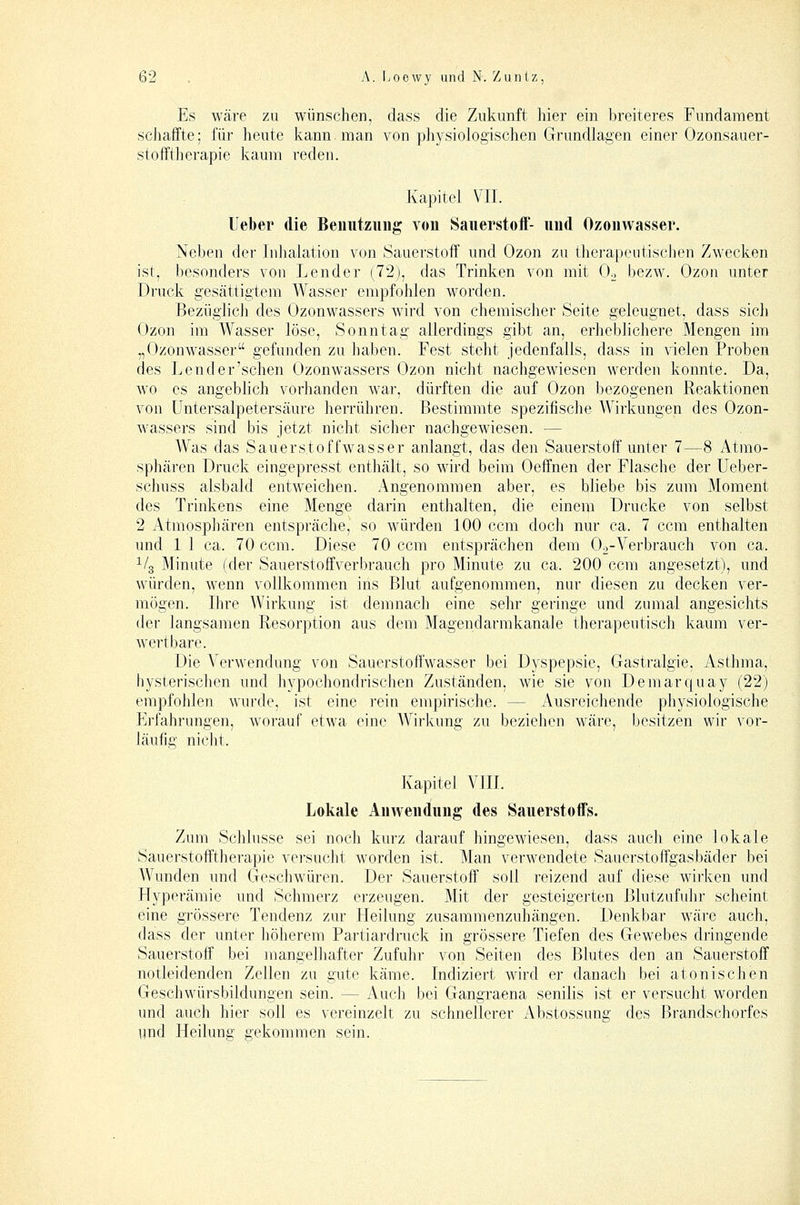 Es wäre zu wünschen, dass die Zukunft hier ein breiteres Fundament schaffte; für heute kann, man von pliysiologischen Grundlagen einer Ozonsauer- stofftherapie kaum reden. Kapitel VII. lieber die Beimtzuug von Sauerstoif- und Ozonwasser. Neben der Inhalation von Sauerstoff und Ozon zu therapeutischen Zwecken ist, besonders von Lender (72), das Trinken von mit Oo bezw. Ozon unter Druck gesättigtem Wasser empfohlen worden. Bezüglich des Ozonwassers wird von chemischer Seite geleugnet, dass sich Ozon im Wasser löse, Sonntag allerdings gibt an, erheblichere Mengen im „Ozonwasser gefunden zu haben. Fest steht jedenfalls, dass in vielen Proben des Lender'schen Ozonwassers Ozon nicht nachgewiesen werden konnte. Da, wo es angeblich vorhanden war, dürften die auf Ozon bezogenen Reaktionen von üntersalpetersäure herrühren. Bestimmte spezifische Wirkungen des Ozon- wassers sind bis jetzt nicht sicher nachgewiesen. — Was das Sauerstoffwasser anlangt, das den Sauerstoff unter 7—8 Atmo- sphären Druck eingepresst enthält, so wird beim Oeifnen der Flasche der Ueber- schuss alsbald entweichen. Angenommen aber, es bliebe bis zum Moment des Trinkens eine Menge darin enthalten, die einem Drucke von selbst 2 Atmosphären entspräche, so würden 100 ccm doch nur ca. 7 ccm enthalten und 1 1 ca. 70 ccm. Diese 70 ccm entsprächen dem Oo-Verbrauch von ca. ^/g Minute (der Sauerstoffverbrauch pro Minute zu ca. 200 ccm angesetzt), und würden, wenn vollkommen ins Blut aufgenommen, nur diesen zu decken ver- mögen. Ihre AVirkung ist demnach eine sehr geringe und zumal angesichts der langsamen Resorption aus dem Magendarmkanale therapeutisch kaum ver- wertbare. Die Verwendung von Sauerstoffwasser bei Dyspepsie, Gastralgie, Asthma, hysterischen und hypochondrischen Zuständen, wie sie von Demarquay (22) empfohlen wurde, ist eine rein empirische. — Ausreichende physiologische Erfahrungen, worauf etwa eine Wirkung zu beziehen wiire, besitzen wir vor- läufig niclit. Kapitel VIII. Lokale Anwendung des Sauerstoffs. Zum Schlüsse sei noch kurz darauf hingewiesen, dass auch eine lokale Sauerstofftherapie versucht worden ist. Man verwendete Sauerstoffgasbäder bei Wunden und Geschwüren. Der Sauerstoff soll reizend auf diese wirken und Hyperämie und Schmerz erzeugen. Mit der gesteigerten Blutzufuhr scheint eine grössere Tendenz zur Heilung zusammenzuhängen. Denkbar Aväre auch, dass der unter höherem Partiardruck in grössere Tiefen des Gewebes dringende Sauerstoff bei mangelhafter Zufuhr von Seiten des Blutes den an Sauerstoff notleidenden Zellen zu gute käme. Indiziert wird er danach bei atonischen Geschwürsbildungen sein. — Auch bei Gangraena senilis ist er versucht worden und auch hier soll es vereinzelt zu schnellerer Abstossung des Brandschorfes und Heilung gekommen sein.