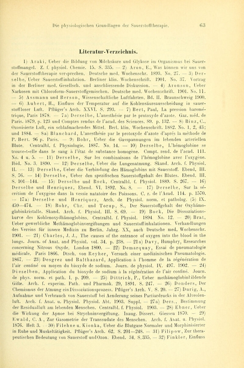 Literatur-Verzeichnis. 1) Araki, Ueber die Bildung von Milchsäure und Glykose im Organismus bei Sauer- stoßmangel. Z. f. physiol. Cliemie. 15. S. 335. — 2) Aron, E., Was können wir uns von der Sauerstoffilierapio versprechen. Deutsche med. Wochenschr. 1893. No. 27. — 3) Der- selbe, Ueber SauerstofTinhalation. Berliner klin. Wochenschrift. 1901. No. 37. Vortrag in der Berliner med. Gesellsch. und anschliessende Diskussion. — 4) Aronson, Ueber Narkosen mit Chloroform-SauerstolTgemischen. Deutsche med. Wochenschrift. 1901. No. 11. — 5) Assmann und ßerson, Wissenschaftliche Luftfahrten. Bd. II. Braunschweig 1900. — 6) Aubert, H., Einfluss der Temperatur auf die Kohlensäureausscheidung in sauer- stoirioser Luft. Pflüger's Arch. XXVI. S. 293. — 7) Bert, Paul, La pression barome- trique, Paris 1878. — 7a) Derselbe, L'anesthesie par le protoxyde d'azote. Gaz.med.de Paris. 1879. p. 123 und Comptes rendus de l'acad. des Sciences. 89. p. 132. — 8) Binz, C., Ozonisierte Luft, ein schlafmachendes .Mittel. Berl. klin. Wochenschrift. 1882. No. 1, 2, 43; und 1884. — 8a) Blanchard, L'anesthesie par le protoxyde d'azote d'apres la methode de P. Bert. 96 p. Paris. — 9) Bohr, Ueber die Gasspannungen im lebenden arteriellen Blute. Centralbl. f. Physiologie. 1887. No. 14. — 10) Derselbe, L'hemoglobine se trouvc-t-elle dans le sang ä l'ctat de substance homogene. Compt. rend. de l'acad. 111. No. 4 u. 5. — 11) Derselbe, Sur les combinaisons de l'hemoglobine avec l'oxygene. Ibid. No. 3. 1890. — 12) Derselbe, Ueber die Lungenatmung. Skand. Arch. f. Physiol. IL — 13) Derselbe, Ueber die Verbindung des Hämoglobins mit Sauerstoff. Ebend. III. S. 76. — 14) Derselbe, Ueber den spezifischen Sauerstoffgehalt des Blutes. Ebend. III. S. 101—144. — 15) Derselbe und Bock, Centralbl. f. Physiol. 1889. S. 267. — 16) Derselbe und Henriquez, Ebend. VI. 1892. No. 8. — 17) Derselbe, Sur la se- crction de l'oxygene dans la vessie natatoire des Poissons. C. r. de l'Acad. 114. p. 1570. — 17a) Derselbe und Henriquez, Arch. de Physiol. norm, et patholog. (5) IX. 459—474. — 18) Bohr, Chr. und Torup, S., Der Sauerstoffgehalt der Oxyhämo- globinkrlstalle. Skand. Arch. f. Physiol. III. S. 69. — 19) Bock, Die Dissoziations- kurve des Kohlenoxydhämoglobins. Centralbl. L Physiol. 1894. No. 12. — 20) Brat, Ueber gewerbliche Methämoglobinvergiftungen und Sauerstoffinhalationen. Verhandlungen des Vereins für innere Medizin zu Berlin. Jahrg. XX, auch Deutsche med. Wochenschr. 1901. — 21) Charles, J. .J., The causes of the entrance of oxygen into the blood in the lungs. Journ. of Anat. and Physiol. vol. 34. p. 238. — 21a) Davy, Humphry, Kesearclies concerning Nitrous Oxyde. London 1800. — 22) Demarquay, Essai de pneumatologie medicale. Paris 1866. Dtsch. von Pveyher, Versuch einer medizinischen Pneumatologie. 1867. — 23) Desgrez und Balthazard, Application ä I'homme de la regeneration de l'air coniine ou moyen du bioxyde de sodium. .Journ. de physiol. IV. 497. 1902. — 24) Dieselben, Application du bioxyde de sodium ä la regeneration de l'air conline. Journ. de phys. norm, et path. I. p. 209. — 25) Dittrich, P., Ueber methämoglobinfcildende Gifte. Arch. f. experim. Path. und Pharmak. 29, 1891. S. 247. — 26) Donders, Der Chemismus der Atmung ein Dissoziationsprozess. Pflüger's Arch. V. S. 20. — 27) Dur ig, A., Aufnahme und Verbrauch von Sauerstoff bei Aenderung seines Partiardrucks in der Alveolen- luft. Arch. f. Anat. u. Physiol. Physiol. Abt. 1903. Suppl. — 27a) Ders., Bestimmung der Residualluft am lebenden Menschen. Centralbl. f. Physiol. 1903. — 28) Ebner, Ueber die Wirkung der Apnoe bei Strychninvergiftung. Inaug. Dissert. Giessen 1870. — 29) Ewald, C. A., Zur Gasometrie der Transsudate des Menschen. Arch. f. Anat. u. Physiol. 1876. Heft 3. - - 30) Filehne u. Kionka, Ueber die Blutgase Normaler und Morphinisierter in Ruhe und Muskeltätigkeit. Pflüger's Arch. 62. S. 201—248. — 31) Pilipow, Zur thera- peutischen Bedeutung von Sauerstoff undOzon. Ebend. 34. S.335. — 32) Finkler, Einfluss