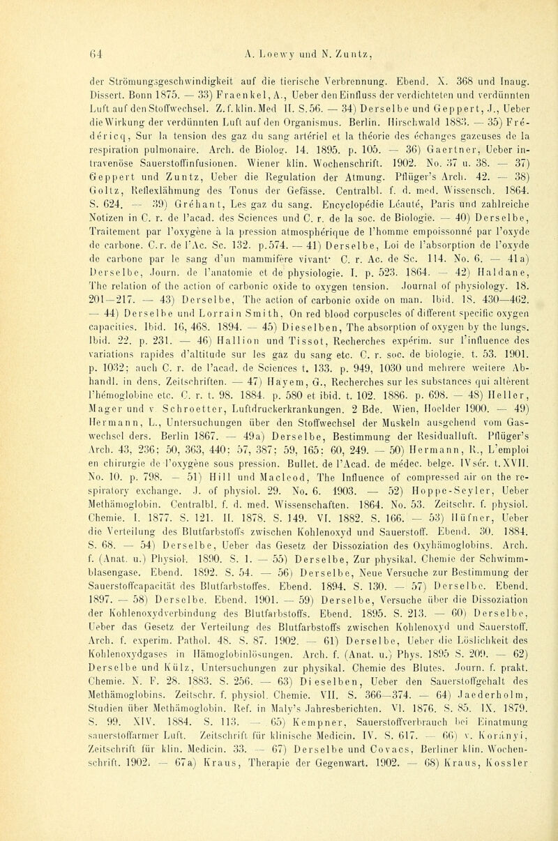 der Strömungsgeschwindigkeit auf die tierische Verbrennung. Ebend. X. 368 und Inaug. Dissert. Bonn 1875. — 33) Praenkel, A., lieber denEinfluss der verdichteten und verdünnten Luft auf den Stoffwechsel. Z.f. klin. Med 11. S.56. — 34) Derselbe und Geppert,.]., Ueber dieWirkung der verdünnten Luft auf den Organismus. Berlin. Hirschwald 1883. — 35) Fre- dericcj, Sur la tension des gaz du sang arteriel et la theorie des echanges gazeuses de la respiration pulmonaire. Arch. de Biolog. 14. 1895. p. 105. — 36) Gaertner, lieber in- travenöse Sauerstoffinfusionen. Wiener klin. Wochenschrift. 1902. No. 37 u. 38. — 37) Geppert und Zuntz, Leber die Regulation der Atmung. Pflüger's Arch. 42. — 38) Goltz, Kellexlähmung des Tonus der Gefässe. Centralbl. f. d. med. Wisscnsch. 1864. S. 624. — 39) Grehant, Les gaz du sang. Encyclopedie Lcaute, Paris und zahlreiche Notizen in C. r. de l'acad. des Sciences und C. r. de la soc. de Biologie. — 40) Derselbe, Traitement par l'oxygene ä la pression atmospherique de l'hommc empoissonne par l'oxyde de carbone. Cr. de I'Ac. Sc. 132. p.574. — 41) Derselbe, Lei de l'absorption de l'oxyde de carhonc par le sang d'iin niammifere vivant C. r. Ac. de Sc. 114. No. 6. — 41a) Derselbe, Journ. de l'anatomie et de physiologie. I. p. 523. 1864. — 42) Haidane, The relation of the action of carbonic oxide to oxygen tension. Journal of physiology. 18. 201—217. — 43) Derselbe, The action of carbonic oxide on man. Ibid. 18. 430—462. — 44) Derselbe und Lorrain Smith, On red blood corpuscles of different specific oxygen ca])aciiies. Ibid. 16,468. 1894. — 45) Dieselben, The absorption of oxygen by the lungs. Ibid. 22. p. 231. — 46) Hallion und Tissot, Recherches experim. sur l'influence des variations rapides d'altitude sur les gaz du sang etc. C. r. soc. de biologie. t. 53. 1901. p. 1032; auch C. r. de l'acad. de Sciences t. 133. p. 949, 1030 und mehrere weitere Ab- handl. in dens. Zeitschriften. — 47) Hayem, G., Recherches sur les substances qui alterent Phemoglobine etc. C. r. t. 98. 1884. p. 580 et ibid. t. 102. 1886. p. 698. — 48) Heller, Mager und v Schroetter, Luftdruckerkrankungen. 2 Bde. Wien, Hoelder 1900. — 49) Hermann, L., Untersuchungen über den Stoffwechsel der Muskeln ausgehend vom Gas- wechsel ders. Berlin 1867. — 49a) Derselbe, Bestimmung der Residualluft. Pflüger's Arch. 43, 2.36; 50, 363, 440; 57, 387; 59, 165; 60, 249. — 50) Hermann, R., L'emploi en Chirurgie de l'oxygene sous pression. Bullet, de l'Acad. de medec. beige. IVscr. t.XVII. No. 10. p. 798. — 51) Hill und Macleod, The Influence of compressed air on the re- spiratory exchange. .3. of physiol. 29. No. 6. 1903. — 52) Hoppc-Seyler, Ueber Methämoglobin. Centralbl. f. d. med. Wissenschaften. 1864. No. 53. Zeitschr. f. physiol. Chemie. I. 1877. S. 121. IL 1878. S. 149. VI. 1882. S. 166. — 53) liüfner, Lieber die Verteilung des Blutfarbstoffs zwischen Kohlenoxyd und Sauerstoff. Ebciid. 30. 1884. S. 68. — 54) Derselbe, Ueber das Gesetz der Dissoziation des Oxyhämoglobins. Arch. L (Anat. u.) PhysioL 1890. S. 1. — 55) Derselbe, Zur physikal. Chemie der Schwimm- blasengase. Ebend. 1892. S. 54. — 56) Derselbe, Neue Versuche zur Bestimmung der Sauerstoffcapacität des Blutfarbstoffes. Ebend. 1894. S. 130. — 57) Derselbe. Ebend. 1897. — 58) Derselbe. Ebend. 1901. — 59) Derselbe, Versuche über die Dissoziation der Kohlenoxyd Verbindung des Blutfarbstoffs. Ebend. 1895. S. 213. — 60) Derselbe, Ueber das Gesetz der Verteilung des Blutfarbstoffs zwischen Kohlenoxyd und Sauerstoff. Arch. f. experim. Pathol. 48. S. 87. 1902. — 61) Derselbe, Ueber die Löslichkeit des Kohienoxydgases in Hämoglobinlösungen. Arch. f. (Anat. u.) Phys. 1895 S. 209. — 62) Derselbe und Külz, Untersuchungen zur physikal. Chemie des Blutes. Journ. f. prakt. Chemie. N. F. 28. 1883. S. 256. — 63) Dieselben, Ueber den Saucrstoifgchalt des Methämoglobins. Zeitschr. f. physiol. Chemie. VII. S. 366—374. — 64) Jaederholm, Studien über Methämoglobin. Ref. in Maly's Jahresberichten. V]. 1876. S. 85. IX. 1879. S. 99. XIV. 1884. S. 113. — 65) Kempner, SauerstoPfverbrauch bei Einatmung snuerstoffarmer Luft. Zeitschrift für klinische Medicin. IV. S. 617. — 66) v. K'oränyi, Zeitschrift für klin. Medicin. 33. — 67) Derselbe und Covacs, Berliner klin. Wochen- schrift. 1902. — 67a) Kraus, Therapie der Gegenwart. 1902. — 68) Kraus, Kossler