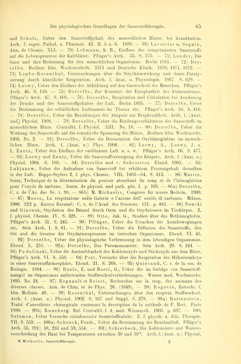 und Scholz, lieber den Sauerstofi'gehalt des menschlichen Blutes bei Krankheiten. Arch. f. exper. Pathol. u. Pharmak. 42. H. 5 u. 6. 1899. — 69) Lavoisier u. Seguin, Ann. de Chemie. XLI. — 70) Lehmann, K. B., Einfluss des comprimierten Sauerstoffs auf die Lebensprozesse der Kaltblüter. Pflüger's Arch. 33. S. 173. — 71) Lender, Die Gase und ihre Bedeutung für den menschlichen Organismus. Berlin 1885. — 72) Der- selbe. Berliner klin. Wochenschrift. 1871 und Deutsche Klinik. 1870, 1871, 1872-. — 73) Leube-Pvosenthal, Untersuchungen über die Strychhinwirkung und deren Paraly- sierung durch künstliche Pvespiration. Arch. f. Anat. u. Physiologie. 1867. S. 629. — 74) Loewy, Ueber den Einiluss der Abkühlung auf den Gaswechsel des Menschen. Pflüger's Arch. 46. S. 189. — 75) Derselbe, Zur Kenntnis der Erregbarkeit des Atemzentrums. Pflüger's Arch. 47. S. 601. — 76) Derselbe, Respiration und Cirkulation bei Aenderung des Drucks und des Sauerstoffgehaltes der Luft. Berlin 1895. — 77) Derselbe, Ueber die Bestimmung des schädlichen Luftraumes im Thorax etc. Pflüger's Arch. 58. S. 416. — 78) Derselbe, Ueber die Beziehungen der Akapnie zur Bergkrankheit. Arch. f. (Anat. und) Physiol. 1898. — 79) Derselbe, Ueber die Bindungsverhältnisse des Sauerstoffs im menschlichen Blute. Centralbl. f. Physiol. XIII. No. 18. — 80) Derselbe, Ueber die Wirkung des Sauerstoffs auf die osmotische Spannung des Blutes. Berliner klin. Wochenschr. 1903. No. 2. — 81) Derselbe, Ueber die Dissoziation des Oxyhämoglöbins im mensch- lichen Blute. Arch. L (Anat. u.) Phys. 1904. — 82) Loewy, A., Loewy, .J. u. L. Zuntz, Ueber den Einfluss der verdünnten Luft u. s. w. Pflüger's Arch. 66. S. 477. — 83) Loewy und Zuntz, Ueber die Sauerstoffversorgung des Körpers. Arch. f. (Anat. u.) Physiol. 1904. S. 166. — 84) Derselbe und v. Schroetter. Ebend. 1903. — 85) Lukjanow, Ueber die Aufnahme von Sauerstoff bei erhöhtem Prozentgehalt desselben in der Luft. Hoppe-Seylers Z. f. phys. Chemie. VIII. 1883—84. S. 313. — 86) Martin, Saint, Technique de la determination du pouvoir absorbant du sang et de l'hemoglobine pour l'oxyde de carbone. .Journ. de physiol. und path. gen. 1. p. 103. — 86a) Derselbe, C. r. de l'Ac. des Sc. t. 98. — 86b) M. Michaelis, Congress für innere Medicin. 1900. — 87) Mosso, La respirazione nelle Galerie e l'azione dell' ossido di carbonio. Milano. 1900. 322 p. Kurzes Resume: C. r. de l'Acad. des Sciences. 131. p. 483. — 88) Nenoki und Giacosa, Oxydation des Benzol durch Ozon und die Oxydationen im Tierkörper. Z. f. physiol. Chemie. IV. S. 328. — 89) Otto, -Jak. G., Studien über das Methämoglobin. Pflüger's Arch. 31. S. 245. — 90) Pflüger, Ueber die Ursachen der Atembewegungen etc. Sein Arch. I. S. 61. ^— 91) Derselbe, Ueber die Diffusion des Sauerstoffs, den Ort und die Gesetze der Oxydationsprozesse im tierischen Organismus. Ebend. VI. 43. — 92) Derselbe, Ueber die physiologische Verbrennung in dem lebendigen Organismus. Ebend. X. 251. — 92a) Derselbe, Das Pneumonometer. Sein Arch. 29. S. 244. — 93) Po dolinski, Ueber die Austreibbarkeit des Kohlenoxyds und Stickoxyds aus dem Blute. Pflüger's Arch. VI. S. 553. — 94) Pott, Versuche über die Respiration des Hühnerembryo in einer Sauerstoffatmosphäre. Ebend. 31. S. 268. — 95) Quincaud-, C. r. de la soc. de Biologie. 1884. — 96) Reale, E. und Boeri, G., Ueber die im Gefolge von Sauerstoff- mangel im Organismus auftretenden Stoffwechselveränderungen. Wiener med. Wochenschr. 1895. No. 24. — 97) Regnault et Reiset, Recherches sur la resp. des animaux des diverses classes. Ann. de Chim. et de Phys. 26. (1849). — 98) Rogovin, Zeitschr. f. klin. Medizin. 49. — 99) Rosenthal, Untersuchungen über den respirat. Stoffwechsel. Arch. f. (Anat. u.) Physiol. 1902. S. 167 und Suppl. S. 278. — 99a) Rottenstein, Traite d'anesthesie chirurgicale contenant la description de la methode de P. Bert. Paris 1880. — 99b) Runeberg. Ref. Centralbl. f. d. med. Wissensch. 1903. p. 697. — 100) Salomon, Ueber Versuche extrabuccaler Sauerstoffzufuhr. Z. f. physik. u. diät. Therapie. VII. S. 559. — 100a) Schenck, Friedr., Ueber die Bestimmung der Residualluft. Pflüger's Arch. 55, 191; 58, 233 und 59, 554. — 101) Schierbeck, Die Kohlensäure und Wasser- ausscheidung der Haut bei Temperaturen zwischen 30 und 39°. Arch.f.(Anat. u.) Physiol. M. Michaelis, Sauerstofftherapie. 5