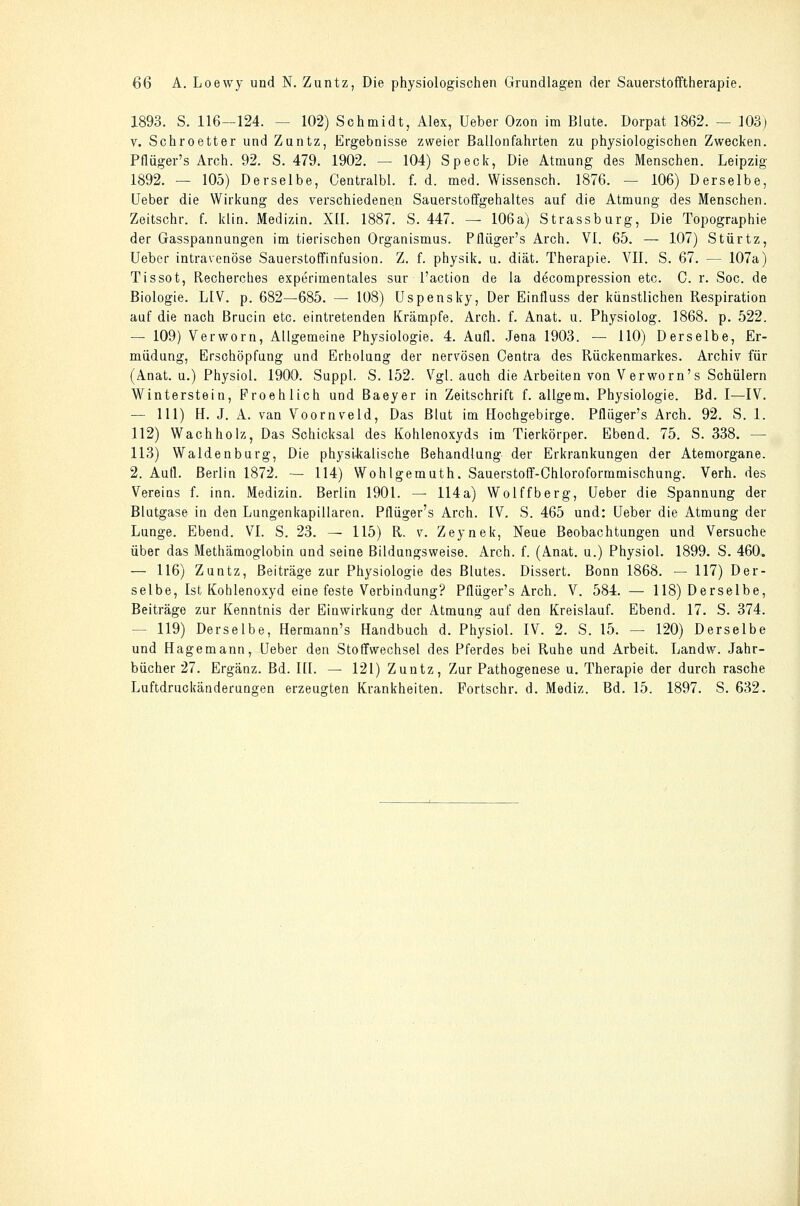 1893. S. 116—124. — 102) Schmidt, Alex, Ueber Ozon im Blute. Dorpat 1862. — 103) V. Schroetter und Zuntz, Ergebnisse zweier Ballonfahrten zu physiologischen Zwecken. Pflüger's Arch. 92. S. 479. 1902. — 104) Speck, Die Atmung des Menschen. Leipzig 1892. — 105) Derselbe, Centralbl. f. d. med. Wissensch. 1876. — 106) Derselbe, Ueber die Wirkung des verschiedenen Sauerstoffgehaltes auf die Atmung des Menschen. Zeitschr. f. klin. Medizin. XII. 1887. S. 447. — 106a) Strassburg, Die Topographie der Gasspannungen im tierischen Organismus. Pflüger's Arch. VI. 65. — 107) Stürtz, Ueber intravenöse Sauerstotfinfusion. Z. f. physik. u. diät. Therapie. VII. S. 67. — 107a) Tissot, Recherches experimentales sur l'action de la decompression etc. C. r. Soc. de Biologie. LIV. p. 682—685. — 108) Uspensky, Der Einfluss der künstlichen Respiration auf die nach Brucin etc. eintretenden Krämpfe. Arch. f. Anat. u. Physiolog. 1868. p. 522. — 109) Verworn, Allgemeine Physiologie. 4. Aufl. -lena 1903. — 110) Derselbe, Er- müdung, Erschöpfung und Erholung der nervösen Centra des Rückenmarkes. Archiv für (Anat. u.) Physiol. 1900. Suppl. S. 152. Vgl. auch die Arbeiten von Verworn's Schülern Winterstein, Proehlich und Baeyer in Zeitschrift f. allgem. Physiologie. Bd. I—IV. — 111) H. J. A. van Voornveld, Das Blut im Hochgebirge. Pflüger's Arch. 92. S. 1. 112) Wach holz, Das Schicksal des Kohlenoxyds im Tierkörper. Ebend. 75. S. 338. — 113) Waidenburg, Die physUcalische Behandlung der Erkrankungen der Atemorgane. 2. Aufl. Berlin 1872. — 114) Wohlgemuth. Sauerstoff-Chloroformmischung. Verh. des Vereins f. inn. Medizin. Berlin 1901. — 114a) Wolffberg, Ueber die Spannung der Blutgase in den Lungenkapillaren. Pflüger's Arch. IV. S. 465 und: Ueber die Atmung der Lunge. Ebend. VI. S. 23. — 115) R. v. Zeynek, Neue Beobachtungen und Versuche über das Methämoglobin und seine Bildungsweise. Arch. f. (Anat. u.) Physiol. 1899. S. 460. — 116) Zuntz, Beiträge zur Physiologie des Blutes. Dissert. Bonn 1868. — 117) Der- selbe, Ist Kohlenoxyd eine feste Vorbindung? Pflüger's Arch. V. 584. — 118) Derselbe, Beiträge zur Kenntnis der Einwirkung der Atmung auf den Kreislauf. Ebend. 17. S. 374. — 119) Derselbe, Hermann's Handbuch d. Physiol. IV. 2. S. 15. — 120) Derselbe und Hagemann, Ueber den Stoffwechsel des Pferdes bei Ruhe und Arbeit. Landw. .Jahr- bücher 27. Ergänz. Bd. III. — 121) Zuntz, Zur Pathogenese u. Therapie der durch rasche Luftdruckänderungen erzeugten Krankheiten. Fortschr. d. Mediz. Bd. 15. 1897. S. 632.