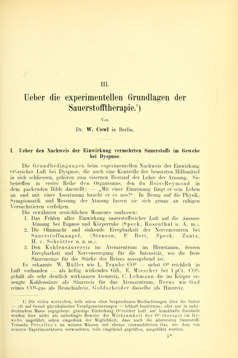 lieber die experimentellen Grundlagen der SauerstoflFtherapie.') Von Dr. W. Cowl in Berlin. I. Ueber den Nachweis der Einwirkung' vermehrten Sauerstoffs im Gewebe bei Dyspnoe. Die Grundbedingungen beim experimentellen Nachweis der Einwirkung O'^-reiclier Luft bei Dyspnoe, die aucli eine Kontrolle der benutzten Hilfsmittel in sich schliessen, gehören zum eisernen Bestand der Lehre der Atmung. Sie betreffen in erster Reihe den Organismus, den du Bois-Reymond in dem packenden Bilde darstellt: — „Mit einer Einatmung fängt er sein Leben an und mit einer Ausatmung haucht er es aus! In Bezug auf die Physik, Symptomatik und Messung der Atmung lassen sie sich genau an ruhigen Versuchstieren verfolgen. Die erwähnten ursächlichen Momente umfassen: 1. Das Fehlen aller Einwirkung sauerstoffreicher Luft auf die äussere Atmung bei Eupnoe und Körperruhe (Speck, Rosenthal u. A. m.). 2. Die Ohnmacht und sinkende Erregbarkeit der Nervencentren bei Sauerstoffmangel, (Stenson, P. Bert, Speck. Zuntz, H. V. Schrötter u. a. m.). 3. Den Kohlensäurereiz im Atemzentrum im Hirnstamm, dessen Erregbarkeit und Nervenerregung für die Intensität, wie die freie Säuremenge für die Stärke des Reizes massgebend 4st. Es erkannte W. Müller wie L. Traube 00^ — nebst 0^ reichlich in Luft vorhanden — als heftig wirkendes Gift, E. Miescher bei 1 pCt. C0-- gehalt als sehr deutlich wirksamen Atemreiz, 0. Lehmann die im Körper er- zeugte Kohlensäure als Säurereiz für das Atemzentrum, Berns wie Gad reines C0--£as als Bronchialreiz. Goldscheider dasselbe als Elautreiz. 1) Die vielen wertvollen, teils schon oben besprochenen Beobachtungen über die bisher — oft auf Grund physikalischer Verallgemeinerungen — lebhaft bestrittene, oder nur in unbe- deutendem Masse zugegebene günstige Einwirkung 0--reicher Luft auf krankhafte Zustände werden hier nicht als unbedingte Beweise der Wirksamkeit der O^-therapie im Ge- webe angeführt, schon eingedenk der Möglichkeit, dass auch die allerersten Sauerstoff- Versuche Priestley's an weissen Mäusen mit ebenso einwandsfreiem Gas, wie dem von neueren Experimentatoren verwendeten, teils eingehend geprüften, ausgeführt wurden.