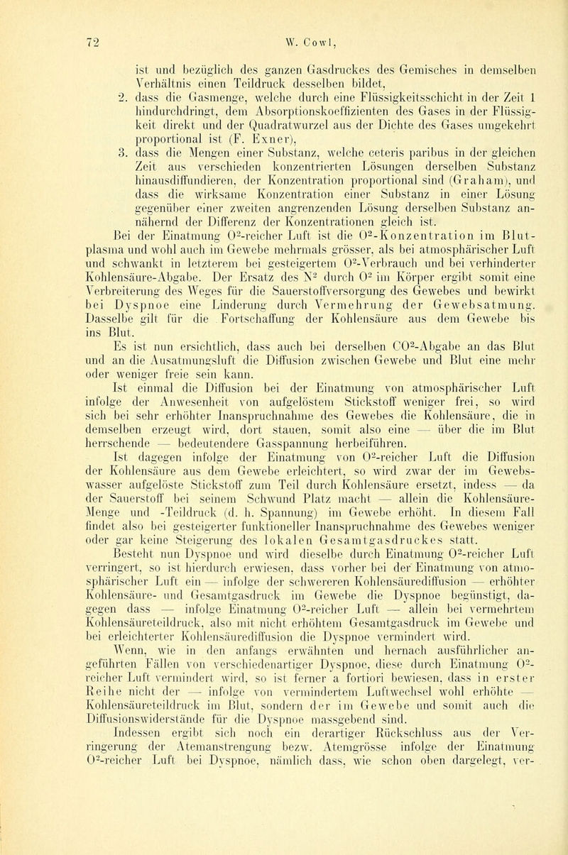 ist und bezüglich des ganzen Gasdruckes des Gemisches in demselben Verhältnis einen Teildruck desselben bildet, 2. dass die Gasnienge, welche durch eine Flüssigkeitsschicht in der Zeit 1 hindurchdringt, dem Absorptionskoeffizienten des Gases in der Flüssig- keit direkt und der Quadratwurzel aus der Dichte des Gases umgekehrt proportional ist (F. Exner), 3. dass die Mengen einer Substanz, welche ceteris paribus in der gleichen Zeit aus \^erschieden konzentrierten Lösungen derselben Substanz hinausdiffundieren, der Konzentration proportional sind (Grahamj, und dass die wirksame Konzentration einer Substanz in einer Lösung gegenüber einer zweiten angrenzenden Lösung derselben Substanz an- nähernd der Differenz der Konzentrationen gleich ist. Bei der Einatmung 0--reicher Luft ist die 0--Konzentration im Blut- plasma und wohl auch im Gewebe mehrmals grösser, als bei atmosphärischer Luft und schwankt in letzterem bei gesteigertem 0^-Verbrauch und bei verhinderter Kohlensäure-Abgabe. Der Ersatz des N- durch 0^ im Körper ergibt somit eine Verbreiterung des Weges für die Sauerstoffversorgung des Gewebes und bewirkt bei Dyspnoe eine Linderung durch Vermehrung der GeM''ebsatraung. Dasselbe gilt für die Fortschaffung der Kohlensäure aus dem Gewebe bis ins Blut. Es ist nun ersichtlich, dass auch bei derselben CO^-Abgabe an das Blut und an die Ausatmungsluft die Diffusion zwischen Gewebe und Blut eine mehr oder weniger freie sein kann. Ist einmal die Diffusion bei der Einatmung von atmosphärischer Luft infolge der Anwesenheit von aufgelöstem Stickstoff weniger frei, so wird sich bei sehr erhöhter Inanspruchnahme des Gewebes die Kohlensäure, die in demselben erzeugt wird, dort stauen, somit also eine — über die im Blut herrschende — bedeutendere Gasspannung herbeiführen. Ist dagegen infolge der Einatmung von 0--reicher Luft die Diffusion der Kohlensäure aus dem Gewebe erleichtert, so wird zwar der im Gewebs- wasser aufgelöste Stickstoff zum Teil durch Kohlensäure ersetzt, indess — da der Sauerstoff bei seinem Schwund Platz macht — allein die Kohlensäure- Menge und -Teildruck (d. h. Spannung) im Gewebe erhöht. In diesem Fall findet also bei gesteigerter funktioneller Inanspruchnahme des Gewebes weniger oder gar keine Steigerung des lokalen Gesamtgasdruckes statt. Besteht nun Dyspnoe und wird dieselbe durch Einatmung 0--reicher Luft verringert, so ist hierdurch erwiesen, dass vorher bei der Einatmung von atmo- sphärischer Luft ein — infolge der schwereren Kohlensäurediff'usion — erhöhter Kohlensäure- und Gesamtgasdruck im Gewebe die Dyspnoe begünstigt, da- gegen dass — infolge Einatmung 0--reicher Luft — allein bei vermehrtem Kohlensäureteildruck, also mit nicht erhöhtem Gesamtgasdruck im Gewebe und bei erleichterter Kohlensäurediffusion die Dyspnoe vermindert wird. Wenn, wie in den anfangs erwähnten und hernach ausführlicher an- geführten Fällen von verschiedenartiger Dyspnoe, diese durch Einatmung 0-- reicher Luft vermindert wird, so ist ferner a fortiori bewiesen, dass in erster Reihe nicht der —- infolge von vermindertem Luftwechsel wohl erhöhte — Kohlensäureteildruck im Blut, sondern der im Gewebe und somit auch die Diffusionswiderstände für die Dyspnoe massgebend sind. Indessen ergibt sich noch ein derartiger Rückschluss aus der Ver- ringerung der Atemanstrengung bezw. Atemgrösse infolge der Einatmung 0--reicher Luft bei Dyspnoe, nämlich dass, wie schon oben dargelegt, ver-