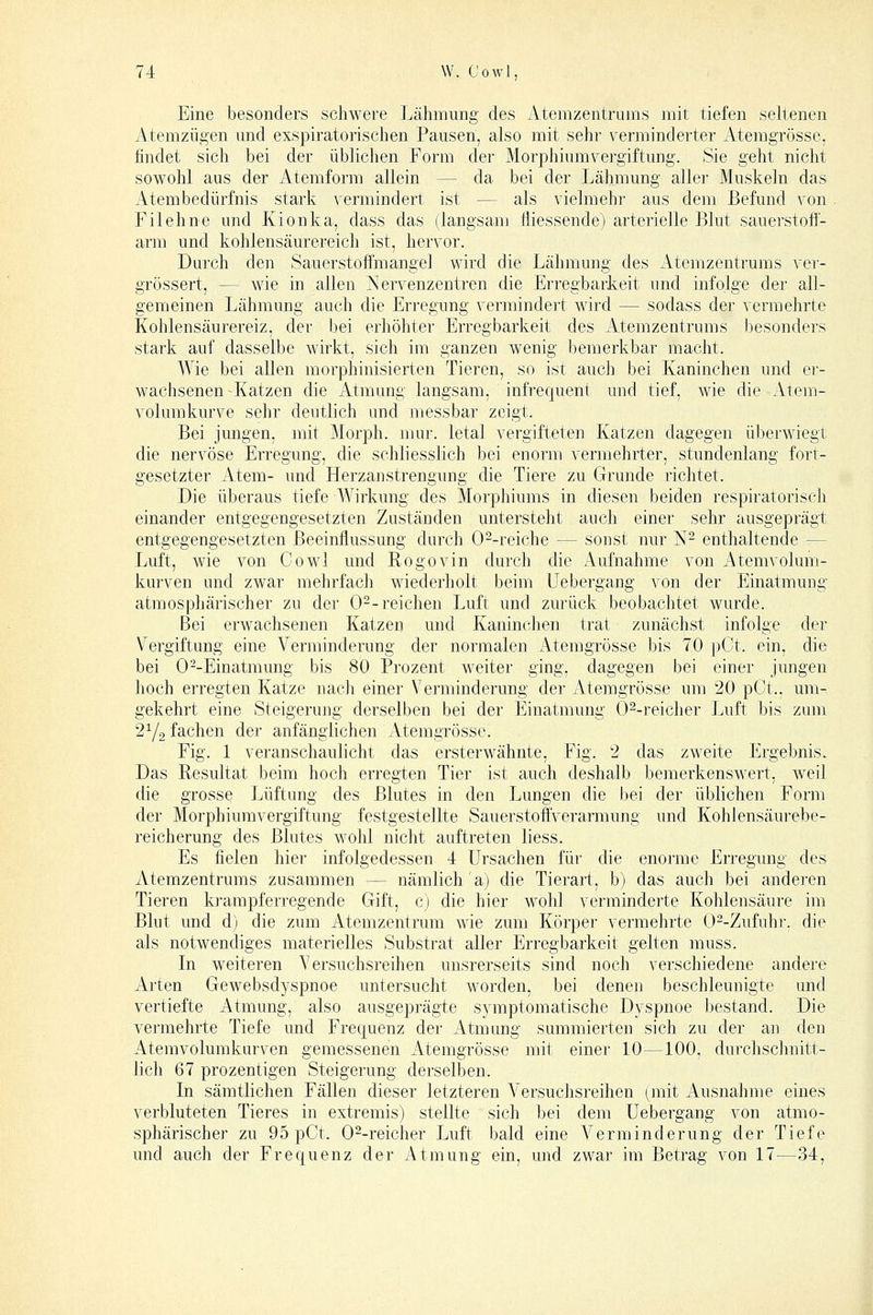 Eine besonders schwere Ijähmung des Atemzentrums mit tiefen seltenen Atemzügen mid exspiratorischen Pausen, also mit sehr verminderter Atemgrösse, findet sich bei der üblichen Form der Morphiumvergiftung. Sie geht nicht sowohl aus der Atemform allein — da bei der Lähmung aller Muskeln das Atembedürfnis stark vermindert ist — als vielmehr aus dem Befund von Filehne und Kionka, dass das (langsam lliessende) arterielle Blut sauerstoff- arm und kohlensäurereich ist, hervor. Durch den Sauerstoffmangel wird die Lähmung des Atemzentrums vei- grössert, — wie in allen Nervenzentren die Erregbarkeit und infolge der all- gemeinen Lähmung auch die Erregung vermindert wird — sodass der vermehrte Kohlensäurereiz, der bei erhöhter Erregbarkeit des Atemzentrums besonders stark auf dasselbe wirkt, sich im ganzen wenig bemerkbar macht. Wie bei allen morphinisierten Tieren, so ist auch bei Kaninchen und er- wachsenen Katzen die Atmung langsam, infrequent und tief, wie die Atem- volumkurve sehr deutlich und messbar zeigt. Bei jungen, mit Morph, mur. letal vergifteten Katzen dagegen überwiegt die nervöse Erregung, die schliesslich bei enorm vermehrter, stundenlang fort- gesetzter Atem- und Herzanstrengung die Tiere zu Grunde richtet. Die überaus tiefe Wirkung des Morphiums in diesen beiden respiratorisch einander entgegengesetzten Zuständen mitersteht auch einer sehr ausgeprägt entgegengesetzten Beeinflussung durch 0--reiche — sonst nur N- enthaltende — Luft, wie von Gowl und Rogovin durch die Aufnahme von Atemvolum- kurven und zwar mehrfach wiederholt beim Uebergang von der Einatmung atmosphärischer zu der 0--reichen Luft und zurück beobachtet wurde. Bei erwachsenen Katzen und Kaninchen trat zunächst infolge der Vergiftung eine Verminderung der normalen Atemgrösse bis 70 pCt. ein, die bei 0--Einatmung bis 80 Prozent weiter ging, dagegen bei einer jungen hoch erregten Katze nach einer Verminderung der Atemgrösse um 20 pCt.. um- gekehrt eine Steigerung derselben bei der Einatmung 0^-reicher Luft bis zum 2Y2 fachen der anfänglichen Atemgrösse. Fig. 1 veranschaulicht das ersterwähnte, Fig. 2 das zweite Ergebnis. Das Resultat beim hoch erregten Tier ist auch deshalb bemerkenswert, weil die grosse Lüftung des Blutes in den Lungen die l)ei der üblichen Form der Morphiumvergiftung festgestellte SauerstoftVerarmung und Kohlensäui'ebe- reicherung des Blutes wohl nicht auftreten liess. Es fielen hier infolgedessen 4 Ursachen für die enorme Erregung des Atemzentrums zusammen — nämlich a) die Tierart, b) das auch bei anderen Tieren krampferregende Gift, c) die hier wohl verminderte Kohlensäure im Blut und d) die zum Atemzentrum wie zum Körper vermehrte O^-Zufuhr. die als notwendiges materielles Substrat aller Erregbarkeit gelten muss. In weiteren Versuchsreihen unsrerseits sind noch verschiedene andere Arten Gewebsdyspnoe untersucht worden, bei denen beschleunigte und vertiefte Atmung, also ausgeprägte symptomatische Dyspnoe bestand. Die vermehrte Tiefe und Frequenz der Atmung summierten sich zu der an den Atemvolumkurven gemessenen Atemgrösse mit einer 10—100, durchschnitt- lich 67 prozentigen Steigerung derselben. In sämtlichen Fällen dieser letzteren Versuchsreihen (mit Ausnahme eines verbluteten Tieres in extremis) stellte sich bei dem Uebergang von atmo- sphärischer zu 95 pCt. O^-reicher Luft bald eine Verminderung der Tiefe und auch der Frequenz der Atmung ein, und zwar im Betrag von 17—34,