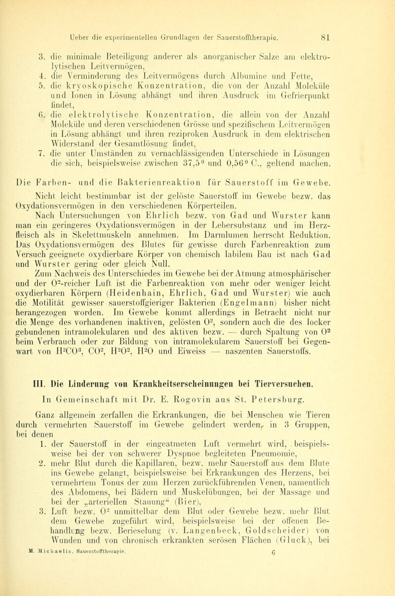 3. die niininiale Beteiligung anderer als anorganischer Salze am elektro- lytischen Leitvermögen, 4. die Verminderung des Leitvermögens durch Albumine und Fette, 5. die kryoskopische Konzentration, die von der Anzahl Moleküle und Ionen in Lösung abhängt und ihren Ausdruck im Gefrierpunkt findet, 6. die elektrolytische Konzentration, die allein von der Anzahl Moleküle und deren verschiedenen Grösse und spezifischem Leitvermögen in Lösung abhängt und ihren reziproken Ausdruck in dem elektrischen Widerstand der Gesamtlösung findet, 7. die unter Umständen zu vernachlässigenden Unterschiede in Lösungen die sich, beispielsweise zwischen 37,5° und 0,56 ^ C, geltend machen. Die Farben- und die ßakterienreaktion für Sauerstoff im Gewebe. Nicht leicht bestimmbar ist der gelöste Sauerstoff im Gewebe bezw. das Oxydationsvermögen in den verschiedenen Körperteilen. Nach Untersuchungen von Ehrlich bezw. von Gad und Wurster kann man ein geringeres Oxydationsvermögen in der Lebersubstanz und im Herz- fleisch als in Skelettrauskeln annehmen. Im Darmlumen herrscht Reduktion. Das Oxydationsvermögen des Blutes für gewisse durch Farbenreaktion zum Versuch geeignete oxydierbare Körper von chemisch labilem Bau ist nach Gad und Wurster gering oder gleich Null. Zum Nachweis des Unterschiedes im Gewebe bei der Atmung atmosphärischer und der 0--reicher Luft ist die Farbenreaktion von mehr oder weniger leicht oxydierbaren Körpern (Heidenhain, Ehrlich, Gad und Wurster) wie auch die Motilität gewisser sauerstoffgieriger Bakterien (Engelmann) bisher nicht herangezogen worden. Im Gewebe kommt allerdings in Betracht nicht nur die Menge des vorhandenen inaktiven, gelösten 0^, sondern auch die des locker gebundenen intramolekularen und des aktiven bezw. — durch Spaltung von 0^ beim Verbrauch oder zur Bildung von intramolekularem Sauerstoff bei Gegen- wart von H-CO^, CO^, H-0-, H-0 und Eiweiss — naszenten Sauerstoffs. in. Die Linderimg von Krankheitserscheinungen bei Tierversuchen. In Gemeinschaft mit Dr. E. Rogovin aus St. Petersburg. Ganz allgemein zerfallen die Erkrankungen, die bei Menschen wie Tieren durch vermehrten Sauerstoff im Gewebe gelindert werden,, in 3 Gruppen, bei denen 1. der Sauerstoff in der eingeatmeten Luft vermehrt wird, .beispiels- weise bei der von schwerer Dyspnoe begleiteten Pneumomie, 2. mehr Blut durch die Kapillaren, bezw. mehr Sauerstoff aus dem Blute ins Gewebe gelangt, beispielsweise bei Erkrankungen des Herzens, bei vermehrtem Tonus der zum Herzen zurückführenden Venen, namentlich des Abdomens, bei Bädern und Muskelübungen, bei der Massage und bei der „arteriellen Stauung (Bier), 3. Luft bezw. 0- unmittelbar dem Blut oder Gewebe bezw. mehr Blut dem Gewebe zugeführt wird, beispielsweise bei der offenen Be- handkng bezw. Berieselung (v. Langenbeck, Goldscheider) von Wunden und von chronisch erkrankten serösen Flächen (Gluck), bei M. Michaelis, Sauerstofftherapie. ß