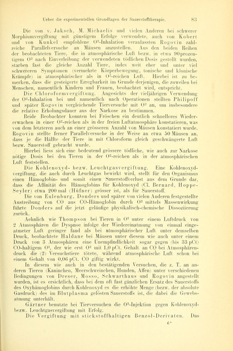 Die von v. Jaksch, M. Michaelis und vielen Anderen bei schwerer Morphiumvergiftung mit günstigem Eiiolge verM'-endete, auch von Kobert und von Kunkel empfohlene üMnhalation veranlassten Rogovin zahi- i-eichc Parallelversuche an Mäusen anzustellen. Aus den beiden Reihen der beobachteten Tiere, die in atmosphärische Luft bezw. in etwa 90prozen- tigem 0- nach Einverleibung der verwendeten tödlichen Dosis gestellt wurden, starben fast die gleiche Anzahl Tiere, indes weit eher und unter viel schwereren Symptomen (vermehrte Körperbewegung, tonische und klonische Krämpfe) in atmosphärischer als in O^-reichen Luft. Hierbei ist zu be- merken, dass die gesteigerte Erregbarkeit im Grunde derjenigen, die zuweilen bei Menschen, namentlich Kindern und Frauen, beobachtet wird, entspricht. Die Chloroform Vergiftung. Angesichts der vieljährigen Verwendung der 0--Inhalation bei und namentlich nach Operationen stellten Philipoff und später Rogovin vergleichende Tierversuche mit 0- an, um insbesondere die relative Erholungsdauer aus der Narkose zu bestimmen. Beide Beobachter konnten bei Fröschen ein deutlich schnelleres Wieder- erwachen in einer 0--reichen als in der freien Luftatmosphäre konstatieren, was von dem letzteren auch an einer grösseren Anzahl von Mäusen konstatiert wurde. Rogovin stellte ferner Parallelversuche in der Weise an etwa 50 Mäusen an. dass je die Hälfte der Tiere in mit Chloroform gleich geschwängerte Luft bezw. Sauerstoff gebracht wurde. Hierbei liess sich eine bedeutend grössere tödliche, wie auch zur Narkose nötige Dosis bei den Tieren in der 0--reichen als in der atmosphärischen Luft feststellen. Die Kohlenoxyd- bezw. Leuchtgasvergiftung. Eine Kohlenoxyd- vergiftung, die auch durch Leuchtgas bewirkt wird, stellt für den Organismus einen Hämoglobin- und somit einen Sauerstoffverlust aus dem Grunde dar, dass die Affinität des Plämoglobins für Kohlenoxyd (Cl. Bernard, Hoppe- Seyler) etwa 200 mal (Hüfner) grösser ist, als für Sauerstoff. Die von Eulenburg, Donders und später von vielen Anderen festgestellte Austreibung von CO aus CO-Hämoglobin durch 0^ mittels Massenwirkung führte Donders auf die jetzt geläufige physikalisch-chemische Dissoziierung zurück. Aehnlich wie Thompson bei Tieren in 0^ unter einem Luftdruck von 2 Atmosphären die Dyspnoe infolge der Wiedereinatmung von einmal einge- atmeter Luft geringer fand als bei atmosphärischer Luft unter demselben Druck, beobachtete Haidane bei Mäusen unter diesem wie auch unter einem Druck von 3 Atmosphären eine ünempfindlichkeit sogar gegen (bis 33 pCt) CO-haltigem 0^, der wie erst 0^ mit 1,0 pCt. Gehalt an CO bei Atmosphären- druck die (2) Versuchstiere tötete, während atmosphärische Luft schon bei einem Gehalt von 0,06 pCt. CO giftig wirkt. In diesem wie auch in den bestätigenden Versuchen, die z. T. an an- deren Tieren (Kaninchen, Meerschweinchen, Hunden, Affen) unter verschiedenen Bedingungen von Dreser, Mosso, Schwarthaus und Rogovin angestellt wurden, ist es ersichtlich, dass bei dem oft fast gänzlichen Ersatz des Sauerstoffs des Oxyhämoglobins durch Kohlenoxyd es die erhöhte Menge (bezw. der absolute Gasdruck) des im Blutplasma gelösten Sauerstoffs ist, die dabei die Gewebs- atmung unterhält. Gärtner benutzte bei Tierversuchen die O^-Injektion gegen Kohlenoxyd- bezw. Leuchtgasvergiftung mit Erfolg. Die Vergiftung mit stickstoffhaltigen Benzol-Derivaten. Das