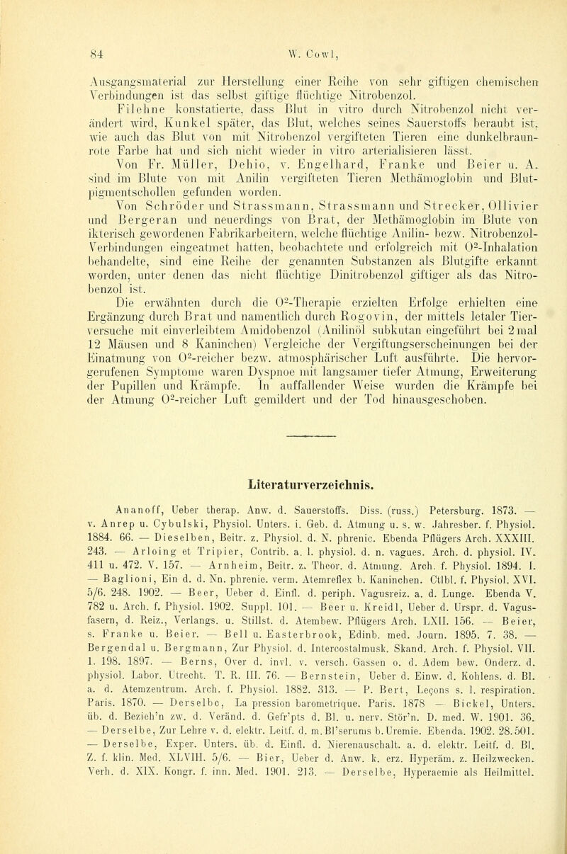 Ausgangsmaterial zur llerstellimg einer Reihe von sehr giftigen chemisclien Verbindungen ist das selbst giftige flüchtige Nitrobenzol. Filehne konstatierte, dass Blut in vitro durch Nitrobenzol nicht ver- ändert wird, Kunkel später, das Blut, welches seines Sauerstoffs beraubt ist. wie auch das Blut von mit Nitrobenzol vergifteten Tieren eine dunkelbraun- rote Farbe hat und sich nicht wieder in vitro arterialisieren lässt. Von Fr. Müller, Dehio, v. Engelhard, Franke und Beier u. A. sind im Blute von mit Anilin vergifteten Tieren Methämoglobin und Blut- pigmentschollen gefunden worden. Von Schröder und Strassmann, Strassmann und Strecker, Ollivier und Bergeran und neuerdings von Brat, der Methämogiobin im Blute von ikterisch gewordenen Fabrikarbeitern, welche flüchtige Anilin- bezw. Nitrobenzol- V^erbindungen eingeatmet hatten, beobachtete und erfolgreich mit 0--Inhalation l)ehandelte, sind eine Reihe der genannten Substanzen als Blutgifte erkannt worden, unter denen das nicht flüchtige Dinitrobenzol giftiger als das Nitro- benzol ist. Die erwähnten durch die 0^-Therapie erzielten Erfolge erhielten eine Ergänzung durch Brat und namentlich durch Rogovin, der mittels letaler Tier- versuche mit einverleibtem Amidobenzol (Anilinöl subkutan eingeführt bei 2 mal 12 Mäusen und 8 Kaninchen) Vergleiche der Vergiftungserscheinungen bei der Einatmung von O^-reicher bezw. atmosphärischer Luft ausführte. Die hervor- gerufenen Symptome waren Dyspnoe mit langsamer tiefer Atmung, Erweiterung der Pupillen und Krämpfe. In auffallender Weise wurden die Krämpfe bei der Atmung 0--reicher Luft gemildert und der Tod hinausgeschoben. Literaturverzeichnis. Ananoff, Ueber therap. Anw. d. Sauerstoffs. Diss. (russ.) Petersburg. 1873. — V. Aiirep u. Cybulski, Physiol. Unters, i. Geb. d. Atmung u. s. w. Jahresber. f. PhysioL 1884. 66. — Dieselben, Beitr. z. Physiol. d. N. phrenic. Ebenda Pflügers Arch. XXXllI. 243. — Arloing et Tripier, Contrib. a. 1. physiol. d. n. vagues. Arch. d. physiol. IW 411 u. 472. V. 157. — Arnheim, Beitr. z. Thcor. d. Atmung. Arch. f. Physiol. 1894. L — Baglioni, Ein d. d. Nn. phrenic. verm. Atemreflex b. Kaninchen. Ctlbl. f. Physiol. XVL 5/6. 248. 1902. — Beer, Ueber d. Einfl. d. periph. Vagusreiz. a. d. Lunge. Ebenda V. 782 u. Arch. f. Physiol. 1902. Suppl. 101. — Beer u. Kreidl, Ueber d. Urspr. d. Vagus- fasern, d. Reiz., Verlangs. u. Stillst, d. Atembew. Pflügers Arch. LXII. 156. — Beier^ s. Franke u. Beier. — Bell u. Easterbrook, Edinb. med. .Journ. 1895. 7. 38. — Bergendal u. Bergmann, Zur Physiol. d. Intercostalmusk. Skand. Arch. f. Physiol. VII. 1. 198. 1897. — Berns, Over d. invl. v. versch. Gassen o. d. Adem bew. Onderz. d. physiol. Labor. Utrecht. T, R. III. 76. — Bernstein, Ueber d. Einw. d. Kohlens. d. Bl. a. d. Atemzentrum. Arch. f. Physiol. 1882. 313. — P. Bert, Leg-ons s. 1. respiration. Paris. 1870. — Derselbe, La pression barometrique. Paris. 1878 — Bickel, Unters, üb. d. Bezieh'n zw. d. Veränd. d. Gefr'pts d. Bl. u. nerv. Stör'n. D. med. W. 1901. 36. — Derselbe, Zur Lehre v. d. elektr. Leitf. d. m.Bl'serums b.Uremie. Ebenda. 1902. 28.501. — Derselbe, Exper. Unters, üb. d. Einfl. d. Nierenauschalt. a. d. elektr. Leitf. d. Bl. Z. f. klin. Med. XLVIII. 5/6. — Bier, Ueber d. Anw. k. erz. Hyperäm. z. Heilzwecken. Verh. d. XIX. Kongr. f. inn. Med. 1901. 213. — Derselbe, Hyperaemie als Heilmittel.