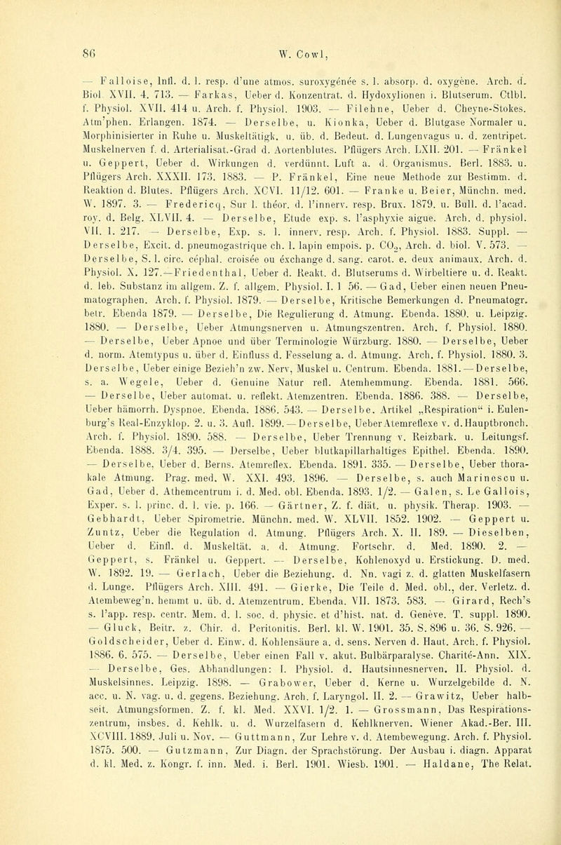 — Falloise, Intl. d. ]. resp. d'une atmos. suroxygenee s. 1. absorp. d. oxygene. Arch. d, Biol. XVII. 4. 713. — Farkas, Ueber d. Konzentrat, d. Hydoxylionen i. Blutserum. Ctlbl. f. Physiol. XVII. 414 u. Arch. f. Physiol. 1903. — Filehne, Ueber d. Cheyne-Stokes. Atm'phen. Erlangen. 1874. — Derselbe, u. Kionka, Ueber d. Blutgase Normaler u. Morphinisierter in Ruhe u. Muskeltätigk. u. üb. d. Bedeut. d. Lungenvagus u. d. zentripet. Muskelnerven f. d. Arterialisat.-Grad d. Aortenblutes. Pflügers Arch. LXII. 201. -- Fränkel 11. Geppert, Ueber d. W^irkungen d. verdünnt. Luft a. d. Organismus, ßerl. 1883. u. Pflügers Arch. XXXII. 173. 1883. — P. Fränkel, Eine neue Methode zur Bestimm, d. Fveaktion d. Blutes. Pflügers Arch. XCVI. 11/12. 601. — Franke u. Beier, Münchn. med. W. 1897. 3. — Fredericq, Sur 1. theor. d. Finnerv. resp. Brux. 1879. u. Bull. d. Facad. roy. d. ßelg. XLVII. 4. — Derselbe, Etüde exp. s. l'asphyxie aigue. Arch. d. physiol. VII. 1. 217. — Derselbe, Exp. s. 1. innerv. resp. Arch. f. Physiol. 1883. Suppl. — Derselbe, Excit. d. pneumogastrique eh. 1. lapin empois. p. COg, Arch. d. biol. V. 573. — Derselbe, S. 1. circ. cephal. croisee ou exchange d. sang, carot. e. deux animaux. Arch. d. Physiol. X. 127.--Friedenthal, Ueber d. Reakt. d. Blutserums d. Wirbeltiere u. d. Reakt. d. leb. Substanz im allgem. Z. f. aJIgem. Physiol. I. 1 56. — Gad, Ueber einen neuen Pneu- matographen. Arch. f. Physiol. 1879. —Derselbe, Kritische Bemerkungen d. Pneumatogr. belr. Ebenda 1879. — Derselbe, Die Regulierung d. Atmung. Ebenda. 1880. u. Leipzig. 1880. — Derselbe, Ueber Atmungsnerven u. Atmungszentren. Arch. f. Physiol. 1880. — Derselbe, Ueber Apnoe und über Terminologie Würzburg. 1880. — Derselbe, Ueber d. norm. Atemtypus u. über d. Einfluss d. Fesselung a. d. Atmung. Arch. f. Physiol. 1880. 3. Derselbe, Ueber einige Bezieh'n zw. Nerv, Muskel u. Centrum. Ebenda. 1881. — Derselbe, s. a. Wegele, Ueber d. Genuine Natur refl. Atemhemmung. Ebenda. 1881. 566. — Derselbe, Ueber automat. u. reflekt. Atemzentren. Ebenda. 1886. 388. — Derselbe, Ueber hämorrh. Dyspnoe. Ebenda. 1886. 543. — Derselbe. Artikel „Respiration i. Eulen- burg's Real-Enzyklop. 2. u. 3. Aufl. 1899. —Derselbe, Ueber Atemreflexe v. d.Hauptbronch. Arch. f. Physiol. 1890. 588. — Derselbe, Ueber Trennung v. Reizbark. u. Leitungsf. Ebenda. 1888. 3/4. 395. — Derselbe, Ueber blutkapillarhaltiges Epithel. Ebenda. 1890. — Derselbe, Ueber d. Berns. Atemreflex. Ebenda. 1891. 335. — Derselbe, Ueber thora- kale Atmung. Prag. med. W. XXl. 493. 1896. — Derselbe, s. auch Marinescu u. Gad, Ueber d. Athemcentrum i. d. Med. obl. Ebenda. 1893. 1/2. — Galen, s. Le Gallois, Exper. s. 1. princ. d. 1. vie. p. 166. — Gärtner, Z. f. diät. u. physik. Therap. 1903. — Gebhardt, Ueber Spirometrie. Münchn. med. W. XLVII. 1852. 1902. — Geppert u. Zuntz, Ueber die Regulation d. Atmung. PQügers Arch. X. II. 189. — Dieselben, Ueber d. Einfl. d. Muskeltät. a. d. Atmung. Fortschr. d. Med. 1890. 2. — Geppert, s. Fränkel u. Geppert. — Derselbe, Kohlenoxyd u. Erstickung. D. med. W. 1892. 19. — Gerlach, Ueber die Beziehung, d. Nn. vagi z. d. glatten Muskelfasern d. Lunge. Pflügers Arch. XIII. 491. — Gierke, Die Teile d. Med. obl., der. Verletz, d. Atembeweg'n. hemmt u. üb. d. Atemzentrum. Ebenda. VII. 1873. 583. — Girard, Rech's s. l'app. resp. centr. Mem. d. 1. soc. d. physic. et d'hist. nat. d. Geneve. T. suppl. 1890. — Gluck, Beitr. z. Chir. d. Peritonitis. BerL kl. W. 1901. 35. S. 896 u. 36. 8. 926.— Goldscheider, Ueber d. Einw. d. Kohlensäure a. d. sens. Nerven d. Haut. Arch. f. Physiol. 1886. 6. 575. — Derselbe, Ueber einen Fall v. akut. Bulbärparalyse. Charite-Ann. XIX. — Derselbe, Ges. Abhandlungen: I. Physiol. d. Hautsinnesnerven. II. Physiol. d. Muskelsinnes. Leipzig. 1898. — Grabower, Ueber d. Kerne u. Wurzelgebilde d. N. acc. u. N. vag. u. d. gegens. Beziehung. Arch. f. Laryngol. II. 2. — Grawitz, Ueber halb- seit. Atmungsformen. Z. f. kl. Med. XXVI. 1/2. 1. — Grossmann, Das Respirations- zentrum, insbes. d. Kehlk. u. d. Wurzelfasern d. Kehlknerven. Wiener Akad.-Ber. IIL XCVIII. 1889. Juli u. Nov. — Guttmann, Zur Lehre v. d. Atembewegung. Arch. f. Physiol. 1875. 500. — Gutzmann, Zur Diagn. der Sprachstörung. Der Ausbau i. diagn. Apparat d. kl. Med. z. Kongr. f. inn. Med. i. Berl. 1901. Wiesb. 1901. — Haidane, The Relat.