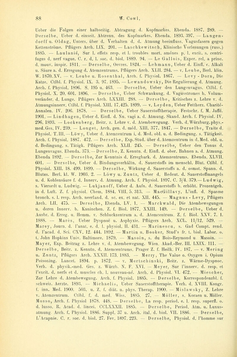 Ueber die Folgen einer halbseitig. Abtragung d. Kopfmarkes. Ebenda. 1887. 289. — Derselbe, Ueber d. einseit. Abtrenn, des Kopfmarkes. Ebenda. 1893. 397. — Langen- dorff u. Oldag, Unters, über d. Verhalten d. d. Atmung beeinfluss. Vagusfasern gegen Kettenströme. Pllügers Arch. LIX. 201. — Laschkewitsch, Klinische Vorlesungen (russ.) 1885. — Laulanie, Sur 1. effets resp. et 1. troubles mort. amenes p. 1. excit. s. centri- fuges d. nerf vague. C. r. d. I. soc. d. biol. 1889. 94. — Le Gallois, Exper. rel. a princ. d. mouv. inspir. 1811. — Derselbe, Oevres. 1824. — Lehmann, Ueber d. Einfl. v. Alkali u. Säure a. d. Erregung d. Atemzentrums. Pflügers Arch. XLII. 284. — v. Leube, Berl. klin. W. 1870.XV. — V. Leube u. Rosenthal, Arch. f. Physiol. 1867. — Levy - Dorn, Die Katze. Ctlbl. f. Physiol. IX. 3. 97. 1895. — Lewandowsky, Die Regulierung d. Atmung. Arch. f. Physiol. 1896. S. 195 u. 463. — Derselbe, Ueber den Lungenvagus. Ctlbl. f. Physiol. X. 20. 60L 1896. —Derselbe, Ueber Schwankung, d. Vagusstromes b. Volum- veränder. d. Lunge. Pflügers Arch. LXXfll. 288. — Derselbe, Kritisches z. Lehre v. d. Atmungsinnerv. Ctlbl. f. Physiol. XUL 17.425. 1899. — v. Leyden, Ueber Fettherz. Charite- Annalen. IV. 206. 1878. — Derselbe, Ueber Sauerstofftherapie. Pestschr. f. M. .Jaife. 1901, — Lindhagen, Ueber d. Einfl. d. Nn. vagi a. d. Atmung. Skand. Arch. f. Physiol. IV. 296. 1893. —Lockenberg, Beitr. z. Lehre v. d. Atembewegung. Verh. d. Würzburg.phys.- med.Ges. IV. 239. — Longet, Arch. gen. d. med. XIII. 377. 1847. — Derselbe, Traite d. Physiol. T. III. — Löwy, Ueber d. Atemzentrum i. d. Med. obl. u. d. Bedingung, s. Tätigkeit. Arch. f. Physiol. 1887. 472. — Derselbe, Exp.Stud. über d. Atemzentrum in d.Med. obl. u. d. Bedingung, s. Tätigk. Pflügers Arch. XLII. 245. — Derselbe, Ueber den Tonus d. Lungenvagus. Ebenda. 373. — Derselbe, Z. Kenntn. d. Einfl. d. ober. Bahnen a. d. Atmung. Ebenda 1892. — Derselbe, Zur Kenntnis d. Erregbark. d. Atemzentrums. Ebenda. XLVII. 601. — Derselbe, Ueber d. Bindungsverhältn. d. Sauerstoffs im menschl. Blut. Ctlbl. f. Physiol. XUL 18. 499. 1899. — Derselbe, Wirkung d. Sauerstoffs a. d. osmot. Spann, d. Blutes. Berl. kl. W. 1903. 2. — Löwy u. Zuntz, Ueber d. Bedeut. d. Sauerstoffmangels u. d. Kohlensäure f. d. Innerv. d. Atmung. Arch. f. Physiol. 1897. C. 3/4. 379.— Ludwig, s. Vierordt u. Ludwig. —Lukjanoff, Ueber d. Aufn. d. Sauerstoffs b. erhöht. Prozentgeh. in d. Luft. Z. f. physiol. Chem. 1884. VIII. 5. 313. — MacGillavy, L'infl. d. Spasmo bronch. s. 1. resp. Arch. neerland. d. sc. ex. et nat. XII. 445. — Magnus - Levy, Pflügers Arch. LH. 475. — Derselbe, Ebenda. LV. 1. — Marckwald, Die Atembewegungen u. deren In nerv. b. Kaninchen. Z. f. Biol. 1877. XXIII. 149. — Derselbe, Ueber d. Ausbr. d. Erreg, u. Hemm. v. Schluckzentrum a. d. Atemcentrum. Z. f. Biol. XXV. 7. i. 1888. — Mares, Ueber Dyspnoe u. Asphyxie. Pflügers Arch. XCL. 11/12. 529. — Marey, Journ. d. Panat. e. d. 1. physiol. IL 431. — Marinescu, s. Gad Compt. rend. d. Pacad. d. Sei. CXV. 12. 444. 1892. — Martin u. Booker, Stud's fr. t. biol. Labor, o. t. John Hopkins Univ. Baltimore. 1879. — Masoin, s. du Bois-Reymond u. Masoin. — Mayer, Exp. Beitrag z. Lehre v. d. Atembewegung. Wien. Akad.-Ber. III. LXIX. 111. — Derselbe, Beitr. z. Kenntn. d, Atemcentrums. Prager Z. f. Heilk. IV. 187. —• v. Mering u. Znntz, Pflügers Arch. XXXII. 173. 1883. — Merry, The Value o. Oxygen i. Opium Poisoning. Lancet. 1894. p. 1872. —■ v. Mertsch inski, Beitr. z. Wärme-Dyspnoe. Verh. d. physik.-med. Ges. z. Würzb. N. F. XVI. — Meyer, Sur l'innerv. d. resp. et l'excit. d. nerfs et d. muscles eh. 1. nouveau-nc. Arch. d. Physiol. VI. 472. — Miescher, Zur Lehre d. Atembewegung. Arch. f. Physiol. 1885. — Derselbe, Korrespondenzbl. f. Schweiz. Aerzte. 1893. — Michaelis, Ueber Sauerstofftherapie. Verh. d. XVIII. Kongr. f. inn. Med. 1900. 503. u. Z. f. diät. u. phys. Therap. 1900. — Mislawsky, Z. Lehre V.Atemzentrum. Ctlbl. f. d. med. Wiss. 1885. 27.,— Möller, s. Koraen u. Möller. Mosso, Arch. f. Physiol 1878. 448. — Derselbe, La resp. period. e. 1. resp. superfl. o. d. lusso. R. Acad. d. lincei. CCLXXXII. 1885. — Derselbe, Period. Atm. u. Luxus- atmung. Arch. f. Physiol. 1886. Suppl. 37 u. Arch. ital. d. biol. VII. 1886. — Derselbe, L'Acapnie. C. r. soc. d. biol. 27. Fev. 1897.223. — Derselbe, Physiol. d. l'homme sur