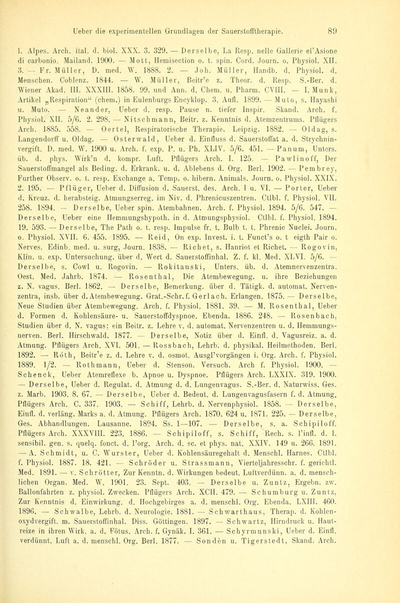 1. Alpes. Arch. ital. d. biol. XXX. 3. 329. — Derselbe, La Resp. nelle Gallerie el'Asione di carbonio. Mailand. 1900. — Mott, Hcmisection o. t. spin. Cord. .Journ. o. Physiol. XII. S. — Fr. Müller, D. med. W. 1888. 2. — .Job. Müller, Handb. d. Physiol. d. Menschen. Coblenz. 1844. — W. Müller, ßeitr'e z. Theor. d. Resp. S.-Ber. d. Wiener Akad. III. XXXIII. 1858. 99. und Ann. d. Chem. u. Pharm. CVIII. — I. Munk, Artikel „Respiration (chem.) in Eulenburgs Encyklop. 3. Aufl. 1899. — Muto, s. Hayashi «. Muto. — Neander, lieber d. resp. Pause n. tiefer Inspir. Skand. Arch. f. Physiol. XII. 5/6. 2. 298. — Nitschmann, Beitr, z. Kenntnis d. Atemzentrums. Pllügers Arch. 1885. 558. — Oertel, Respiratorische Therapie. Leipzig. 1882. — Ol dag, s. Langendorff u. Oldag. — Osterwald, Ueber d. Einfluss d. Sauerstoffat a. d. Strychnin- vergift. D. med. W. 1900 u. Arch. f. exp. P. u. Ph. XLIV. 5/6. 451. — Panum, Unters. üb. d. phys. Wirk'n d. kompr. Luft. Pllügers Arch. I. 125. — Pawlinoff, Der Sauerstoffmangel als Beding, d. Erkrank, u. d. Ablebens d. Org. Berl. 1902. — Pembrey, Further Observ. o. t. resp. Exchange a. Temp. o. hibern. Animals. Journ. o. Physiol. XXIX. 2. 195. — Pflüger, Ueber d. Diffusion d. Säuerst, des. Arch. I u. VI. — Porter, Ueber d. Kreuz, d. herabsteig. Atmungserreg. im Niv. d. Phrenicuszentren. Ctlbl. f. Physiol. YII. 258. 1894. — Derselbe, Ueber spin. Atembahnen. Arch. f. Physiol. 1894. 5/6. 547. — Derselbe, Ueber eine Hemmungshypoth. in d. Atmungsphysiol. Ctlbl. f. Physiol. 1894. 19. 593. — Derselbe, The Path o. t. resp. Impulse fr. t. Bulb t. t. Phrenic Nuclei. Journ. o. Physiol. XVII. 6. 455. 1895. — Reid, On exp. luvest, i. t. Funct's o. t eigth Pair o. Nerves. Edinb. med. u. surg, Journ. 1838. — Riebet, s. Hanriot et Riebet. — Rogovin, Klin. u. exp. Untersuchung, über d. Wert d. Sauerstoffinhal. Z. f. kl. Med. XLVI. 5/6. — Derselbe, s. Cowl u. Fvogovin. — Rokitanski, Unters, üb. d. Atemnervenzentra. Oest. Med. Jahrb. 1874. — Pvosenthal, Die Atembewegung, u. ihre Beziehungen z. N. vagus. Berl. 1862. — Derselbe, Bemerkung, über d. Tätigk. d. automat. Nerven- zentra, insb. über d.Atembewegung. Grat.-Schr.f. Gerlach. Erlangen. 1875. — Derselbe, Neue Studien über Atembewegung. Arch. f. Physiol. 1881. 39. — M. Rosenthal, Ueber d. Formen d. Kohlensäure- u. Sauerstoffdyspnoe. Ebenda. 1886. 248. — Rosenbach, Studien über d. N. vagus: ein Beitr. z. Lehre v. d. automat. Nervenzentren u. d. Hemmungs- nerven. Berl. Hirschwald. 1877. — Derselbe, Notiz über d. Einfl. d. Vagusreiz. a. d. Atmung. Pflügers Arch. XVI. 501. —Rossbach, Lehrb. d. physikal. Heilmethoden. Berl. 1892. — Roth, Beitr'e z. d. Lehre v. d. osmot. Ausgl'vergangen i. Org. Arch. f. Physiol. 1889. 1/2. — Roth mann, Ueber d. Stenson. Versuch. Arch f. Physiol. 1900. — Schenck, Ueber Atemreflexe b. Apnoe u. Dyspnoe. Pflügers Arch. LXXIX. 319. 1900. — Derselbe, Ueber d. Regulat. d. Atmung d. d. Lungenvagus. S.-Ber. d. Naturwiss. Ges. z. Marb. 1903. 8. 67. — Derselbe, Ueber d. Bedeut. d. Lungenvagusfasern f. d. Atmung, Pflügers Arch. C. 337. 1903. — Schiff, Lehrb. d. Nervenphysiol. 1858. — Derselbe, Einfl. d. verläng. Marks a. d. Atmung. Pflügers Arch. 1870. 624 u. 1871. 225. — Derselbe, Ges. Abhandlungen. Lausanne. 1894. Ss. 1—107. — Derselbe, s. a. Schipiloff. Pflügers Arch. XXXVIIL 223. 1886. — Schipiloff, s. Schiff, Rech. s. l'infl. d. 1. sensibil. gen. s. quelq. fonct. d. l'org. Arch. d. sc. et phys. nat. XXIV. 149 u. 266. 1891. — A. Schmidt, u. C. Wurster, Ueber d. Kohlensäuregehalt d. Menschl. Harnes. Ctlbl. f. Physiol. 1887. 18. 421. — Schröder u. Strassmann, Vierteljahresschr. f. gerichtl. Med. 1891. — V. Schrötter, Zur Kenntn. d. Wirkungen bedeut. Luftverdünn, a. d. mensch- lichen Organ. Med. W. 1901. 23. Sept. 403. — Derselbe u. Zuntz, Ergebn. zw. Ballonfahrten z. physiol. Zwecken. Pflügers Arch. XCII. 479. — Schumburg u. Zuntz, Zur Kenntnis d. Einwirkung, d. Hochgebirges a. d. menschl. Org. Ebenda. LXIII. 460. 1896. — Schwalbe, Lehrb. d. Neurologie. 1881. — Schwarthaus, Therap. d. Kohlen- oxydvergift. m. Sauerstoffinhal. Diss. Göttingen. 1897. — Schwartz, Hirndruck u. Haut- reize in ihren Wirk. a. d. Fötus. Arch. f. Gynäk. I. 361. ■— Schyrmunski, Ueber d. Einfl. verdünnt. Luft a. d. menschl. Org. Berl. 1877. — Sonden u. Tigerstedt, Skand. Arch.