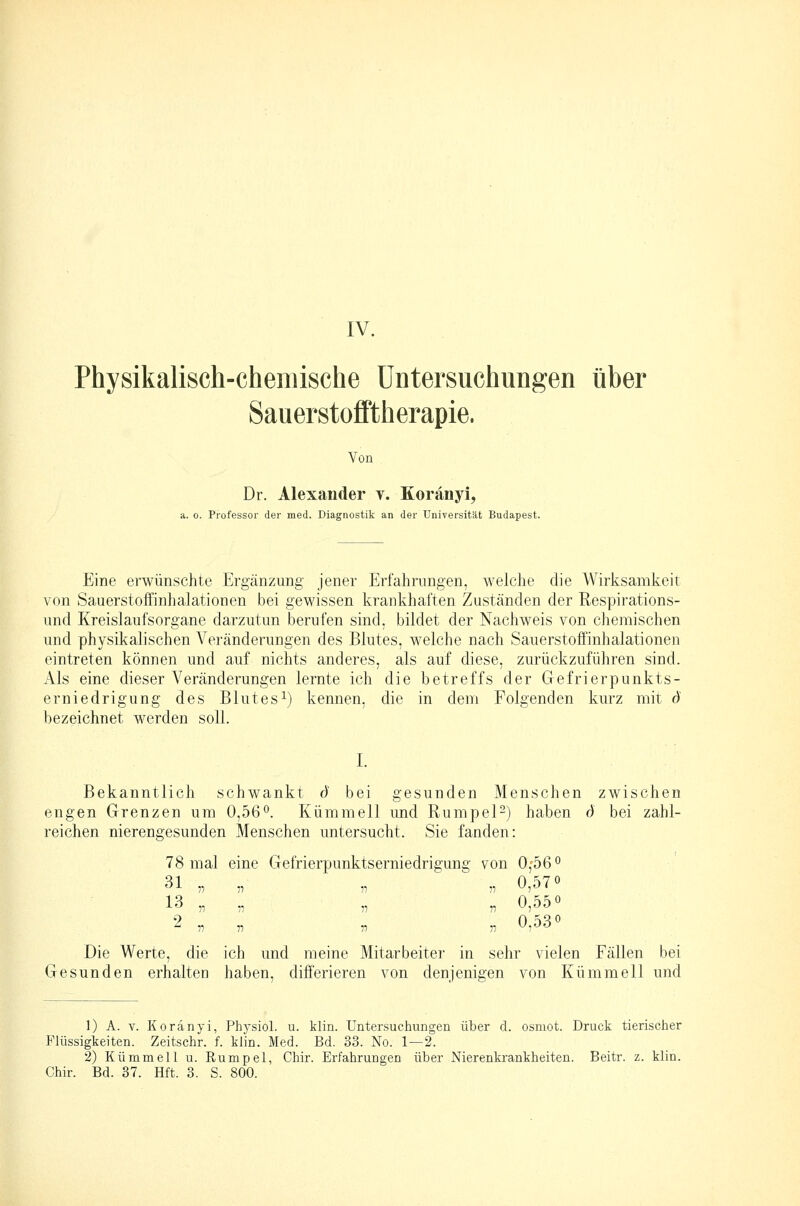 Physikalisch-chemische Untersuchungen über Sauerstofftherapie. Von Dr. Alexander y. Koränyi, a. 0. Pi'ofessor der med. Diagnostik an der Universität Budapest. Eine erwünschte Ergänzung jener Erfahrungen, welche die Wirksamkeit von Sauerstoffinhalationen bei gewissen krankhaften Zuständen der Respirations- und Kreislaufsorgane darzutun berufen sind, bildet der Nachweis von chemischen und physikalischen Veränderungen des Blutes, welche nach Sauerstoffinhalationen eintreten können und auf nichts anderes, als auf diese, zurückzuführen sind. Als eine dieser Veränderungen lernte ich die betreffs der Gefrierpunkts- erniedrigung des Blutes 1) kennen, die in dem Folgenden kurz mit d bezeichnet werden soll. I. Bekanntlich schwankt (Ü bei gesunden Menschen zwischen engen Grenzen um 0,56°. Kümmell und Kumpel-) haben d bei zahl- reichen nierengesunden Menschen untersucht. Sie fanden: 78 mal eine Gefrierpunktserniedrigung von 0f56° 31 „ „ „ „ 0,o7° 13 „ ,, „ „ 0,d5° 2 77 77 77 77 0,03*^ Die Werte, die ich und meine Mitarbeiter in sehr vielen Fällen bei Gesunden erhalten haben, differieren von denjenigen von Kümmell und 1) A. V. Koränyi, Physiol. u. klin. Untersuchungen über d. osmot. Druck tierischer Flüssigkeiten. Zeitschr. f. klin. Med. Bd. 33. No. 1—2. 2) Kümmell u. Rumpel, Chir. Erfahrungen über Nierenkrankheiten. Beitr. z. klin. Chir. Bd. 37. Hft. 3. S. 800.