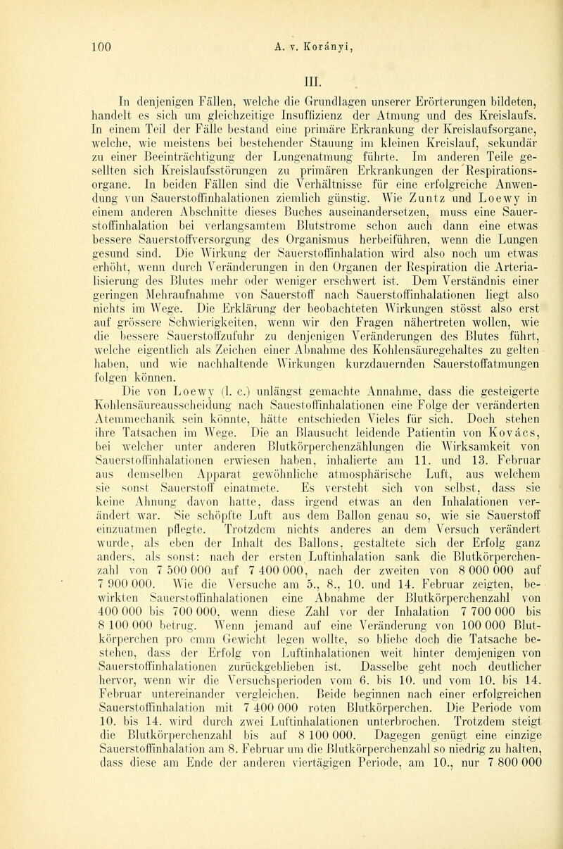 III. In denjenigen Fällen, welche die Grundlagen unserer Erörterungen bildeten, handelt es sich um gleichzeitige Insuffizienz der Atmung und des Kreislaufs. In einem Teil der Fälle bestand eine primäre Erkrankung der Kreislaufsorgane, welche, wie meistens bei bestehender Stauung im kleinen Kreislauf, sekundär zu einer Beeinträchtigung der Lungenatmung führte. Im anderen Teile ge- sellten sich Kreislaufsstörungen zu primären Erkrankungen der'Respirations- organe. In beiden Fällen sind die Verhältnisse für eine erfolgreiche Anwen- dung vun Sauerstoffinhalationen ziemlich günstig. Wie Zuntz und Loewy in einem anderen Abschnitte dieses Buches auseinandersetzen, muss eine Sauer- stoffinhalation bei verlangsamtem ßlutstrome schon auch dann eine etwas bessere Sauerstoffversorgung des Organismus herbeiführen, wenn die Lungen gesund sind. Die Wirkung der Sauerstoffinhalation wird also noch um etwas erhöht, wenn durch Veränderungen in den Organen der Eespiration die Arteria- lisierung des Blutes mehr oder weniger erschwert ist. Dem Verständnis einer geringen Mehraufnahme von Sauerstoff' nach Sauerstoffinhalationen liegt also nichts im Wege. Die Erklärung der beobachteten Wirkungen stösst also erst auf grössere Schwierigkeiten, wenn wir den Fragen nähertreten wollen, wie die bessere Sauerstoffzufuhr zu denjenigen Veränderungen des Blutes führt, welche eigentlich als Zeichen einer Abnahme des Kohlensäuregehaltes zu gelten haben, und wie nachhaltende Wirkungen kurzdauernden Sauerstoffatmungen folgen können. Die von Loewy (1. c.) unlängst geraachte Annahme, dass die gesteigerte Kohlensäureausscheidung nach Sauestoffinhalationen eine Folge der veränderten Atemmechanik sein könnte, hätte entschieden Vieles für sich. Doch stehen ihre Tatsachen im Wege. Die an Blausucht leidende Patientin von Koväcs, bei welcher unter anderen Blutkörperchenzählungen die Wirksamkeit von Sauerstoffinhalationen erwiesen haben, inhalierte am 11. und 13. Februar aus demselben Apparat gewöhnliche atmosphärische Luft, aus welchem sie sonst Sauerstoff' einatmete. Es versteht sich von selbst, dass sie keine Ahnung davon hatte, dass irgend etwas an den Inhalationen ver- ändert war. Sie schöpfte Luft aus dem Ballon genau so, wie sie Sauerstoff einzuatmen pflegte. Trotzdem nichts anderes an dem Versuch verändert wurde, als eben der Inhalt des Ballons, gestaltete sich der Erfolg ganz anders, als sonst: nach der ersten Luftinhalation sank die Blutkörperchen- zahl von 7 500 000 auf 7 400 OOO', nach der zweiten von 8 000 000 auf 7 900 000. Wie die Versuche am 5., 8., 10. und 14. Februar zeigten, be- wirkten Sauerstoffinhalationen eine Abnahme der Blutkörperchenzahl von 400 000 bis 700 000, wenn diese Zahl vor der Inhalation 7 700 000 bis 8 100 000 betrug. Wenn jemand auf eine Veränderung von 100 000 Blut- körperchen pro cmm Gewicht legen wollte, so bhebe doch die Tatsache be- stehen, dass der Erfolg von Luftinhalationen weit hinter demjenigen von Sauerstoffinhalationen zurückgeblieben ist. Dasselbe geht noch deutlicher hervor, wenn wir die Versuchsperioden vom 6. bis 10. und vom 10. bis 14. Februar untereinander vergleichen. Beide beginnen nach einer erfolgreichen Sauerstoffinhalation mit 7 400 000 roten Blutkörperchen. Die Periode vom 10. bis 14. wird durch zwei Luftinhalationen unterbrochen. Trotzdem steigt die Blutkörperchenzahl bis auf 8 100 000. Dagegen genügt eine einzige Sauerstoffinhalation am 8. Februar um die Blutkörperchenzahl so niedrig zu halten, dass diese am Ende der anderen viertägigen Periode, am 10., nur 7 800 000