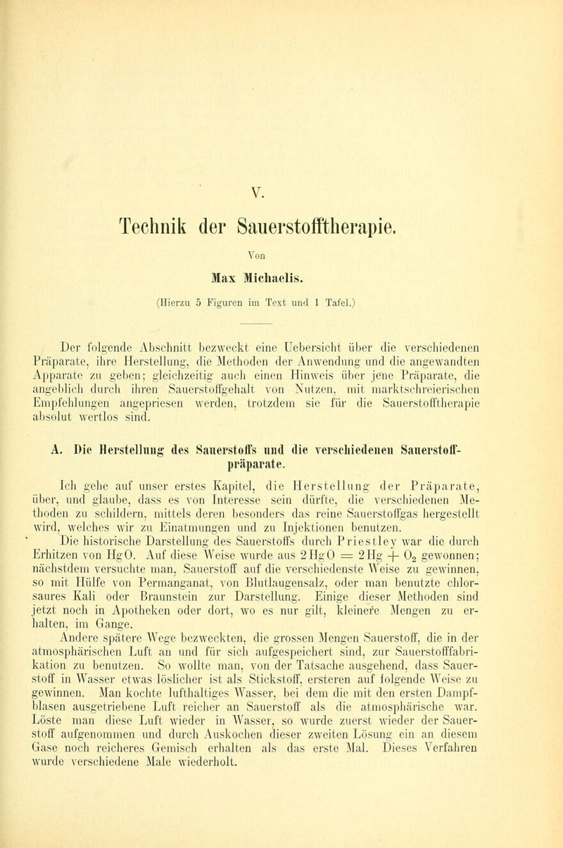 Technik der SauerstofFtherapie. Von Max Michaelis. (Hierzii 5 Figuren im Text und 1 Tafel.) Der folgende Abschnitt bezweckt eine Uebersicht über die verscliiedenen Präparate, ihre Herstellung, die Methoden der Anwendung und die angewandten Apparate zu geben; gleichzeitig auch einen Hinweis über jene Präparate, die angeblich durch ihren Sauerstoffgehalt von Nutzen, mit marktschreierischen Empfehlungen angepriesen werden, trotzdem sie für die Sauerstofftherapie absolut wertlos sind. A. Die Herstellimg des Sauerstoffs iiud die verscliiedenen Sauerstoff- präparate. Ich gehe auf unser erstes Kapitel, die Herstellung der Präparate, über, und glaube, dass es von Interesse sein dürfte, die verschiedenen Me- thoden zu schildern, mittels deren besonders das reine Sauerstoffgas hergestellt wird, welches wir zu Einatmungen und zu Injektionen benutzen. Die historische Darstellung des Sauerstoffs durch Priestley war die durch Erhitzen von HgO. Auf diese Weise wurde aus 2HgO =: 2Hg -{- Og gewonnen; nächstdem versuchte man, Sauerstoff auf die verschiedenste Weise zu gewinnen, so mit Hülfe von Permanganat, von Blutlaugensalz, oder man benutzte chlor- saures Kali oder Braunstein zur Darstellung. Einige dieser Methoden sind jetzt noch in Apotheken oder dort, wo es nur gilt, kleinere Mengen zu er- halten, im Gange. Andere spätere Wege bezweckten, die grossen Mengen Sauerstoff, die in der atmosphärischen Luft an und für sich aufgespeichert sind, zur Sauerstofffabri- kation zu benutzen. So wollte man, von der Tatsache ausgehend, dass Sauer- stoff in Wasser etwas löslicher ist als Stickstoff, ersteren auf folgende Weise zu gewinnen. Man kochte lufthaltiges Wasser, bei dem die mit den ersten Dampf- blasen ausgetriebene Luft reicher an Sauerstoff als die atmosphärische war. Löste man diese Luft wieder in Wasser, so wurde zuerst wieder der Sauer- stoff aufgenommen und durch Auskochen dieser zweiten Lösung ein an diesem Gase noch reicheres Gemisch erhalten als das erste Mal. Dieses Verfahren wurde verschiedene Male wiederholt.