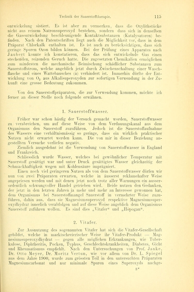 entwickelung sistiert. Es ist aber zu vermerken, dass die Oxylithstücke nicht aus reinem Natronsuperoxyd bestehen, sondern dass sich in denselben die Gasentwickelung beschleunigende Kontaktsubstanzen (Katalysatoren) be- finden. Nach den Patentscliriften liegt auch die Möglichkeit vor, dass in dem Präparat Chlorkalk enthalten ist. Es ist auch zu berücksichtigen, dass sich geringe Spuren Ozon bilden können. Bei der Prüfung eines Apparates nach Jaubert konnte ich konstatieren, dass das sich entwickelnde Gas einen stechenden, reizenden Geruch hatte. Die zugesetzten Chemikalien ermögHchen i^um mindesten die mechanische Beimischung schädlicher Substanzen zum Sauerstoffstrora, welche angeblich jetzt durch Zwischenschaltung einer Wasch- flasche und eines Wattebausches (a) verhindert ist. Immerhin dürfte der Ent- wicklung von Oo aus Alkalisuperoxyden zur sofortigen Verwendung in der Zu- kunft eine grosse Bedeutung zukommen. Von den Sauerstoffpräparaten, die zur Verwendung kommen, möchte ich ferner an dieser Stelle noch folgende erwähnen. 1. Sauerstoffwasser. Früher war schon häufig der Versuch gemacht worden, Sauerstoffwasser zu verabreichen, um auf diese Weise von dem Verdauungskanal aus dem Organismus den Sauerstoff zuzuführen. Jedoch ist die Sauerstoffaufnahme des Wassers eine verhältnismässig so geringe, dass ein wirklich praktischer Nutzen nicht erwartet werden kann. Die von mir in dieser Beziehung an- gestellten A^ ersuche verliefen negativ. Ziemlich ausgedehnt ist die A-'erwendung von Sauerstoffwasser in England und Frankreich. Schliesslich wurde Wasser, welches bei gewöhnlicher Temperatur mit Sauerstoff gesättigt war und unter Druck gesättigtes Wasser gleichzeitig der Schmackhaftigkeit wegen mit Kohlensäure imprägniert. Einen noch viel geringeren Nutzen als von dem Sauerstoffwasser dürfen wir nun von zwei Präparaten erwarten, welche in äusserst reklamehafter Weise angepriesen werden und mit denen jetzt noch trotz aller Warnungen ein ausser- ordentlich schwungvoller Handel getrieben wird. Beide nutzen den Gedanken, der jetzt in den letzten Jahren ja mehr und mehr an Interesse gewonnen hat, dem Organismus bei Sauerstoffmangel Sauerstoff in vermehrter Weise zuzu- führen, dahin aus, dass sie Magnesiumsuperoxjrd respektive Magnesiumsuper- oxydhydrat innerlich verabfolgen und auf diese Weise angeblich dem Organismus Sauerstoff zuführen wollen. Es sind dies „Vitafer und „Hopogan. 2. Vitafer. Zur Ausnutzung des sogenannten Vitafer hat sich die Vitafer-Gesellschaft gebildet, welche in marktschreierischer Weise ihr Vitafer-Produkt — Mag- nesiumsuperoxydhydrat — gegen alle möglichen Erkrankungen, wie Tuber- kulose, Diphtheritis, Pocken, Typhus, Geschlechtskrankheiten, Diabetes, Gicht und Rheumatismus empfiehlt. Nach den Untersuchungen von Prof. Janke, Dr. Otto Meyer, Dr. Moritz A^ertun, wie vor allem von Dr. L. Spiegel aus dem Jahre 1900, wurde zum grössten Teil in den untersuchten Präparaten Magnesiumcarbonat und nur minimale Spuren eines Superoxyds nachge-