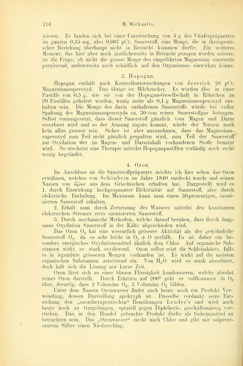 wiesen. Es fanden sich bei einer Untersuchung von 5 g des A'itaferpräparates im ganzen 0,35 mg, also 0,007 pCt. Sauerstoff, eine Menge, die in therapeuti- scher Beziehung überhaupt nicht in Betracht kommen dürfte. Ein weiteres Moment, das hier aber noch ärztlicherseits in ßetraclit gezogen werden müsste,. ist die Frage, ob nicht die grosse Menge des eingeführten Magnesium einerseits purgierend, andererseits auch schädlich auf den Organismus einwirken könne. 3. Hopogan. Hopogan enthält nach Kontrolluntersuchungen von Jeserich 26 pCt. Magnesiumsuperoxyd. Das übrige ist Milchzucker. Es würden also in einer Pastille von 0,5 g, wie sie von der Hopogan-Gesellschaft in Röhrchen zu 20 Pastillen geliefert werden, wenig mehr als 0,1 g Magnesiumsuperoxyd ent- halten sein. Die Menge des darin enthaltenen Sauerstoffs würde bei voller Spaltung des Magnesiumsuperoxyds ca. 30 ccm reines Sauerstoffgas betragen. Selbst vorausgesetzt, dass dieser Sauerstoff gänzlich vom Magen und Darm resorbiert wird und so der Atmung zugute kommt, würde der Nutzen noch kein allzu grosser sein. Sicher ist aber anzunehmen, dass das Magnesium- superoxyd zum Teil nicht gänzlich gespalten wird, zum Teil der Sauerstoff zur Oxydation «der im Magen- und Darminhalt vorhandenen Stoffe benutzt wird. So erscheint eine Therapie mittelst Hopoganpastillen vorläufig noch recht wenig begründet. 4. Ozon. Im Anschluss an die Sauerstoffpräparate möchte ich hier schon das Ozons erwähnen, welches von Schonbein im Jahre 1840 entdeckt wurde und seinen Namen von ü^fit' aus dem Griechischen erhalten hat. Dargestellt wird es 1. durch Einwirkung hochgespannter Elektrizität auf Sauerstoff', also durch elektrische Entladung. Im Maximum kann man einen 30prozentigen, ozoni- sierten Sauerstoff erhalten. 2. Erhält man durch Zersetzung des Wassers mittelst des konstanten! elektrischen Stromes stets ozonisierten Sauerstoff. 3. Durch mechanische Methoden, welche darauf beruhen, dass durch lang- same Oxydation Sauerstoff in der Kälte abgeschieden wird. Das Ozon Og hat eine wesentlich grössere Aktivität als der gewöhnliche Sauerstoff Oo, da es sehr leicht in Oo -f 0 zerfällt. Es ist daher ein be- sonders energisches Oxydationsmittel ähnlich dem Chlor. Auf organische Sub- stanzen wirkt es stark oxydierend. Ozon selbst reizt die Schleimhäute, falls- es in irgendwie grösseren Mengen vorhanden ist. Es wirkt auf die meisten organischen Substanzen zerstörend ein. Von HoO wird es stark absorbiert,, doch hält sich die Lösung nur kurze Zeit. Ozon lässt sich zu einer blauen Flüssigkeit kondensieren, welche absolut reines Ozon darstellt. Durch Erhitzen auf 200° geht es vollkommen in O2. über, derartig, dass 2 A'^olumina O3, 3 Volumina Og bilden. Unter dem Namen Ozonwasser findet auch heute noch ein Produkt Ver- wendung, dessen Darstellung apokryph ist. Dasselbe verdankt seine Ent- stehung den „ozontherapeutischen Bemühungen Lender's und wird auch heute noch zu Gurgelungen, speziell gegen Diphtherie, geschäftsmässig ver- trieben. Das in den Handel gebrachte Produkt dürfte als Geheimmittel zu betrachten sein. Das „Ozonwasser riecht nach Chlor und gibt mit salpeter- saurem Silber einen Niederschlag.